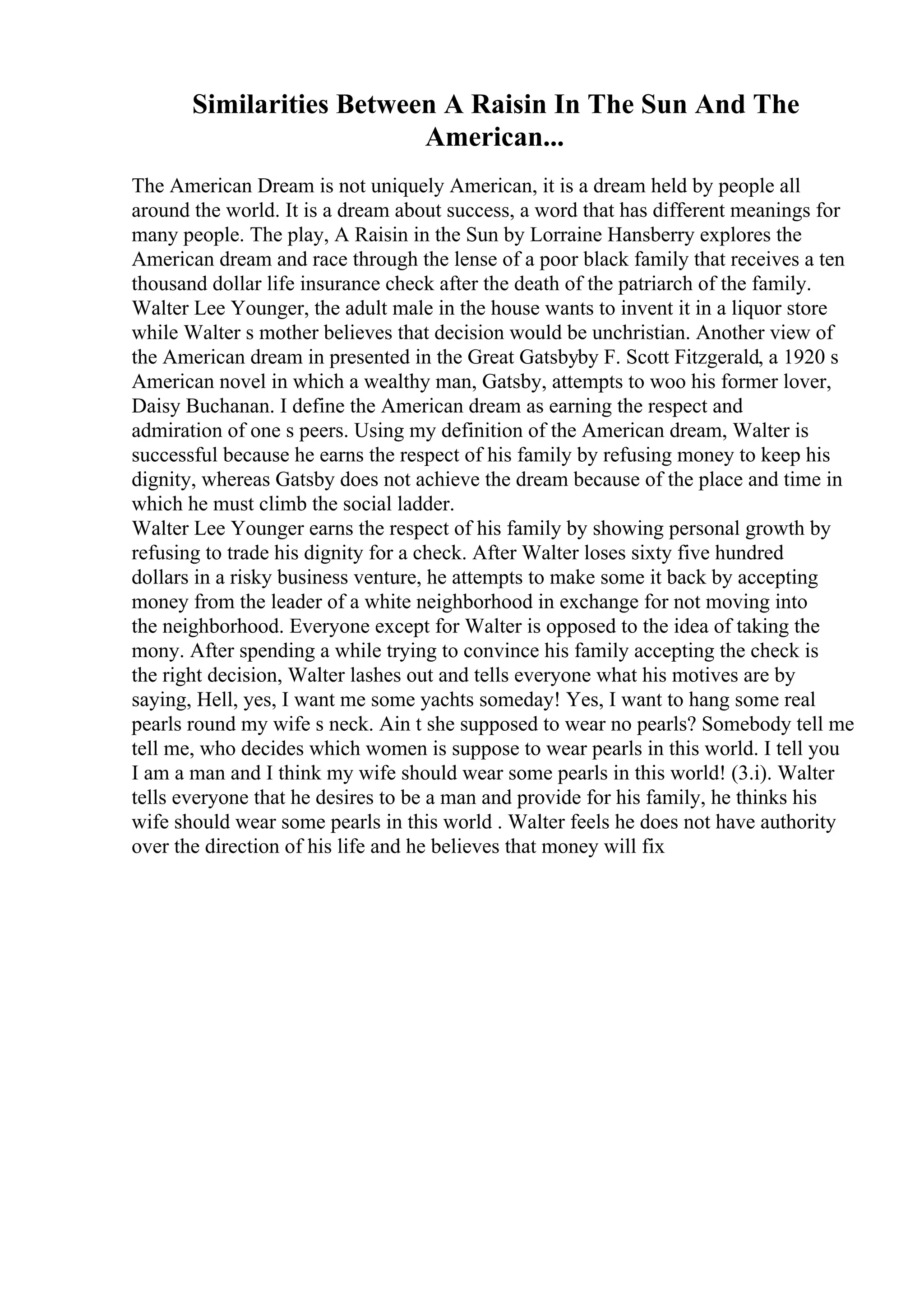 Similarities Between A Raisin In The Sun And The
American...
The American Dream is not uniquely American, it is a dream held by people all
around the world. It is a dream about success, a word that has different meanings for
many people. The play, A Raisin in the Sun by Lorraine Hansberry explores the
American dream and race through the lense of a poor black family that receives a ten
thousand dollar life insurance check after the death of the patriarch of the family.
Walter Lee Younger, the adult male in the house wants to invent it in a liquor store
while Walter s mother believes that decision would be unchristian. Another view of
the American dream in presented in the Great Gatsbyby F. Scott Fitzgerald, a 1920 s
American novel in which a wealthy man, Gatsby, attempts to woo his former lover,
Daisy Buchanan. I define the American dream as earning the respect and
admiration of one s peers. Using my definition of the American dream, Walter is
successful because he earns the respect of his family by refusing money to keep his
dignity, whereas Gatsby does not achieve the dream because of the place and time in
which he must climb the social ladder.
Walter Lee Younger earns the respect of his family by showing personal growth by
refusing to trade his dignity for a check. After Walter loses sixty five hundred
dollars in a risky business venture, he attempts to make some it back by accepting
money from the leader of a white neighborhood in exchange for not moving into
the neighborhood. Everyone except for Walter is opposed to the idea of taking the
mony. After spending a while trying to convince his family accepting the check is
the right decision, Walter lashes out and tells everyone what his motives are by
saying, Hell, yes, I want me some yachts someday! Yes, I want to hang some real
pearls round my wife s neck. Ain t she supposed to wear no pearls? Somebody tell me
tell me, who decides which women is suppose to wear pearls in this world. I tell you
I am a man and I think my wife should wear some pearls in this world! (3.i). Walter
tells everyone that he desires to be a man and provide for his family, he thinks his
wife should wear some pearls in this world . Walter feels he does not have authority
over the direction of his life and he believes that money will fix
 