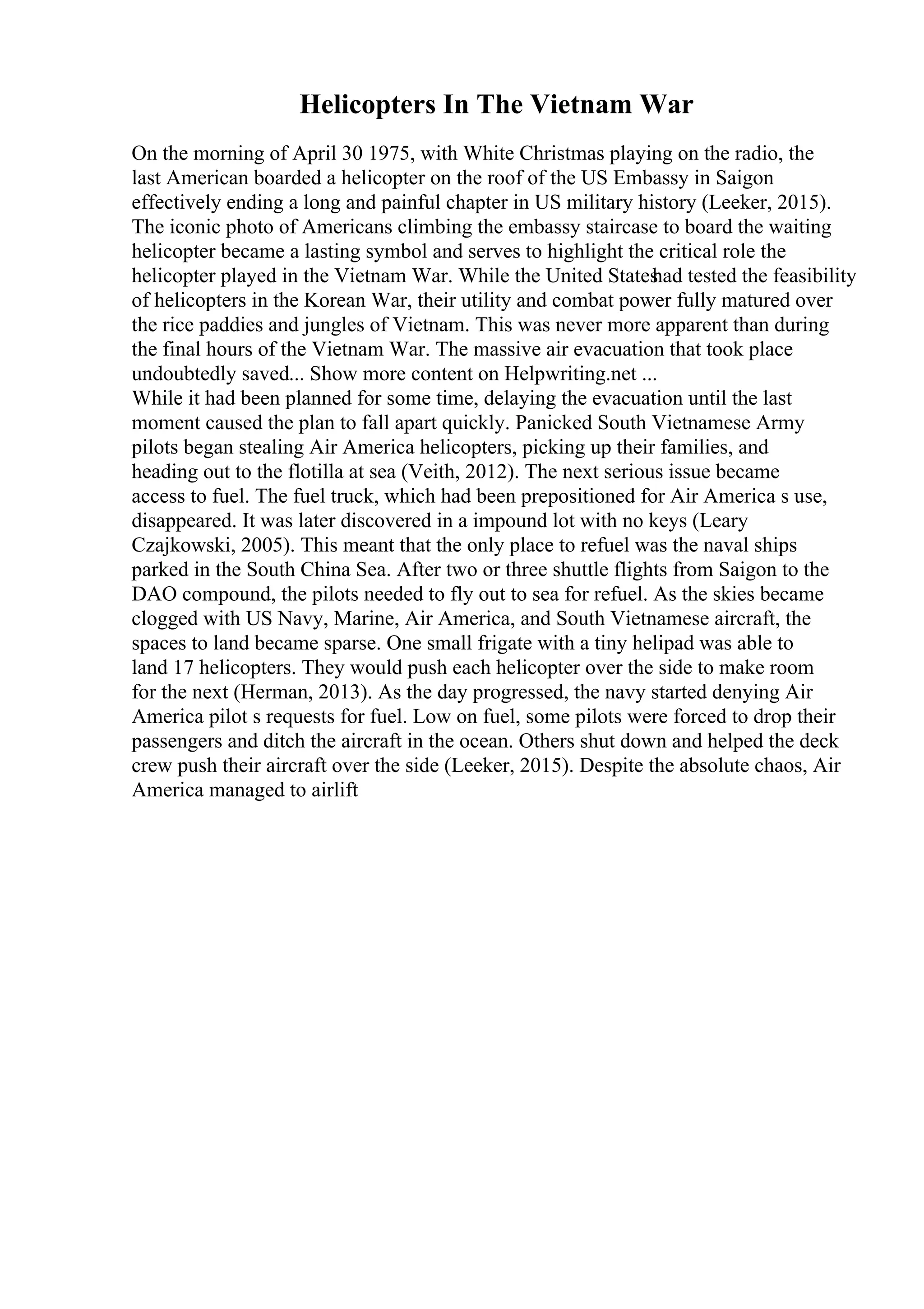 Helicopters In The Vietnam War
On the morning of April 30 1975, with White Christmas playing on the radio, the
last American boarded a helicopter on the roof of the US Embassy in Saigon
effectively ending a long and painful chapter in US military history (Leeker, 2015).
The iconic photo of Americans climbing the embassy staircase to board the waiting
helicopter became a lasting symbol and serves to highlight the critical role the
helicopter played in the Vietnam War. While the United States
had tested the feasibility
of helicopters in the Korean War, their utility and combat power fully matured over
the rice paddies and jungles of Vietnam. This was never more apparent than during
the final hours of the Vietnam War. The massive air evacuation that took place
undoubtedly saved... Show more content on Helpwriting.net ...
While it had been planned for some time, delaying the evacuation until the last
moment caused the plan to fall apart quickly. Panicked South Vietnamese Army
pilots began stealing Air America helicopters, picking up their families, and
heading out to the flotilla at sea (Veith, 2012). The next serious issue became
access to fuel. The fuel truck, which had been prepositioned for Air America s use,
disappeared. It was later discovered in a impound lot with no keys (Leary
Czajkowski, 2005). This meant that the only place to refuel was the naval ships
parked in the South China Sea. After two or three shuttle flights from Saigon to the
DAO compound, the pilots needed to fly out to sea for refuel. As the skies became
clogged with US Navy, Marine, Air America, and South Vietnamese aircraft, the
spaces to land became sparse. One small frigate with a tiny helipad was able to
land 17 helicopters. They would push each helicopter over the side to make room
for the next (Herman, 2013). As the day progressed, the navy started denying Air
America pilot s requests for fuel. Low on fuel, some pilots were forced to drop their
passengers and ditch the aircraft in the ocean. Others shut down and helped the deck
crew push their aircraft over the side (Leeker, 2015). Despite the absolute chaos, Air
America managed to airlift
 
