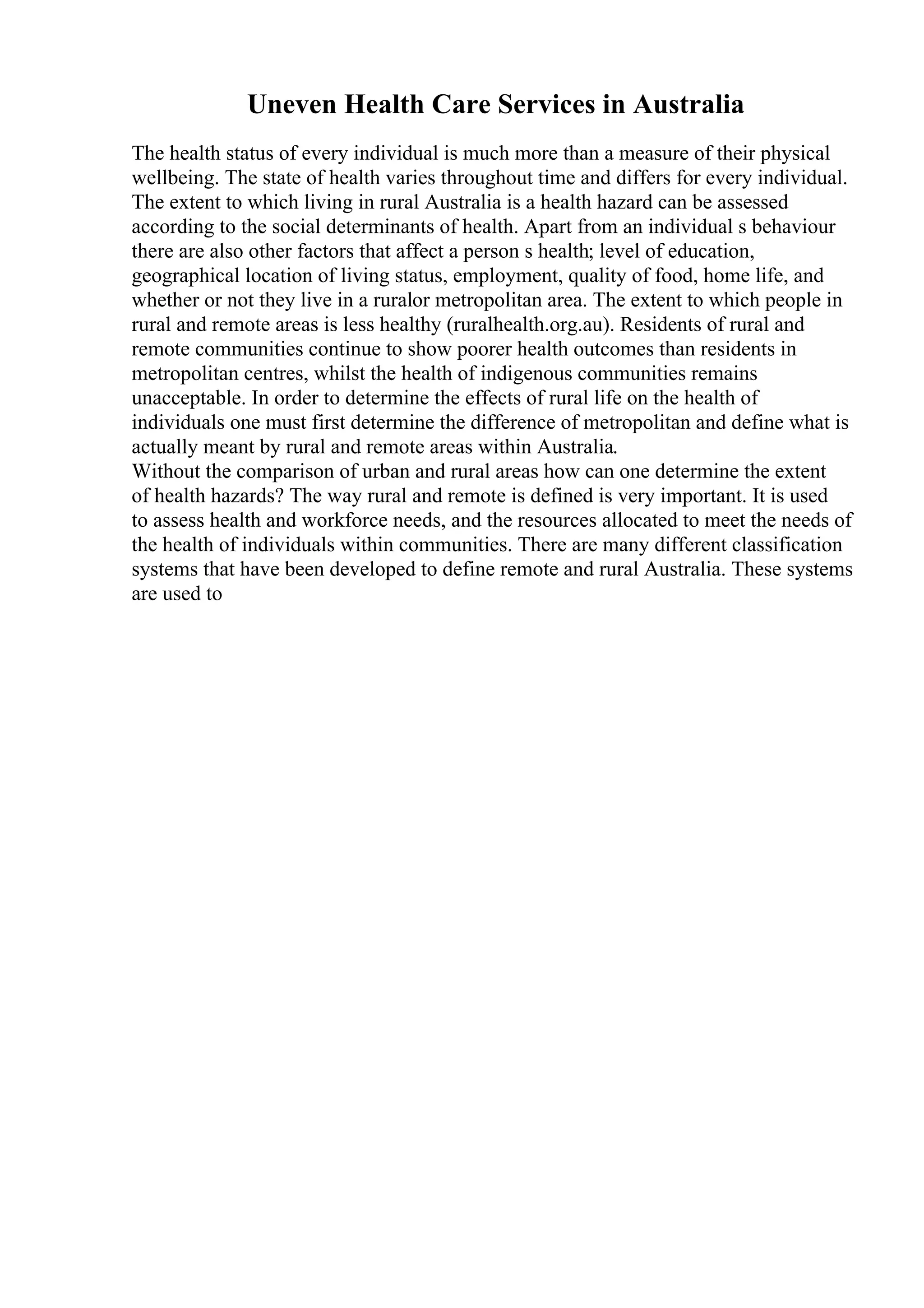 Uneven Health Care Services in Australia
The health status of every individual is much more than a measure of their physical
wellbeing. The state of health varies throughout time and differs for every individual.
The extent to which living in rural Australia is a health hazard can be assessed
according to the social determinants of health. Apart from an individual s behaviour
there are also other factors that affect a person s health; level of education,
geographical location of living status, employment, quality of food, home life, and
whether or not they live in a ruralor metropolitan area. The extent to which people in
rural and remote areas is less healthy (ruralhealth.org.au). Residents of rural and
remote communities continue to show poorer health outcomes than residents in
metropolitan centres, whilst the health of indigenous communities remains
unacceptable. In order to determine the effects of rural life on the health of
individuals one must first determine the difference of metropolitan and define what is
actually meant by rural and remote areas within Australia.
Without the comparison of urban and rural areas how can one determine the extent
of health hazards? The way rural and remote is defined is very important. It is used
to assess health and workforce needs, and the resources allocated to meet the needs of
the health of individuals within communities. There are many different classification
systems that have been developed to define remote and rural Australia. These systems
are used to
 