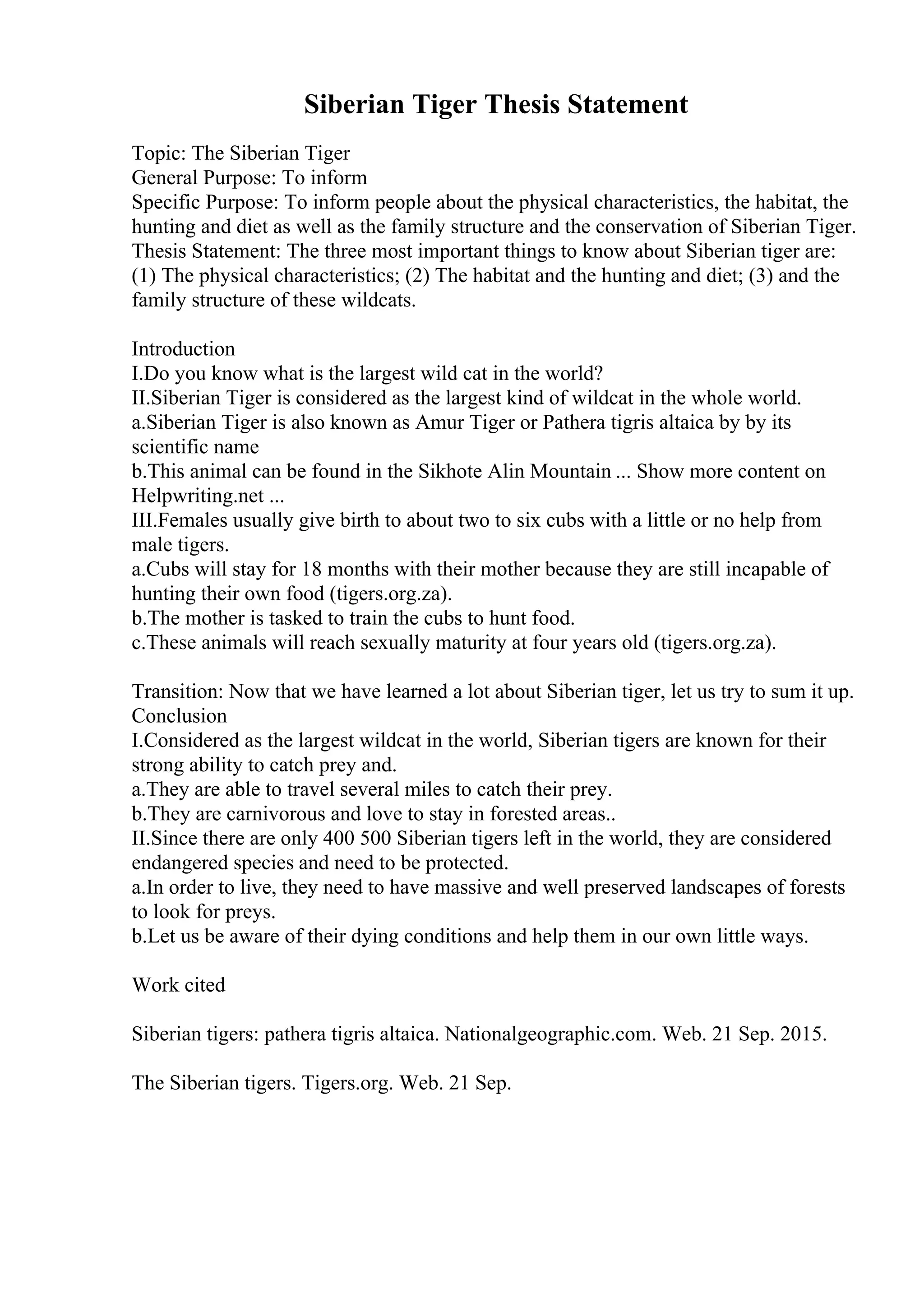 Siberian Tiger Thesis Statement
Topic: The Siberian Tiger
General Purpose: To inform
Specific Purpose: To inform people about the physical characteristics, the habitat, the
hunting and diet as well as the family structure and the conservation of Siberian Tiger.
Thesis Statement: The three most important things to know about Siberian tiger are:
(1) The physical characteristics; (2) The habitat and the hunting and diet; (3) and the
family structure of these wildcats.
Introduction
I.Do you know what is the largest wild cat in the world?
II.Siberian Tiger is considered as the largest kind of wildcat in the whole world.
a.Siberian Tiger is also known as Amur Tiger or Pathera tigris altaica by by its
scientific name
b.This animal can be found in the Sikhote Alin Mountain ... Show more content on
Helpwriting.net ...
III.Females usually give birth to about two to six cubs with a little or no help from
male tigers.
a.Cubs will stay for 18 months with their mother because they are still incapable of
hunting their own food (tigers.org.za).
b.The mother is tasked to train the cubs to hunt food.
c.These animals will reach sexually maturity at four years old (tigers.org.za).
Transition: Now that we have learned a lot about Siberian tiger, let us try to sum it up.
Conclusion
I.Considered as the largest wildcat in the world, Siberian tigers are known for their
strong ability to catch prey and.
a.They are able to travel several miles to catch their prey.
b.They are carnivorous and love to stay in forested areas..
II.Since there are only 400 500 Siberian tigers left in the world, they are considered
endangered species and need to be protected.
a.In order to live, they need to have massive and well preserved landscapes of forests
to look for preys.
b.Let us be aware of their dying conditions and help them in our own little ways.
Work cited
Siberian tigers: pathera tigris altaica. Nationalgeographic.com. Web. 21 Sep. 2015.
The Siberian tigers. Tigers.org. Web. 21 Sep.
 
