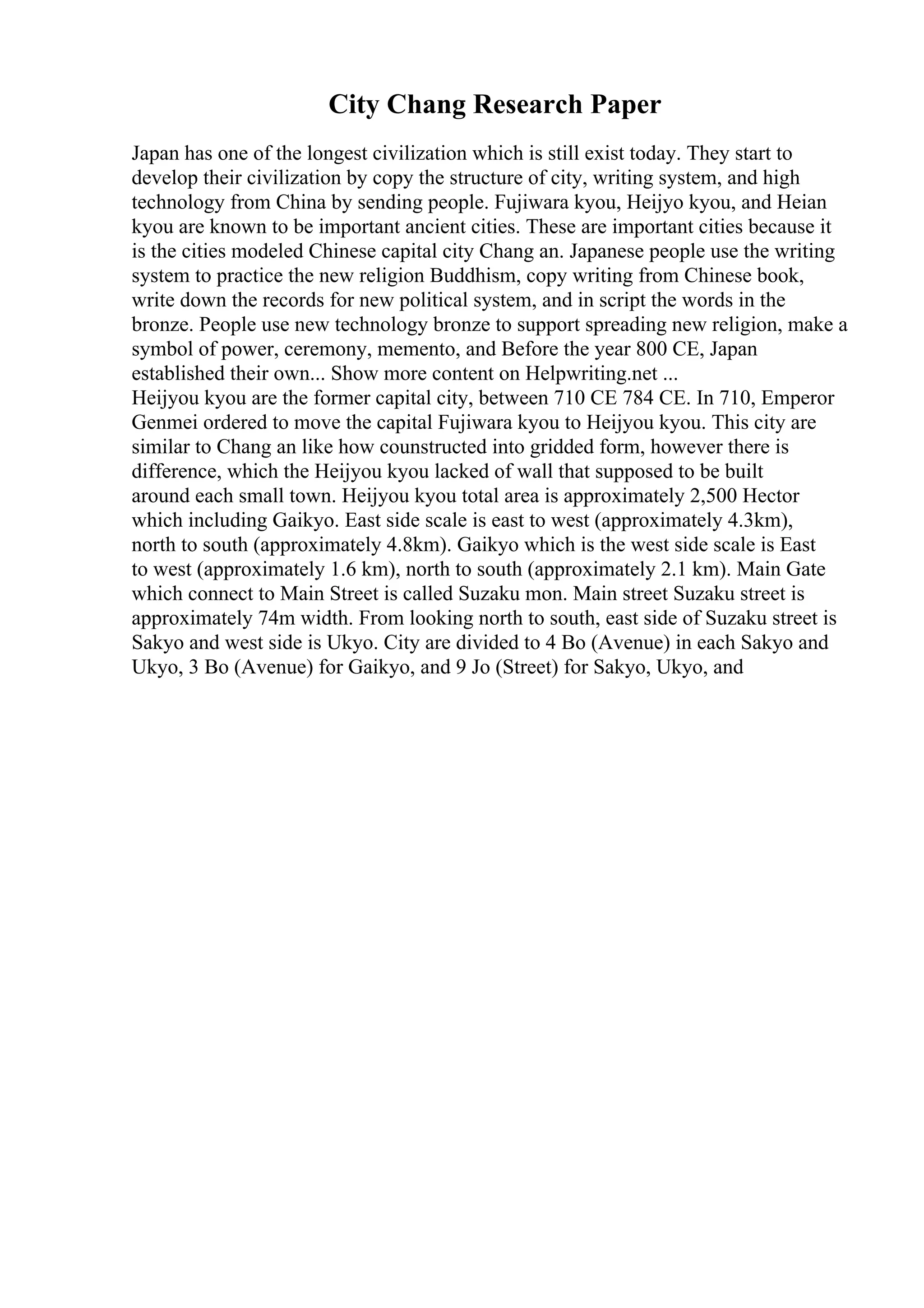 City Chang Research Paper
Japan has one of the longest civilization which is still exist today. They start to
develop their civilization by copy the structure of city, writing system, and high
technology from China by sending people. Fujiwara kyou, Heijyo kyou, and Heian
kyou are known to be important ancient cities. These are important cities because it
is the cities modeled Chinese capital city Chang an. Japanese people use the writing
system to practice the new religion Buddhism, copy writing from Chinese book,
write down the records for new political system, and in script the words in the
bronze. People use new technology bronze to support spreading new religion, make a
symbol of power, ceremony, memento, and Before the year 800 CE, Japan
established their own... Show more content on Helpwriting.net ...
Heijyou kyou are the former capital city, between 710 CE 784 CE. In 710, Emperor
Genmei ordered to move the capital Fujiwara kyou to Heijyou kyou. This city are
similar to Chang an like how counstructed into gridded form, however there is
difference, which the Heijyou kyou lacked of wall that supposed to be built
around each small town. Heijyou kyou total area is approximately 2,500 Hector
which including Gaikyo. East side scale is east to west (approximately 4.3km),
north to south (approximately 4.8km). Gaikyo which is the west side scale is East
to west (approximately 1.6 km), north to south (approximately 2.1 km). Main Gate
which connect to Main Street is called Suzaku mon. Main street Suzaku street is
approximately 74m width. From looking north to south, east side of Suzaku street is
Sakyo and west side is Ukyo. City are divided to 4 Bo (Avenue) in each Sakyo and
Ukyo, 3 Bo (Avenue) for Gaikyo, and 9 Jo (Street) for Sakyo, Ukyo, and
 