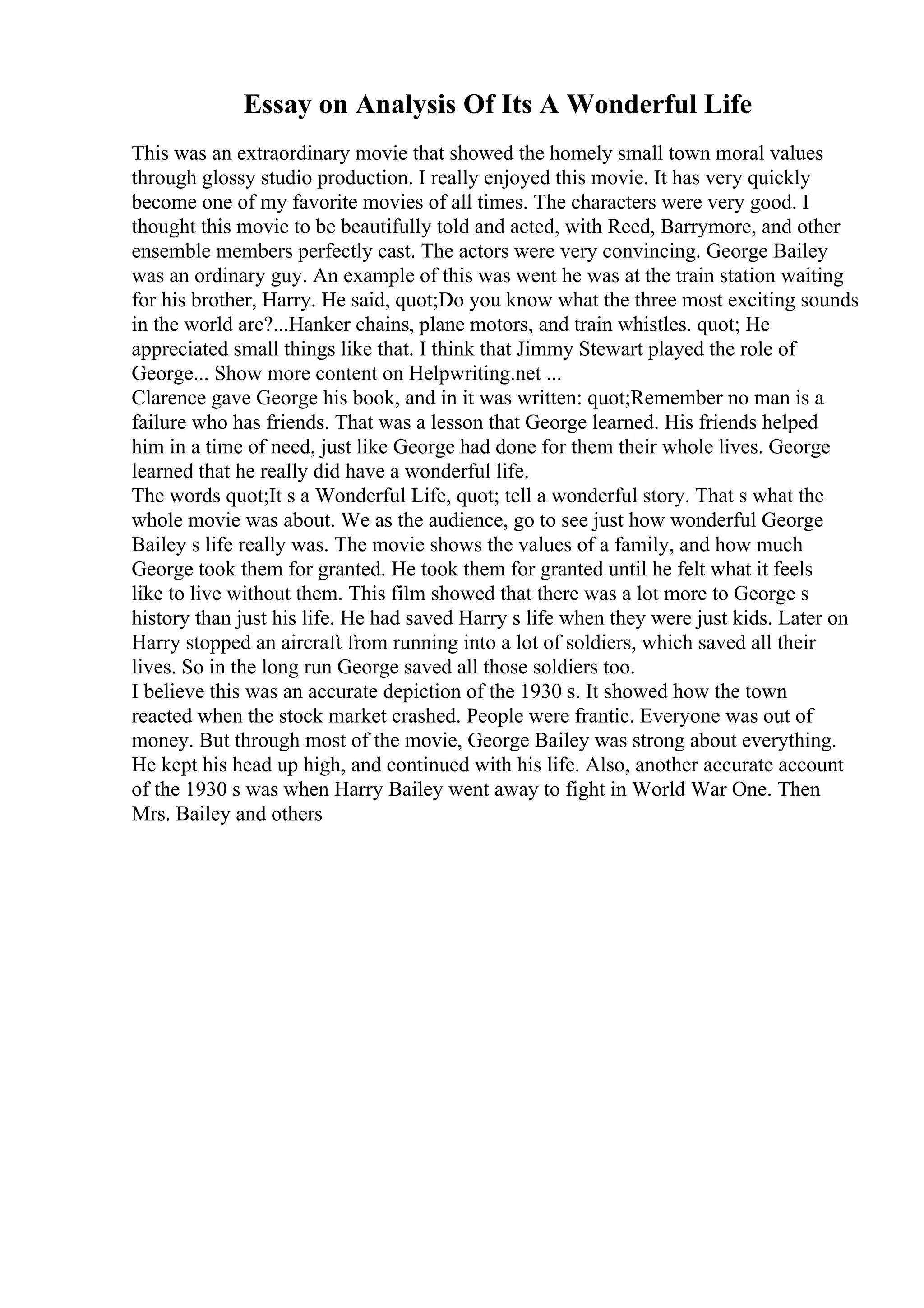 Essay on Analysis Of Its A Wonderful Life
This was an extraordinary movie that showed the homely small town moral values
through glossy studio production. I really enjoyed this movie. It has very quickly
become one of my favorite movies of all times. The characters were very good. I
thought this movie to be beautifully told and acted, with Reed, Barrymore, and other
ensemble members perfectly cast. The actors were very convincing. George Bailey
was an ordinary guy. An example of this was went he was at the train station waiting
for his brother, Harry. He said, quot;Do you know what the three most exciting sounds
in the world are?...Hanker chains, plane motors, and train whistles. quot; He
appreciated small things like that. I think that Jimmy Stewart played the role of
George... Show more content on Helpwriting.net ...
Clarence gave George his book, and in it was written: quot;Remember no man is a
failure who has friends. That was a lesson that George learned. His friends helped
him in a time of need, just like George had done for them their whole lives. George
learned that he really did have a wonderful life.
The words quot;It s a Wonderful Life, quot; tell a wonderful story. That s what the
whole movie was about. We as the audience, go to see just how wonderful George
Bailey s life really was. The movie shows the values of a family, and how much
George took them for granted. He took them for granted until he felt what it feels
like to live without them. This film showed that there was a lot more to George s
history than just his life. He had saved Harry s life when they were just kids. Later on
Harry stopped an aircraft from running into a lot of soldiers, which saved all their
lives. So in the long run George saved all those soldiers too.
I believe this was an accurate depiction of the 1930 s. It showed how the town
reacted when the stock market crashed. People were frantic. Everyone was out of
money. But through most of the movie, George Bailey was strong about everything.
He kept his head up high, and continued with his life. Also, another accurate account
of the 1930 s was when Harry Bailey went away to fight in World War One. Then
Mrs. Bailey and others
 