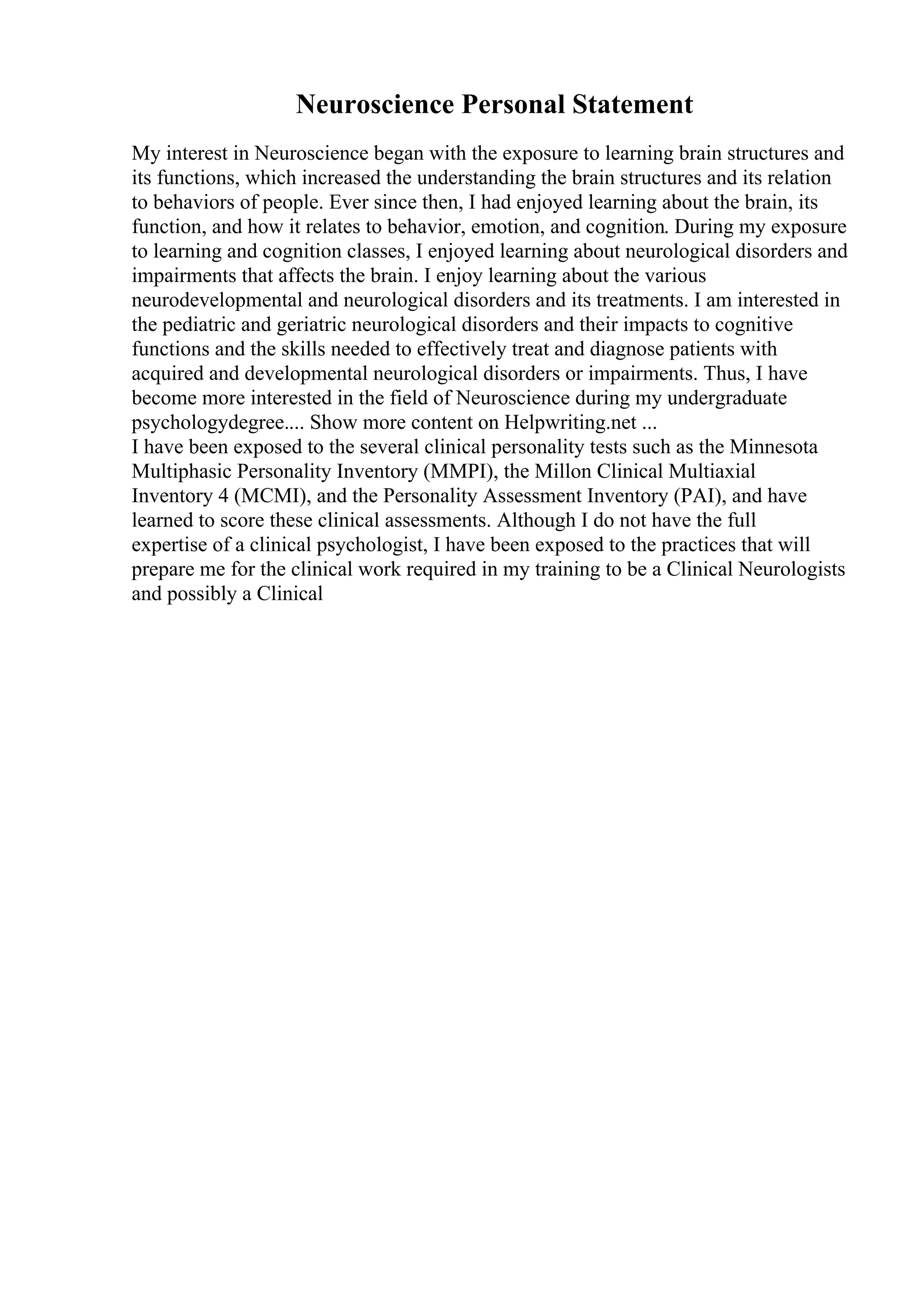 Neuroscience Personal Statement
My interest in Neuroscience began with the exposure to learning brain structures and
its functions, which increased the understanding the brain structures and its relation
to behaviors of people. Ever since then, I had enjoyed learning about the brain, its
function, and how it relates to behavior, emotion, and cognition. During my exposure
to learning and cognition classes, I enjoyed learning about neurological disorders and
impairments that affects the brain. I enjoy learning about the various
neurodevelopmental and neurological disorders and its treatments. I am interested in
the pediatric and geriatric neurological disorders and their impacts to cognitive
functions and the skills needed to effectively treat and diagnose patients with
acquired and developmental neurological disorders or impairments. Thus, I have
become more interested in the field of Neuroscience during my undergraduate
psychologydegree.... Show more content on Helpwriting.net ...
I have been exposed to the several clinical personality tests such as the Minnesota
Multiphasic Personality Inventory (MMPI), the Millon Clinical Multiaxial
Inventory 4 (MCMI), and the Personality Assessment Inventory (PAI), and have
learned to score these clinical assessments. Although I do not have the full
expertise of a clinical psychologist, I have been exposed to the practices that will
prepare me for the clinical work required in my training to be a Clinical Neurologists
and possibly a Clinical
 