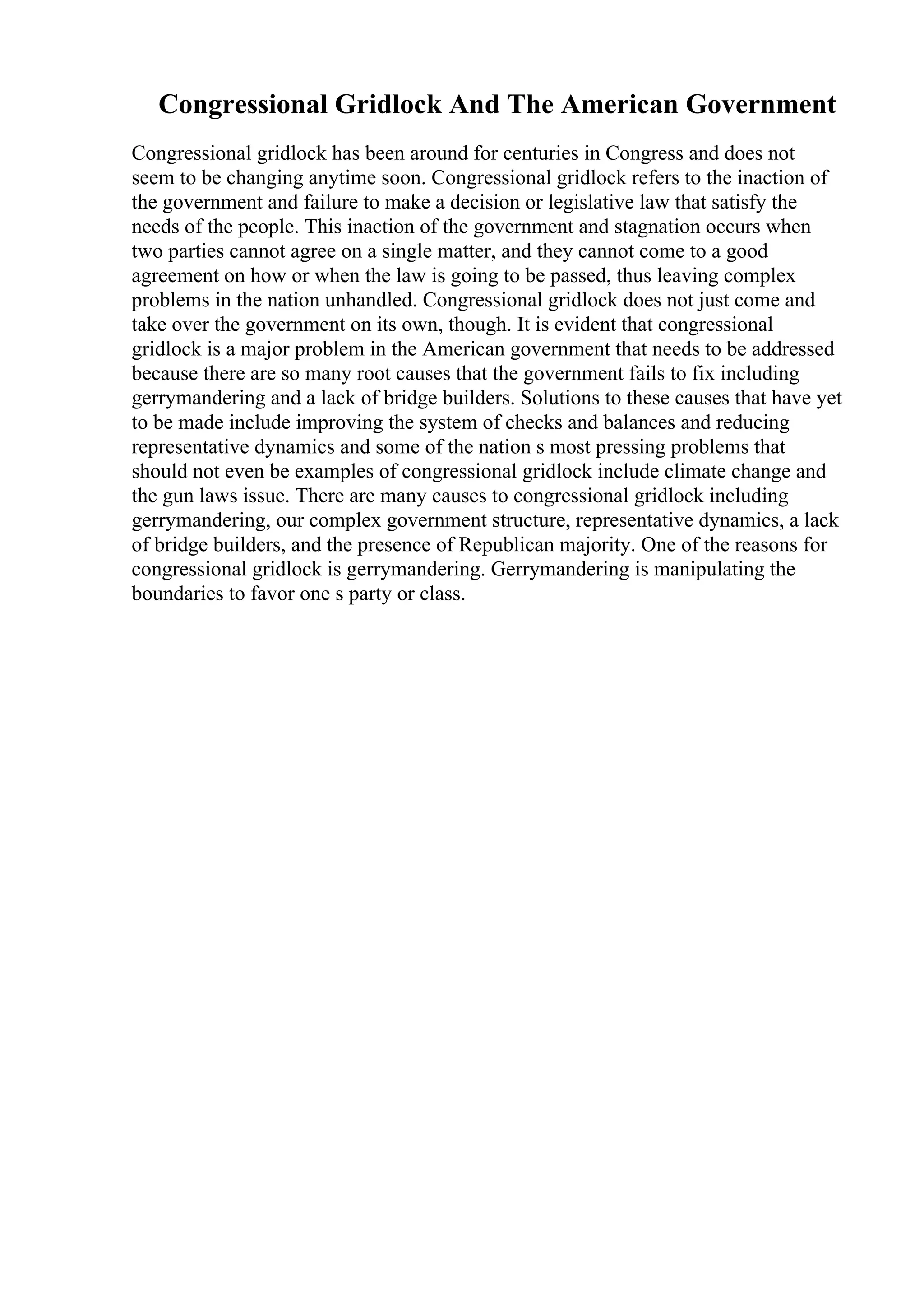 Congressional Gridlock And The American Government
Congressional gridlock has been around for centuries in Congress and does not
seem to be changing anytime soon. Congressional gridlock refers to the inaction of
the government and failure to make a decision or legislative law that satisfy the
needs of the people. This inaction of the government and stagnation occurs when
two parties cannot agree on a single matter, and they cannot come to a good
agreement on how or when the law is going to be passed, thus leaving complex
problems in the nation unhandled. Congressional gridlock does not just come and
take over the government on its own, though. It is evident that congressional
gridlock is a major problem in the American government that needs to be addressed
because there are so many root causes that the government fails to fix including
gerrymandering and a lack of bridge builders. Solutions to these causes that have yet
to be made include improving the system of checks and balances and reducing
representative dynamics and some of the nation s most pressing problems that
should not even be examples of congressional gridlock include climate change and
the gun laws issue. There are many causes to congressional gridlock including
gerrymandering, our complex government structure, representative dynamics, a lack
of bridge builders, and the presence of Republican majority. One of the reasons for
congressional gridlock is gerrymandering. Gerrymandering is manipulating the
boundaries to favor one s party or class.
 