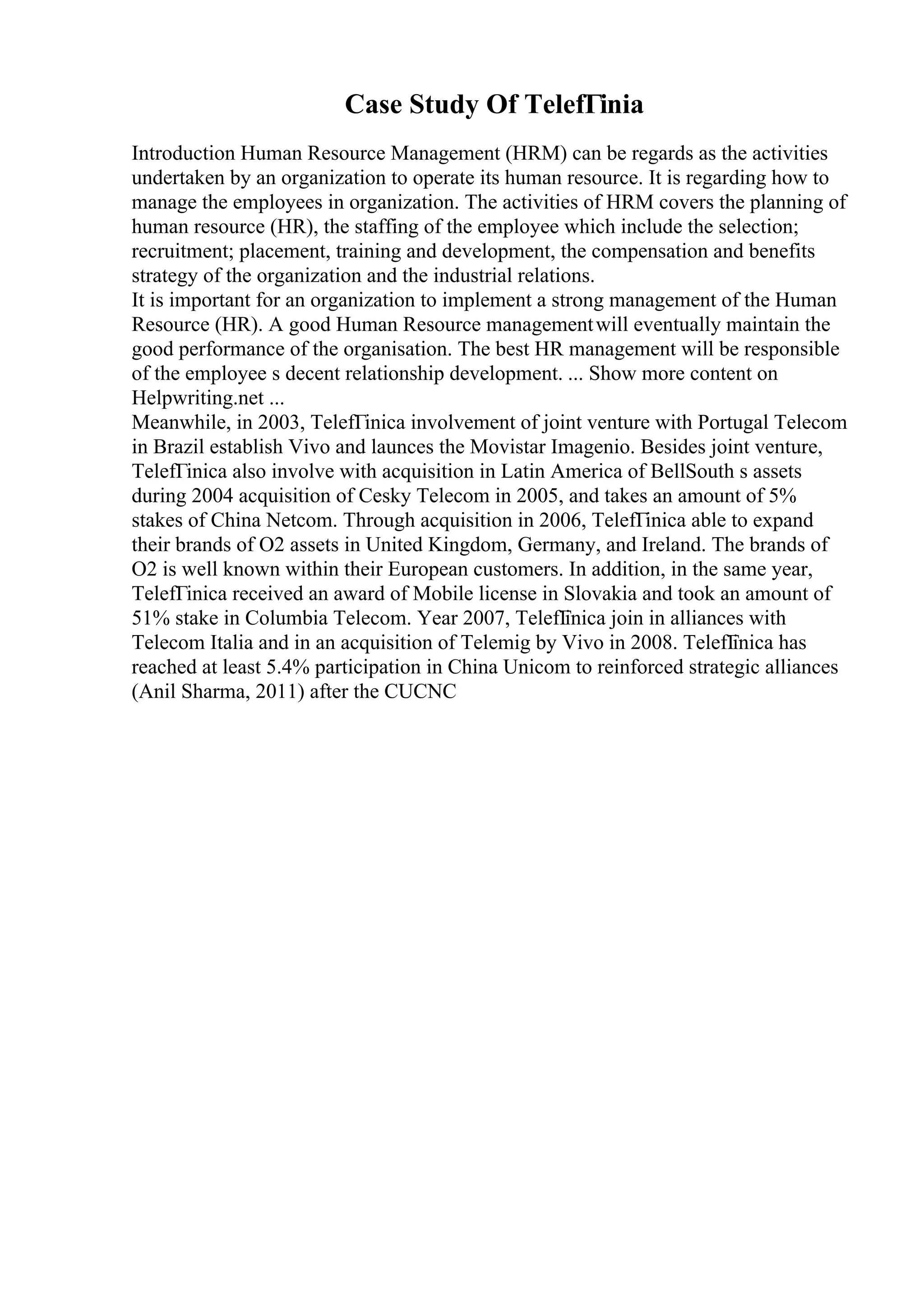 Case Study Of TelefГіnia
Introduction Human Resource Management (HRM) can be regards as the activities
undertaken by an organization to operate its human resource. It is regarding how to
manage the employees in organization. The activities of HRM covers the planning of
human resource (HR), the staffing of the employee which include the selection;
recruitment; placement, training and development, the compensation and benefits
strategy of the organization and the industrial relations.
It is important for an organization to implement a strong management of the Human
Resource (HR). A good Human Resource managementwill eventually maintain the
good performance of the organisation. The best HR management will be responsible
of the employee s decent relationship development. ... Show more content on
Helpwriting.net ...
Meanwhile, in 2003, TelefГіnica involvement of joint venture with Portugal Telecom
in Brazil establish Vivo and launces the Movistar Imagenio. Besides joint venture,
TelefГіnica also involve with acquisition in Latin America of BellSouth s assets
during 2004 acquisition of Cesky Telecom in 2005, and takes an amount of 5%
stakes of China Netcom. Through acquisition in 2006, TelefГіnica able to expand
their brands of O2 assets in United Kingdom, Germany, and Ireland. The brands of
O2 is well known within their European customers. In addition, in the same year,
TelefГіnica received an award of Mobile license in Slovakia and took an amount of
51% stake in Columbia Telecom. Year 2007, TelefГ
іnica join in alliances with
Telecom Italia and in an acquisition of Telemig by Vivo in 2008. TelefГ
іnica has
reached at least 5.4% participation in China Unicom to reinforced strategic alliances
(Anil Sharma, 2011) after the CUCNC
 