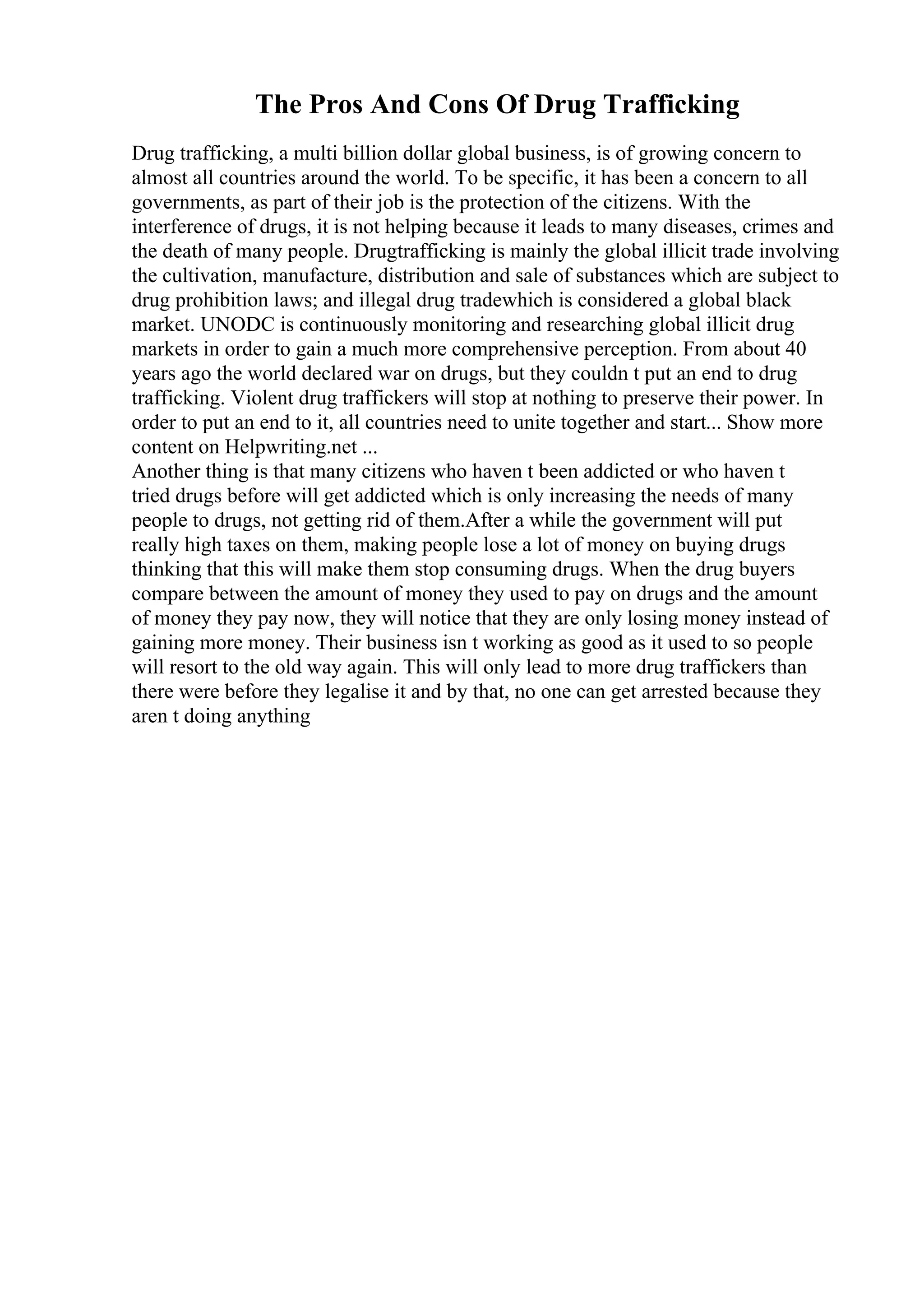 The Pros And Cons Of Drug Trafficking
Drug trafficking, a multi billion dollar global business, is of growing concern to
almost all countries around the world. To be specific, it has been a concern to all
governments, as part of their job is the protection of the citizens. With the
interference of drugs, it is not helping because it leads to many diseases, crimes and
the death of many people. Drugtrafficking is mainly the global illicit trade involving
the cultivation, manufacture, distribution and sale of substances which are subject to
drug prohibition laws; and illegal drug tradewhich is considered a global black
market. UNODC is continuously monitoring and researching global illicit drug
markets in order to gain a much more comprehensive perception. From about 40
years ago the world declared war on drugs, but they couldn t put an end to drug
trafficking. Violent drug traffickers will stop at nothing to preserve their power. In
order to put an end to it, all countries need to unite together and start... Show more
content on Helpwriting.net ...
Another thing is that many citizens who haven t been addicted or who haven t
tried drugs before will get addicted which is only increasing the needs of many
people to drugs, not getting rid of them.After a while the government will put
really high taxes on them, making people lose a lot of money on buying drugs
thinking that this will make them stop consuming drugs. When the drug buyers
compare between the amount of money they used to pay on drugs and the amount
of money they pay now, they will notice that they are only losing money instead of
gaining more money. Their business isn t working as good as it used to so people
will resort to the old way again. This will only lead to more drug traffickers than
there were before they legalise it and by that, no one can get arrested because they
aren t doing anything
 