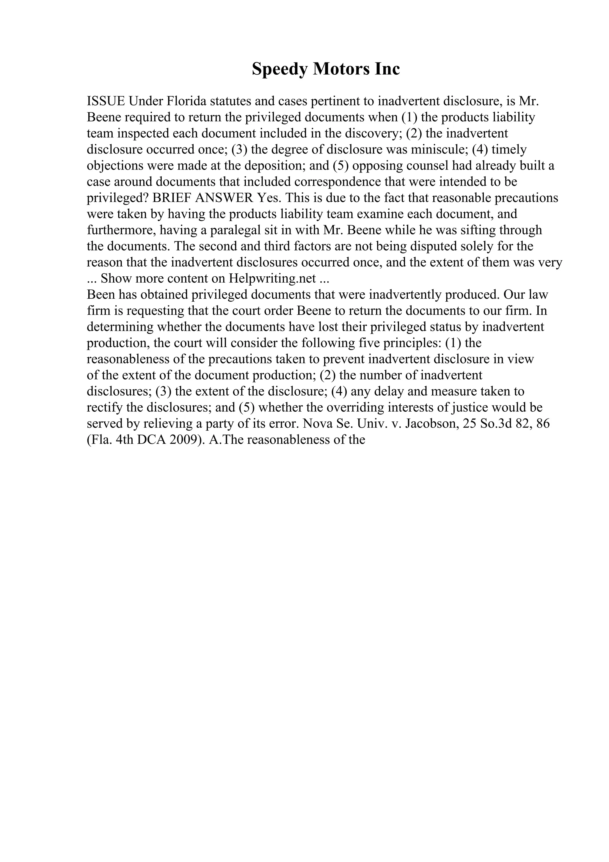 Speedy Motors Inc
ISSUE Under Florida statutes and cases pertinent to inadvertent disclosure, is Mr.
Beene required to return the privileged documents when (1) the products liability
team inspected each document included in the discovery; (2) the inadvertent
disclosure occurred once; (3) the degree of disclosure was miniscule; (4) timely
objections were made at the deposition; and (5) opposing counsel had already built a
case around documents that included correspondence that were intended to be
privileged? BRIEF ANSWER Yes. This is due to the fact that reasonable precautions
were taken by having the products liability team examine each document, and
furthermore, having a paralegal sit in with Mr. Beene while he was sifting through
the documents. The second and third factors are not being disputed solely for the
reason that the inadvertent disclosures occurred once, and the extent of them was very
... Show more content on Helpwriting.net ...
Been has obtained privileged documents that were inadvertently produced. Our law
firm is requesting that the court order Beene to return the documents to our firm. In
determining whether the documents have lost their privileged status by inadvertent
production, the court will consider the following five principles: (1) the
reasonableness of the precautions taken to prevent inadvertent disclosure in view
of the extent of the document production; (2) the number of inadvertent
disclosures; (3) the extent of the disclosure; (4) any delay and measure taken to
rectify the disclosures; and (5) whether the overriding interests of justice would be
served by relieving a party of its error. Nova Se. Univ. v. Jacobson, 25 So.3d 82, 86
(Fla. 4th DCA 2009). A.The reasonableness of the
 