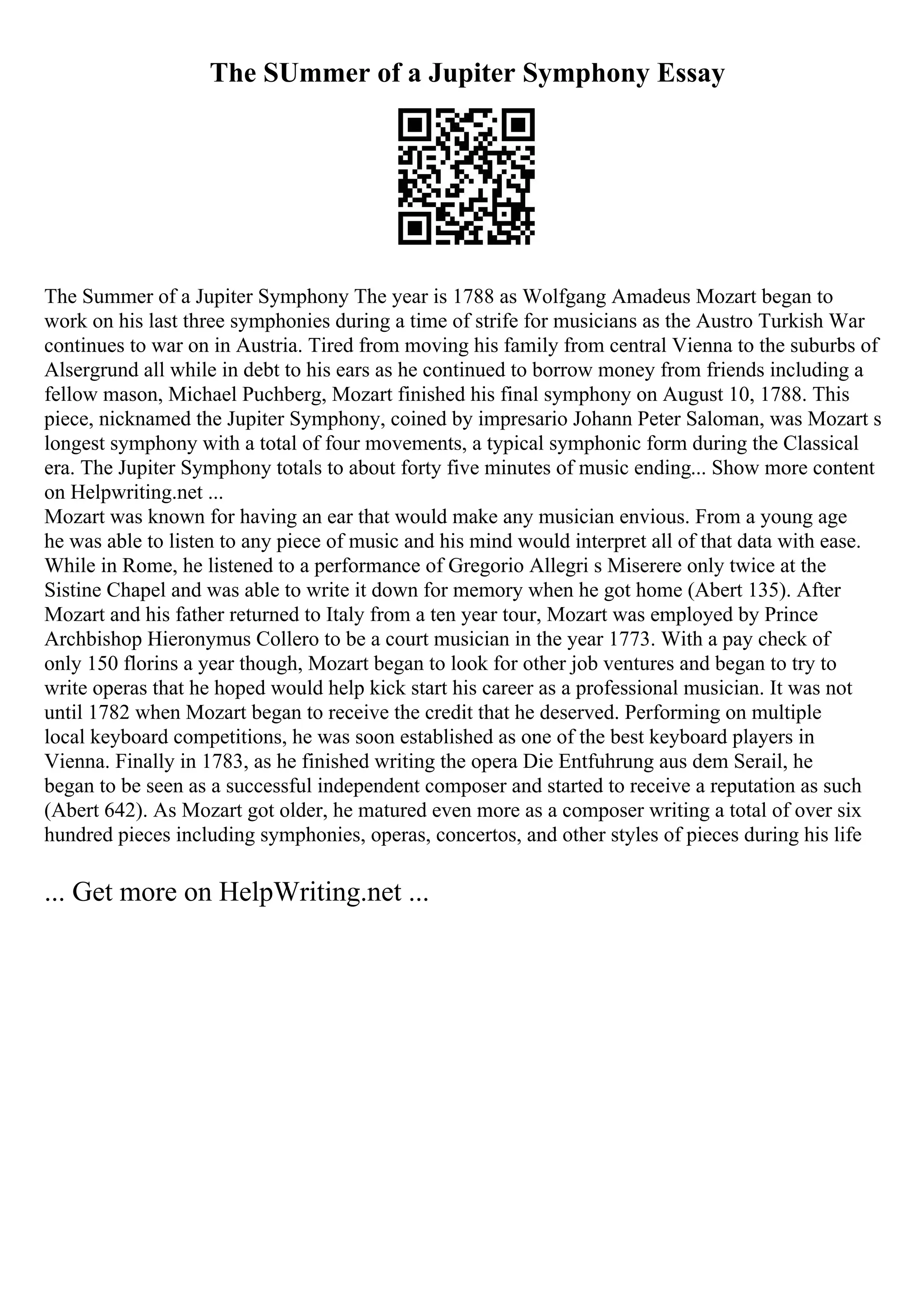 The SUmmer of a Jupiter Symphony Essay
The Summer of a Jupiter Symphony The year is 1788 as Wolfgang Amadeus Mozart began to
work on his last three symphonies during a time of strife for musicians as the Austro Turkish War
continues to war on in Austria. Tired from moving his family from central Vienna to the suburbs of
Alsergrund all while in debt to his ears as he continued to borrow money from friends including a
fellow mason, Michael Puchberg, Mozart finished his final symphony on August 10, 1788. This
piece, nicknamed the Jupiter Symphony, coined by impresario Johann Peter Saloman, was Mozart s
longest symphony with a total of four movements, a typical symphonic form during the Classical
era. The Jupiter Symphony totals to about forty five minutes of music ending... Show more content
on Helpwriting.net ...
Mozart was known for having an ear that would make any musician envious. From a young age
he was able to listen to any piece of music and his mind would interpret all of that data with ease.
While in Rome, he listened to a performance of Gregorio Allegri s Miserere only twice at the
Sistine Chapel and was able to write it down for memory when he got home (Abert 135). After
Mozart and his father returned to Italy from a ten year tour, Mozart was employed by Prince
Archbishop Hieronymus Collero to be a court musician in the year 1773. With a pay check of
only 150 florins a year though, Mozart began to look for other job ventures and began to try to
write operas that he hoped would help kick start his career as a professional musician. It was not
until 1782 when Mozart began to receive the credit that he deserved. Performing on multiple
local keyboard competitions, he was soon established as one of the best keyboard players in
Vienna. Finally in 1783, as he finished writing the opera Die Entfuhrung aus dem Serail, he
began to be seen as a successful independent composer and started to receive a reputation as such
(Abert 642). As Mozart got older, he matured even more as a composer writing a total of over six
hundred pieces including symphonies, operas, concertos, and other styles of pieces during his life
... Get more on HelpWriting.net ...
 