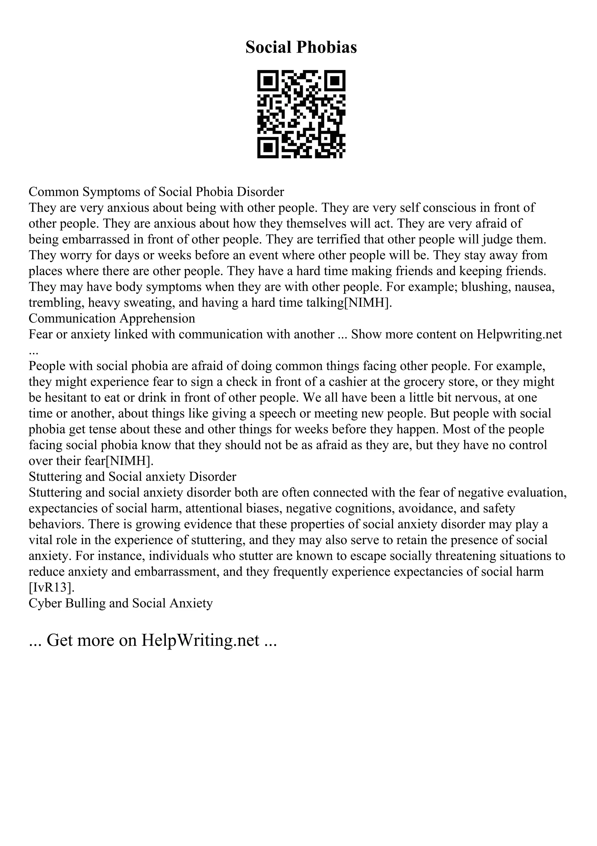 Social Phobias
Common Symptoms of Social Phobia Disorder
They are very anxious about being with other people. They are very self conscious in front of
other people. They are anxious about how they themselves will act. They are very afraid of
being embarrassed in front of other people. They are terrified that other people will judge them.
They worry for days or weeks before an event where other people will be. They stay away from
places where there are other people. They have a hard time making friends and keeping friends.
They may have body symptoms when they are with other people. For example; blushing, nausea,
trembling, heavy sweating, and having a hard time talking[NIMH].
Communication Apprehension
Fear or anxiety linked with communication with another ... Show more content on Helpwriting.net
...
People with social phobia are afraid of doing common things facing other people. For example,
they might experience fear to sign a check in front of a cashier at the grocery store, or they might
be hesitant to eat or drink in front of other people. We all have been a little bit nervous, at one
time or another, about things like giving a speech or meeting new people. But people with social
phobia get tense about these and other things for weeks before they happen. Most of the people
facing social phobia know that they should not be as afraid as they are, but they have no control
over their fear[NIMH].
Stuttering and Social anxiety Disorder
Stuttering and social anxiety disorder both are often connected with the fear of negative evaluation,
expectancies of social harm, attentional biases, negative cognitions, avoidance, and safety
behaviors. There is growing evidence that these properties of social anxiety disorder may play a
vital role in the experience of stuttering, and they may also serve to retain the presence of social
anxiety. For instance, individuals who stutter are known to escape socially threatening situations to
reduce anxiety and embarrassment, and they frequently experience expectancies of social harm
[IvR13].
Cyber Bulling and Social Anxiety
... Get more on HelpWriting.net ...
 