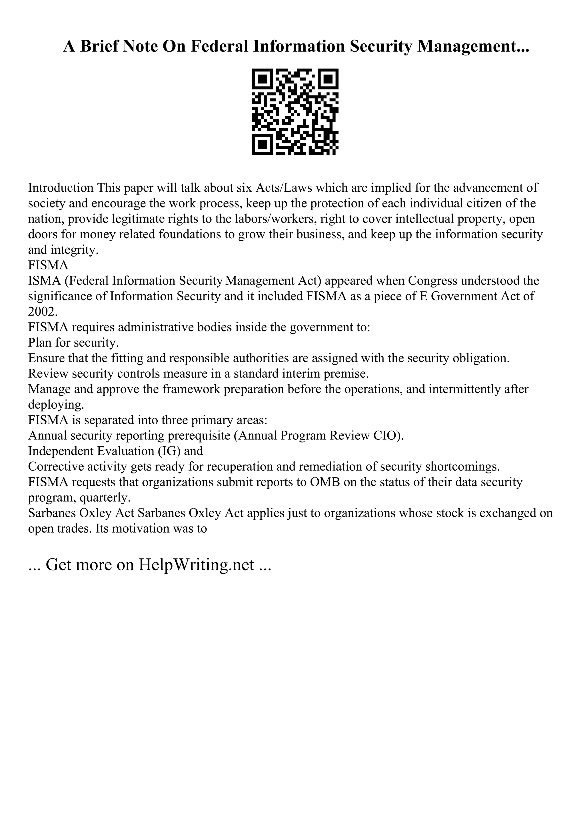 A Brief Note On Federal Information Security Management...
Introduction This paper will talk about six Acts/Laws which are implied for the advancement of
society and encourage the work process, keep up the protection of each individual citizen of the
nation, provide legitimate rights to the labors/workers, right to cover intellectual property, open
doors for money related foundations to grow their business, and keep up the information security
and integrity.
FISMA
ISMA (Federal Information Security Management Act) appeared when Congress understood the
significance of Information Security and it included FISMA as a piece of E Government Act of
2002.
FISMA requires administrative bodies inside the government to:
Plan for security.
Ensure that the fitting and responsible authorities are assigned with the security obligation.
Review security controls measure in a standard interim premise.
Manage and approve the framework preparation before the operations, and intermittently after
deploying.
FISMA is separated into three primary areas:
Annual security reporting prerequisite (Annual Program Review CIO).
Independent Evaluation (IG) and
Corrective activity gets ready for recuperation and remediation of security shortcomings.
FISMA requests that organizations submit reports to OMB on the status of their data security
program, quarterly.
Sarbanes Oxley Act Sarbanes Oxley Act applies just to organizations whose stock is exchanged on
open trades. Its motivation was to
... Get more on HelpWriting.net ...
 