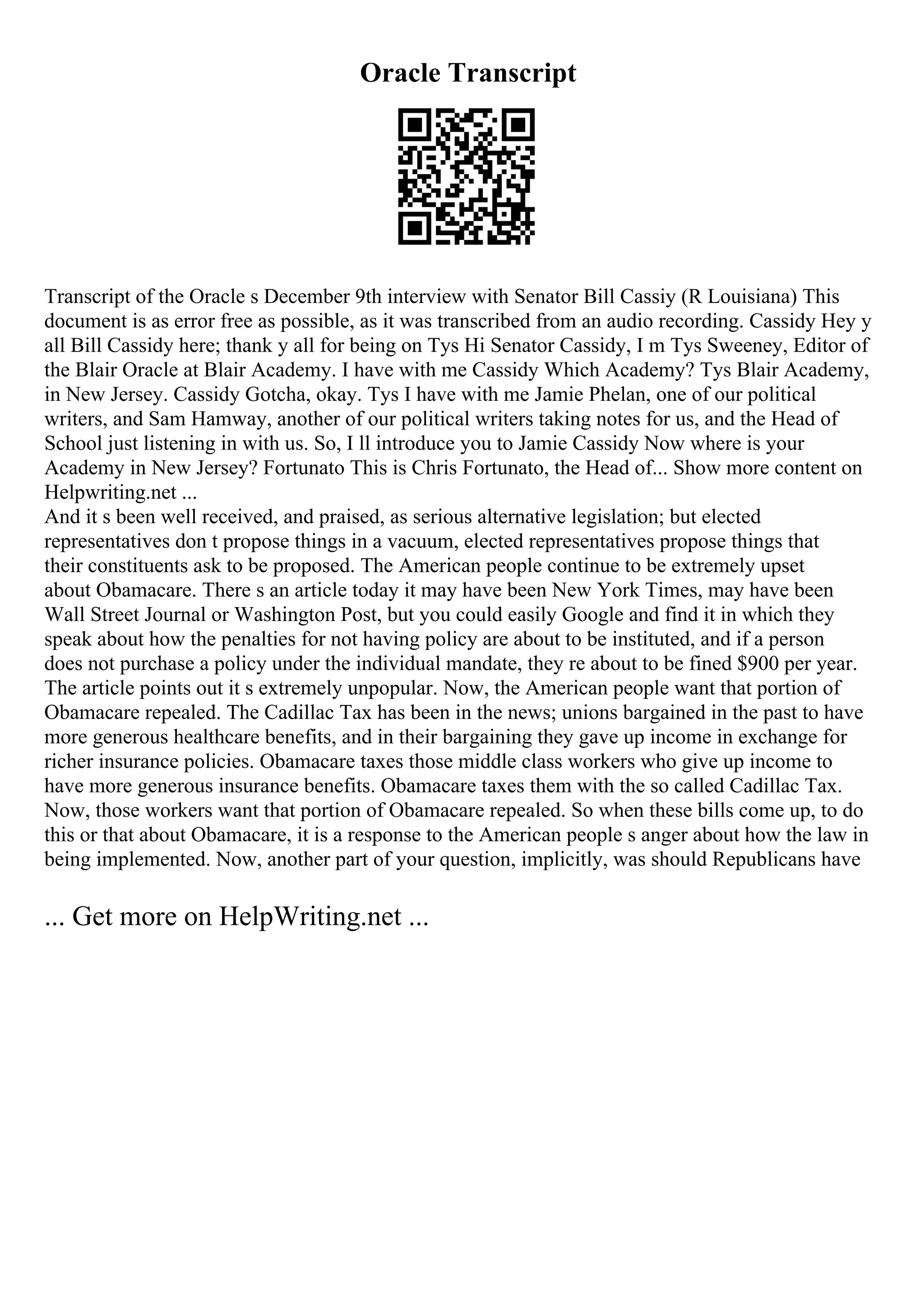 Oracle Transcript
Transcript of the Oracle s December 9th interview with Senator Bill Cassiy (R Louisiana) This
document is as error free as possible, as it was transcribed from an audio recording. Cassidy Hey y
all Bill Cassidy here; thank y all for being on Tys Hi Senator Cassidy, I m Tys Sweeney, Editor of
the Blair Oracle at Blair Academy. I have with me Cassidy Which Academy? Tys Blair Academy,
in New Jersey. Cassidy Gotcha, okay. Tys I have with me Jamie Phelan, one of our political
writers, and Sam Hamway, another of our political writers taking notes for us, and the Head of
School just listening in with us. So, I ll introduce you to Jamie Cassidy Now where is your
Academy in New Jersey? Fortunato This is Chris Fortunato, the Head of... Show more content on
Helpwriting.net ...
And it s been well received, and praised, as serious alternative legislation; but elected
representatives don t propose things in a vacuum, elected representatives propose things that
their constituents ask to be proposed. The American people continue to be extremely upset
about Obamacare. There s an article today it may have been New York Times, may have been
Wall Street Journal or Washington Post, but you could easily Google and find it in which they
speak about how the penalties for not having policy are about to be instituted, and if a person
does not purchase a policy under the individual mandate, they re about to be fined $900 per year.
The article points out it s extremely unpopular. Now, the American people want that portion of
Obamacare repealed. The Cadillac Tax has been in the news; unions bargained in the past to have
more generous healthcare benefits, and in their bargaining they gave up income in exchange for
richer insurance policies. Obamacare taxes those middle class workers who give up income to
have more generous insurance benefits. Obamacare taxes them with the so called Cadillac Tax.
Now, those workers want that portion of Obamacare repealed. So when these bills come up, to do
this or that about Obamacare, it is a response to the American people s anger about how the law in
being implemented. Now, another part of your question, implicitly, was should Republicans have
... Get more on HelpWriting.net ...
 