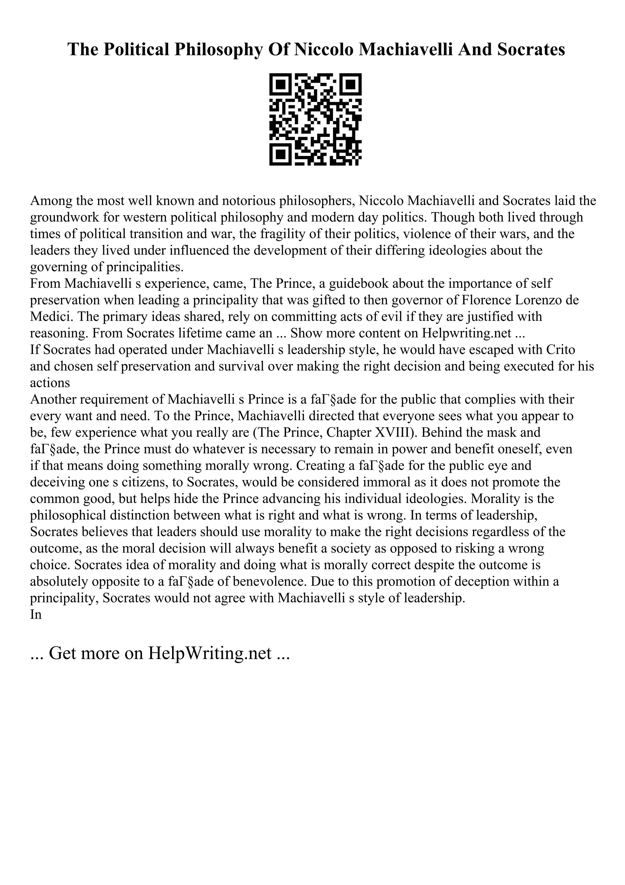 The Political Philosophy Of Niccolo Machiavelli And Socrates
Among the most well known and notorious philosophers, Niccolo Machiavelli and Socrates laid the
groundwork for western political philosophy and modern day politics. Though both lived through
times of political transition and war, the fragility of their politics, violence of their wars, and the
leaders they lived under influenced the development of their differing ideologies about the
governing of principalities.
From Machiavelli s experience, came, The Prince, a guidebook about the importance of self
preservation when leading a principality that was gifted to then governor of Florence Lorenzo de
Medici. The primary ideas shared, rely on committing acts of evil if they are justified with
reasoning. From Socrates lifetime came an ... Show more content on Helpwriting.net ...
If Socrates had operated under Machiavelli s leadership style, he would have escaped with Crito
and chosen self preservation and survival over making the right decision and being executed for his
actions
Another requirement of Machiavelli s Prince is a faГ§ade for the public that complies with their
every want and need. To the Prince, Machiavelli directed that everyone sees what you appear to
be, few experience what you really are (The Prince, Chapter XVIII). Behind the mask and
faГ§ade, the Prince must do whatever is necessary to remain in power and benefit oneself, even
if that means doing something morally wrong. Creating a faГ§ade for the public eye and
deceiving one s citizens, to Socrates, would be considered immoral as it does not promote the
common good, but helps hide the Prince advancing his individual ideologies. Morality is the
philosophical distinction between what is right and what is wrong. In terms of leadership,
Socrates believes that leaders should use morality to make the right decisions regardless of the
outcome, as the moral decision will always benefit a society as opposed to risking a wrong
choice. Socrates idea of morality and doing what is morally correct despite the outcome is
absolutely opposite to a faГ§ade of benevolence. Due to this promotion of deception within a
principality, Socrates would not agree with Machiavelli s style of leadership.
In
... Get more on HelpWriting.net ...
 