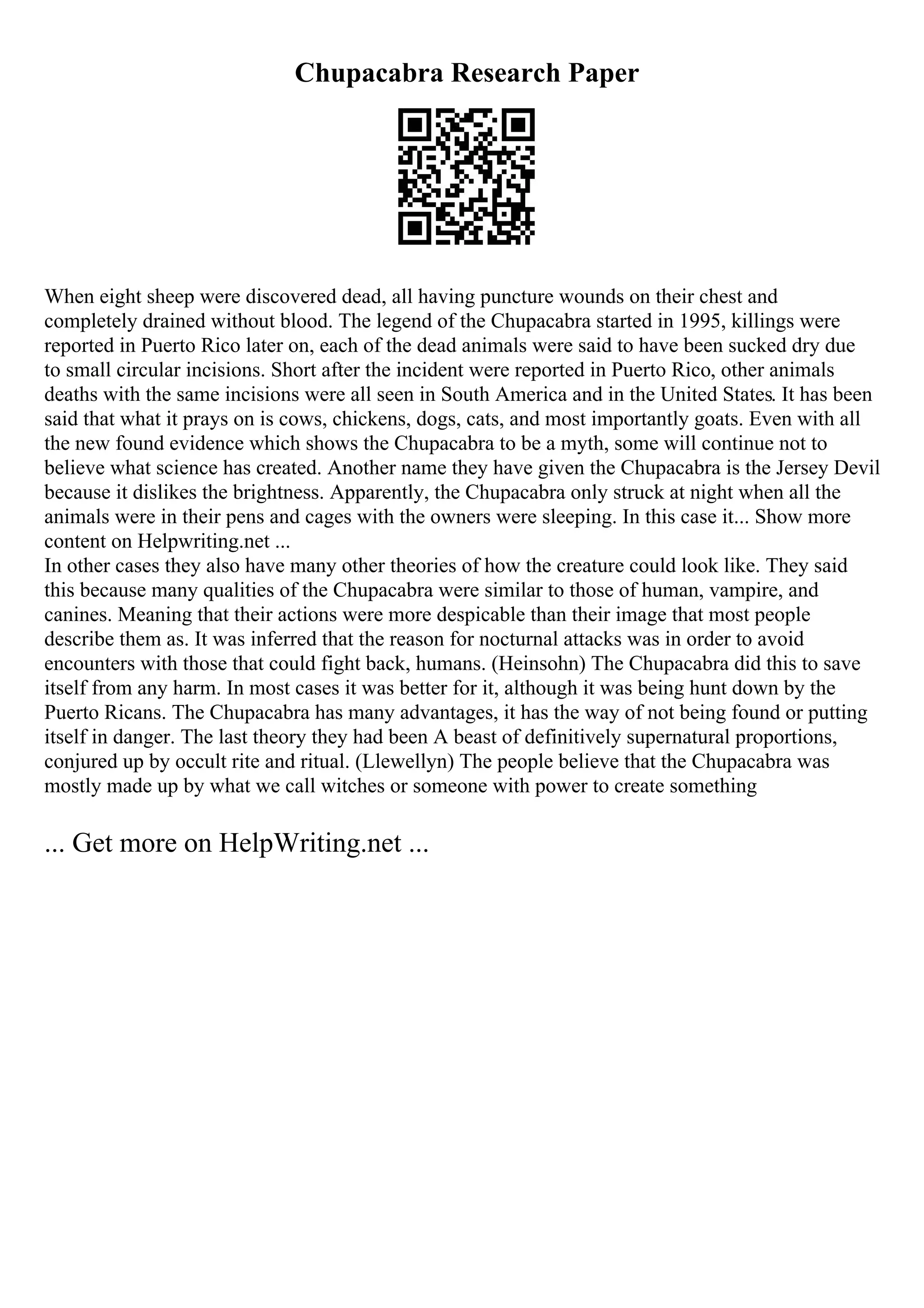 Chupacabra Research Paper
When eight sheep were discovered dead, all having puncture wounds on their chest and
completely drained without blood. The legend of the Chupacabra started in 1995, killings were
reported in Puerto Rico later on, each of the dead animals were said to have been sucked dry due
to small circular incisions. Short after the incident were reported in Puerto Rico, other animals
deaths with the same incisions were all seen in South America and in the United States. It has been
said that what it prays on is cows, chickens, dogs, cats, and most importantly goats. Even with all
the new found evidence which shows the Chupacabra to be a myth, some will continue not to
believe what science has created. Another name they have given the Chupacabra is the Jersey Devil
because it dislikes the brightness. Apparently, the Chupacabra only struck at night when all the
animals were in their pens and cages with the owners were sleeping. In this case it... Show more
content on Helpwriting.net ...
In other cases they also have many other theories of how the creature could look like. They said
this because many qualities of the Chupacabra were similar to those of human, vampire, and
canines. Meaning that their actions were more despicable than their image that most people
describe them as. It was inferred that the reason for nocturnal attacks was in order to avoid
encounters with those that could fight back, humans. (Heinsohn) The Chupacabra did this to save
itself from any harm. In most cases it was better for it, although it was being hunt down by the
Puerto Ricans. The Chupacabra has many advantages, it has the way of not being found or putting
itself in danger. The last theory they had been A beast of definitively supernatural proportions,
conjured up by occult rite and ritual. (Llewellyn) The people believe that the Chupacabra was
mostly made up by what we call witches or someone with power to create something
... Get more on HelpWriting.net ...
 
