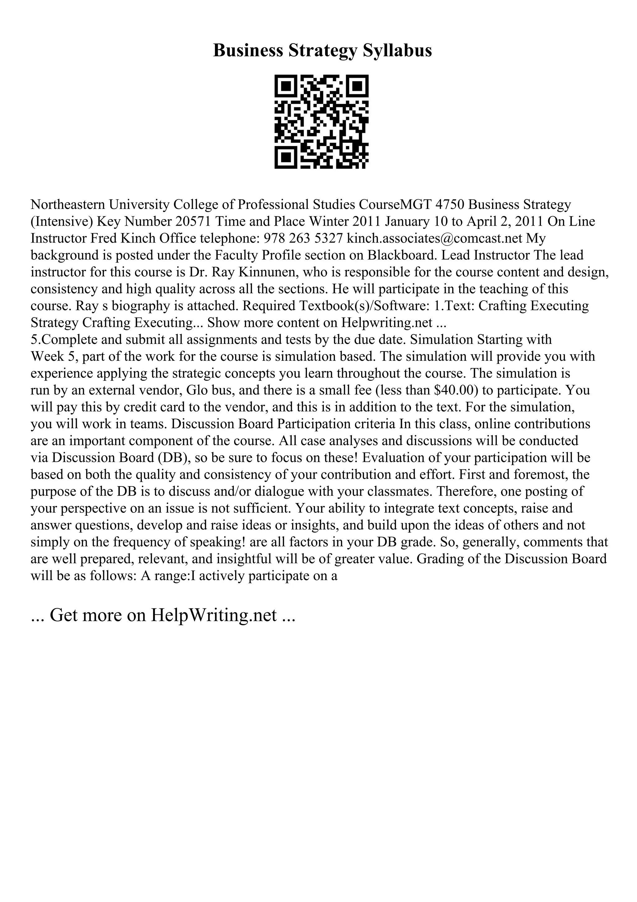 Business Strategy Syllabus
Northeastern University College of Professional Studies CourseMGT 4750 Business Strategy
(Intensive) Key Number 20571 Time and Place Winter 2011 January 10 to April 2, 2011 On Line
Instructor Fred Kinch Office telephone: 978 263 5327 kinch.associates@comcast.net My
background is posted under the Faculty Profile section on Blackboard. Lead Instructor The lead
instructor for this course is Dr. Ray Kinnunen, who is responsible for the course content and design,
consistency and high quality across all the sections. He will participate in the teaching of this
course. Ray s biography is attached. Required Textbook(s)/Software: 1.Text: Crafting Executing
Strategy Crafting Executing... Show more content on Helpwriting.net ...
5.Complete and submit all assignments and tests by the due date. Simulation Starting with
Week 5, part of the work for the course is simulation based. The simulation will provide you with
experience applying the strategic concepts you learn throughout the course. The simulation is
run by an external vendor, Glo bus, and there is a small fee (less than $40.00) to participate. You
will pay this by credit card to the vendor, and this is in addition to the text. For the simulation,
you will work in teams. Discussion Board Participation criteria In this class, online contributions
are an important component of the course. All case analyses and discussions will be conducted
via Discussion Board (DB), so be sure to focus on these! Evaluation of your participation will be
based on both the quality and consistency of your contribution and effort. First and foremost, the
purpose of the DB is to discuss and/or dialogue with your classmates. Therefore, one posting of
your perspective on an issue is not sufficient. Your ability to integrate text concepts, raise and
answer questions, develop and raise ideas or insights, and build upon the ideas of others and not
simply on the frequency of speaking! are all factors in your DB grade. So, generally, comments that
are well prepared, relevant, and insightful will be of greater value. Grading of the Discussion Board
will be as follows: A range:I actively participate on a
... Get more on HelpWriting.net ...
 