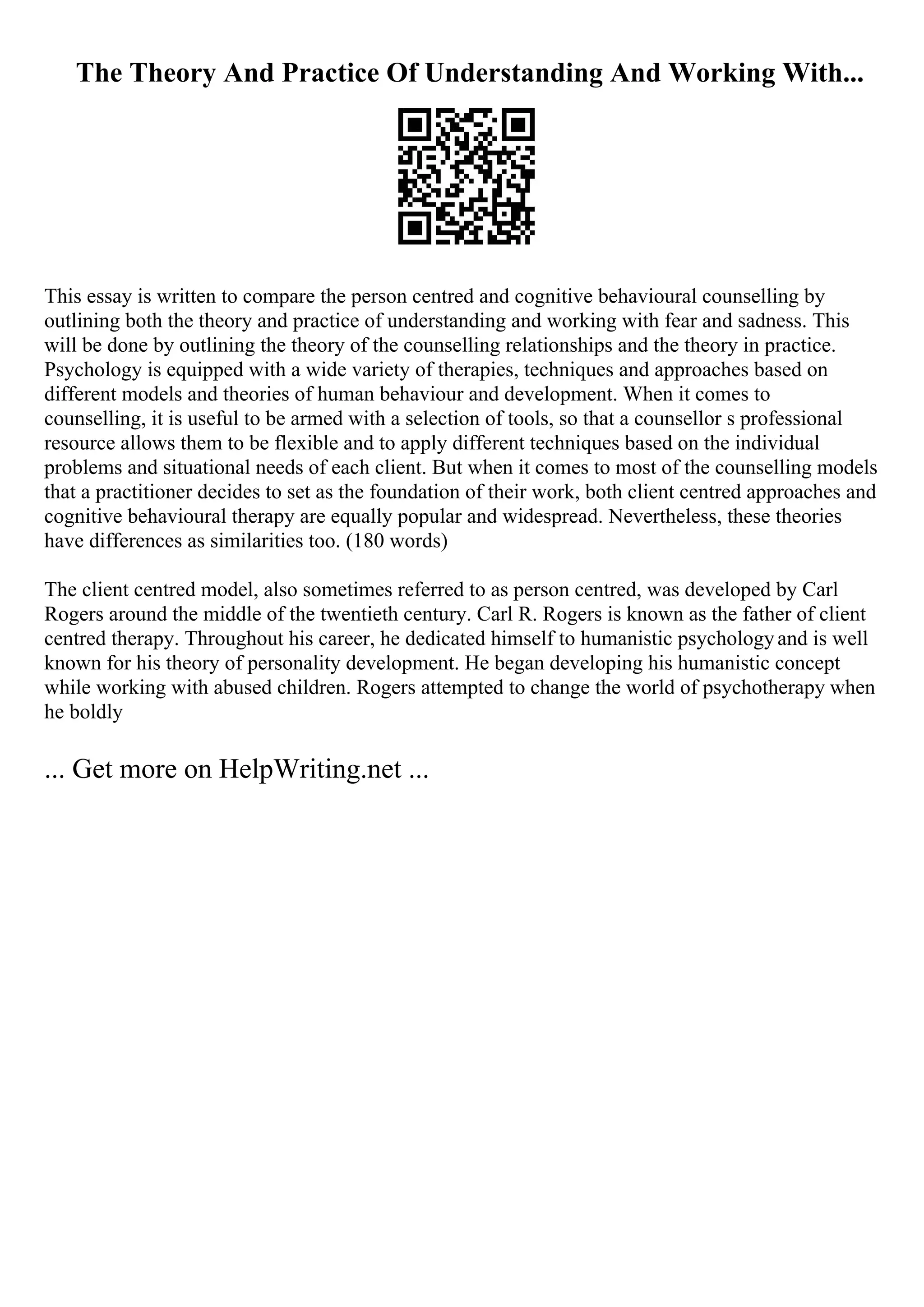 The Theory And Practice Of Understanding And Working With...
This essay is written to compare the person centred and cognitive behavioural counselling by
outlining both the theory and practice of understanding and working with fear and sadness. This
will be done by outlining the theory of the counselling relationships and the theory in practice.
Psychology is equipped with a wide variety of therapies, techniques and approaches based on
different models and theories of human behaviour and development. When it comes to
counselling, it is useful to be armed with a selection of tools, so that a counsellor s professional
resource allows them to be flexible and to apply different techniques based on the individual
problems and situational needs of each client. But when it comes to most of the counselling models
that a practitioner decides to set as the foundation of their work, both client centred approaches and
cognitive behavioural therapy are equally popular and widespread. Nevertheless, these theories
have differences as similarities too. (180 words)
The client centred model, also sometimes referred to as person centred, was developed by Carl
Rogers around the middle of the twentieth century. Carl R. Rogers is known as the father of client
centred therapy. Throughout his career, he dedicated himself to humanistic psychologyand is well
known for his theory of personality development. He began developing his humanistic concept
while working with abused children. Rogers attempted to change the world of psychotherapy when
he boldly
... Get more on HelpWriting.net ...
 