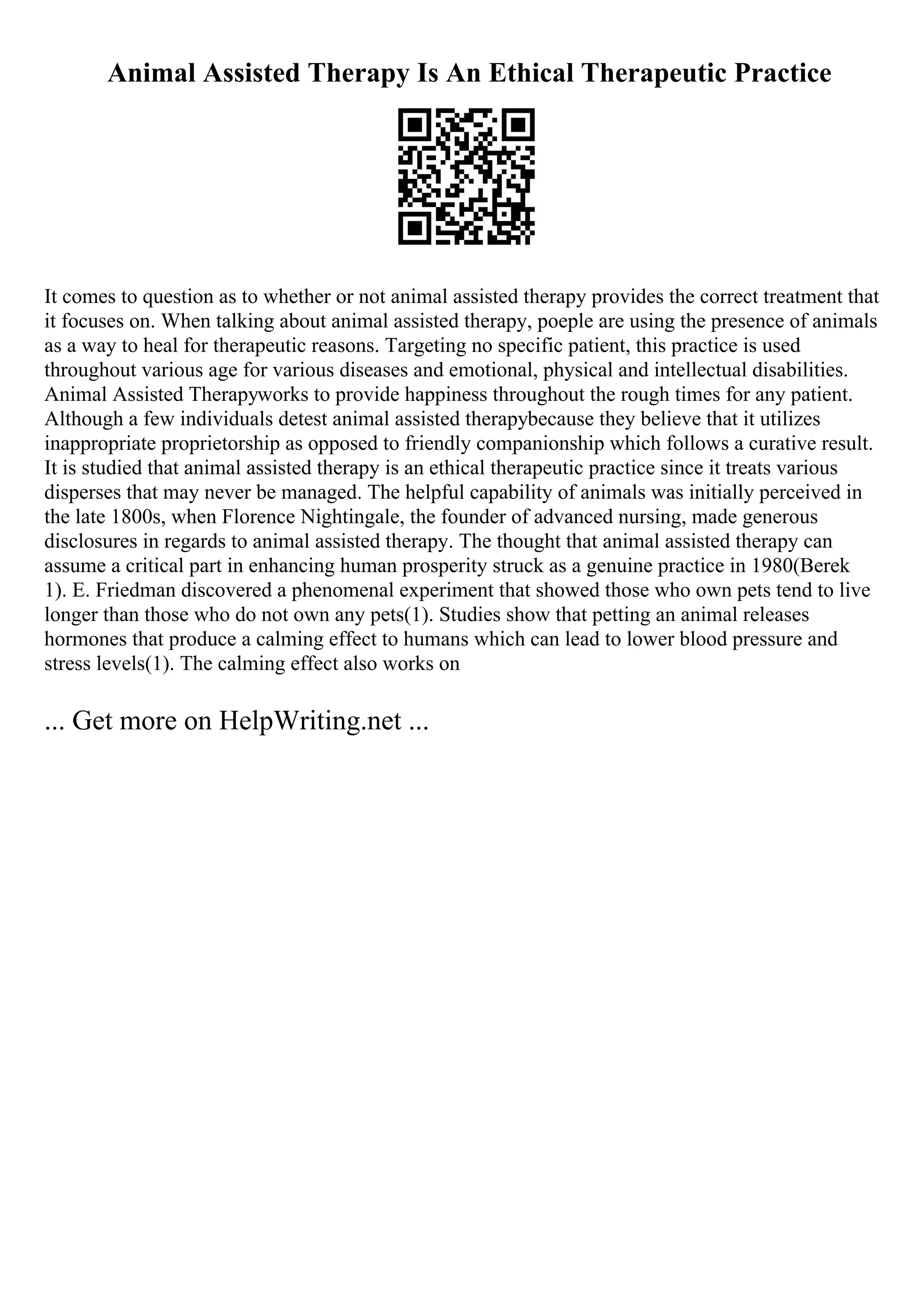 Animal Assisted Therapy Is An Ethical Therapeutic Practice
It comes to question as to whether or not animal assisted therapy provides the correct treatment that
it focuses on. When talking about animal assisted therapy, poeple are using the presence of animals
as a way to heal for therapeutic reasons. Targeting no specific patient, this practice is used
throughout various age for various diseases and emotional, physical and intellectual disabilities.
Animal Assisted Therapyworks to provide happiness throughout the rough times for any patient.
Although a few individuals detest animal assisted therapybecause they believe that it utilizes
inappropriate proprietorship as opposed to friendly companionship which follows a curative result.
It is studied that animal assisted therapy is an ethical therapeutic practice since it treats various
disperses that may never be managed. The helpful capability of animals was initially perceived in
the late 1800s, when Florence Nightingale, the founder of advanced nursing, made generous
disclosures in regards to animal assisted therapy. The thought that animal assisted therapy can
assume a critical part in enhancing human prosperity struck as a genuine practice in 1980(Berek
1). E. Friedman discovered a phenomenal experiment that showed those who own pets tend to live
longer than those who do not own any pets(1). Studies show that petting an animal releases
hormones that produce a calming effect to humans which can lead to lower blood pressure and
stress levels(1). The calming effect also works on
... Get more on HelpWriting.net ...
 