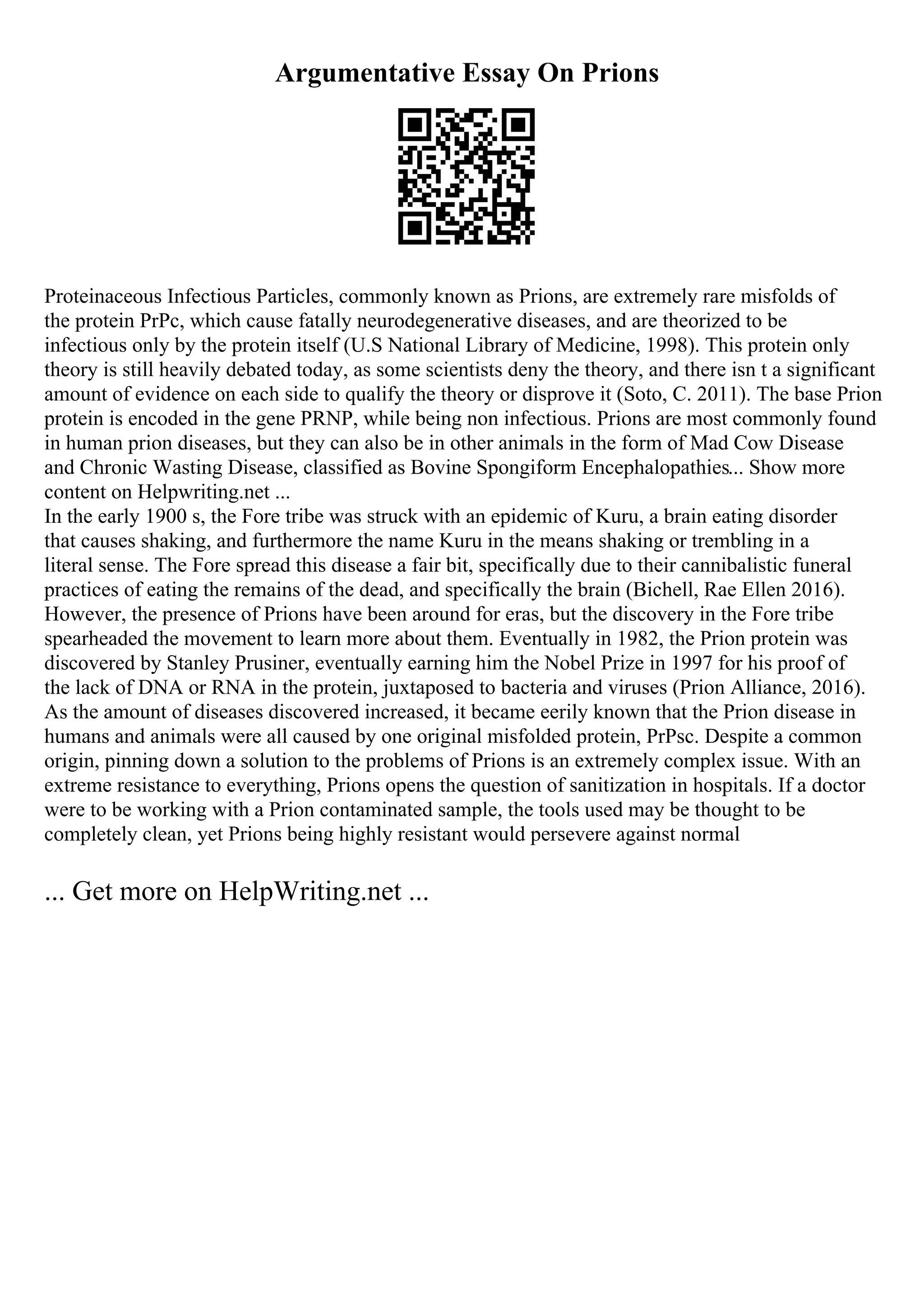 Argumentative Essay On Prions
Proteinaceous Infectious Particles, commonly known as Prions, are extremely rare misfolds of
the protein PrPc, which cause fatally neurodegenerative diseases, and are theorized to be
infectious only by the protein itself (U.S National Library of Medicine, 1998). This protein only
theory is still heavily debated today, as some scientists deny the theory, and there isn t a significant
amount of evidence on each side to qualify the theory or disprove it (Soto, C. 2011). The base Prion
protein is encoded in the gene PRNP, while being non infectious. Prions are most commonly found
in human prion diseases, but they can also be in other animals in the form of Mad Cow Disease
and Chronic Wasting Disease, classified as Bovine Spongiform Encephalopathies... Show more
content on Helpwriting.net ...
In the early 1900 s, the Fore tribe was struck with an epidemic of Kuru, a brain eating disorder
that causes shaking, and furthermore the name Kuru in the means shaking or trembling in a
literal sense. The Fore spread this disease a fair bit, specifically due to their cannibalistic funeral
practices of eating the remains of the dead, and specifically the brain (Bichell, Rae Ellen 2016).
However, the presence of Prions have been around for eras, but the discovery in the Fore tribe
spearheaded the movement to learn more about them. Eventually in 1982, the Prion protein was
discovered by Stanley Prusiner, eventually earning him the Nobel Prize in 1997 for his proof of
the lack of DNA or RNA in the protein, juxtaposed to bacteria and viruses (Prion Alliance, 2016).
As the amount of diseases discovered increased, it became eerily known that the Prion disease in
humans and animals were all caused by one original misfolded protein, PrPsc. Despite a common
origin, pinning down a solution to the problems of Prions is an extremely complex issue. With an
extreme resistance to everything, Prions opens the question of sanitization in hospitals. If a doctor
were to be working with a Prion contaminated sample, the tools used may be thought to be
completely clean, yet Prions being highly resistant would persevere against normal
... Get more on HelpWriting.net ...
 