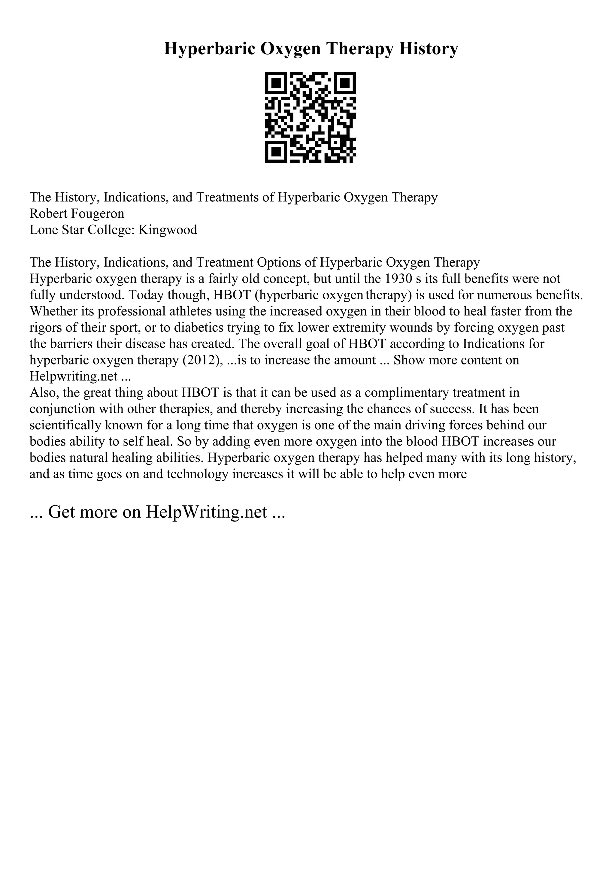 Hyperbaric Oxygen Therapy History
The History, Indications, and Treatments of Hyperbaric Oxygen Therapy
Robert Fougeron
Lone Star College: Kingwood
The History, Indications, and Treatment Options of Hyperbaric Oxygen Therapy
Hyperbaric oxygen therapy is a fairly old concept, but until the 1930 s its full benefits were not
fully understood. Today though, HBOT (hyperbaric oxygentherapy) is used for numerous benefits.
Whether its professional athletes using the increased oxygen in their blood to heal faster from the
rigors of their sport, or to diabetics trying to fix lower extremity wounds by forcing oxygen past
the barriers their disease has created. The overall goal of HBOT according to Indications for
hyperbaric oxygen therapy (2012), ...is to increase the amount ... Show more content on
Helpwriting.net ...
Also, the great thing about HBOT is that it can be used as a complimentary treatment in
conjunction with other therapies, and thereby increasing the chances of success. It has been
scientifically known for a long time that oxygen is one of the main driving forces behind our
bodies ability to self heal. So by adding even more oxygen into the blood HBOT increases our
bodies natural healing abilities. Hyperbaric oxygen therapy has helped many with its long history,
and as time goes on and technology increases it will be able to help even more
... Get more on HelpWriting.net ...
 