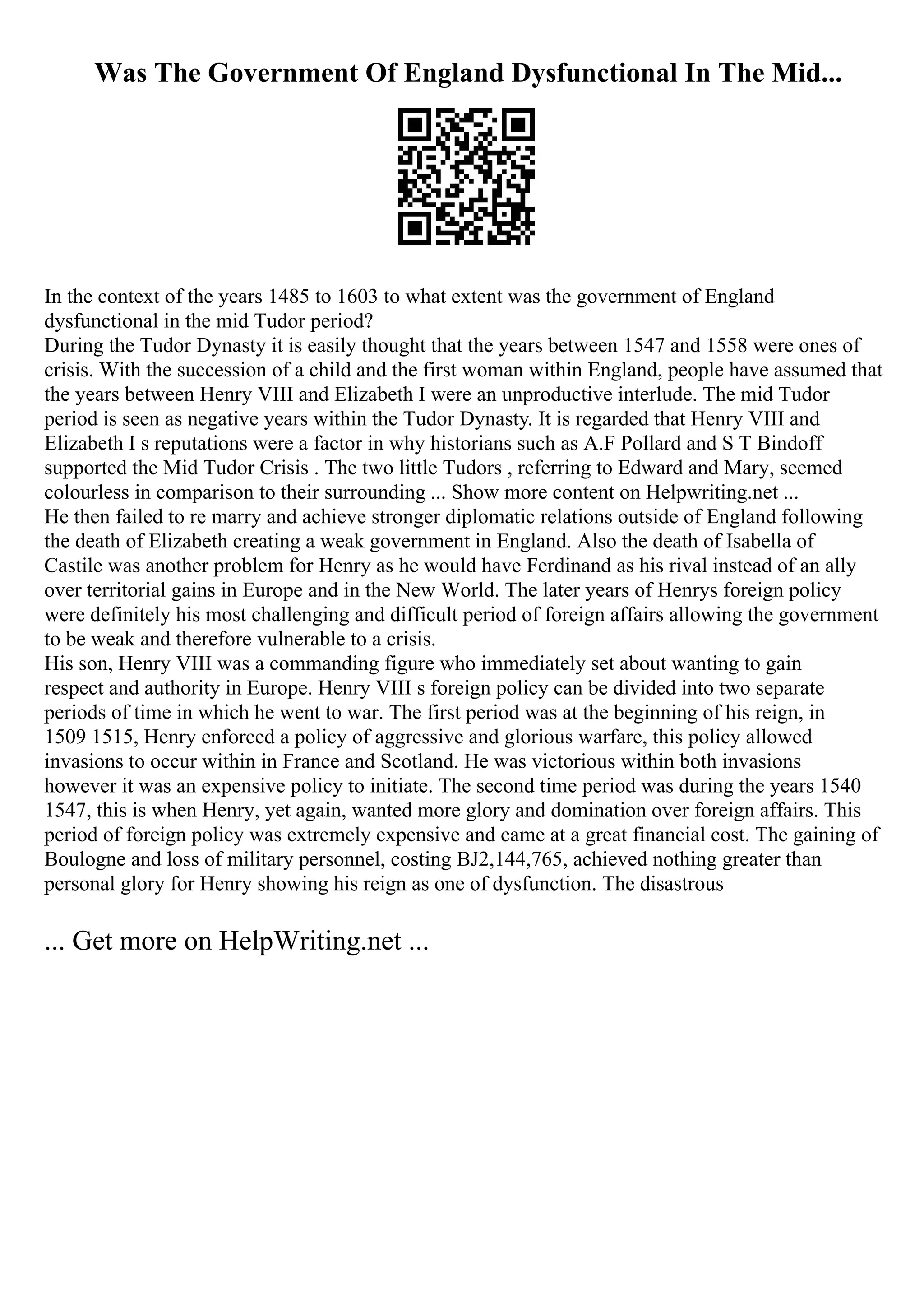 Was The Government Of England Dysfunctional In The Mid...
In the context of the years 1485 to 1603 to what extent was the government of England
dysfunctional in the mid Tudor period?
During the Tudor Dynasty it is easily thought that the years between 1547 and 1558 were ones of
crisis. With the succession of a child and the first woman within England, people have assumed that
the years between Henry VIII and Elizabeth I were an unproductive interlude. The mid Tudor
period is seen as negative years within the Tudor Dynasty. It is regarded that Henry VIII and
Elizabeth I s reputations were a factor in why historians such as A.F Pollard and S T Bindoff
supported the Mid Tudor Crisis . The two little Tudors , referring to Edward and Mary, seemed
colourless in comparison to their surrounding ... Show more content on Helpwriting.net ...
He then failed to re marry and achieve stronger diplomatic relations outside of England following
the death of Elizabeth creating a weak government in England. Also the death of Isabella of
Castile was another problem for Henry as he would have Ferdinand as his rival instead of an ally
over territorial gains in Europe and in the New World. The later years of Henrys foreign policy
were definitely his most challenging and difficult period of foreign affairs allowing the government
to be weak and therefore vulnerable to a crisis.
His son, Henry VIII was a commanding figure who immediately set about wanting to gain
respect and authority in Europe. Henry VIII s foreign policy can be divided into two separate
periods of time in which he went to war. The first period was at the beginning of his reign, in
1509 1515, Henry enforced a policy of aggressive and glorious warfare, this policy allowed
invasions to occur within in France and Scotland. He was victorious within both invasions
however it was an expensive policy to initiate. The second time period was during the years 1540
1547, this is when Henry, yet again, wanted more glory and domination over foreign affairs. This
period of foreign policy was extremely expensive and came at a great financial cost. The gaining of
Boulogne and loss of military personnel, costing ВЈ2,144,765, achieved nothing greater than
personal glory for Henry showing his reign as one of dysfunction. The disastrous
... Get more on HelpWriting.net ...
 