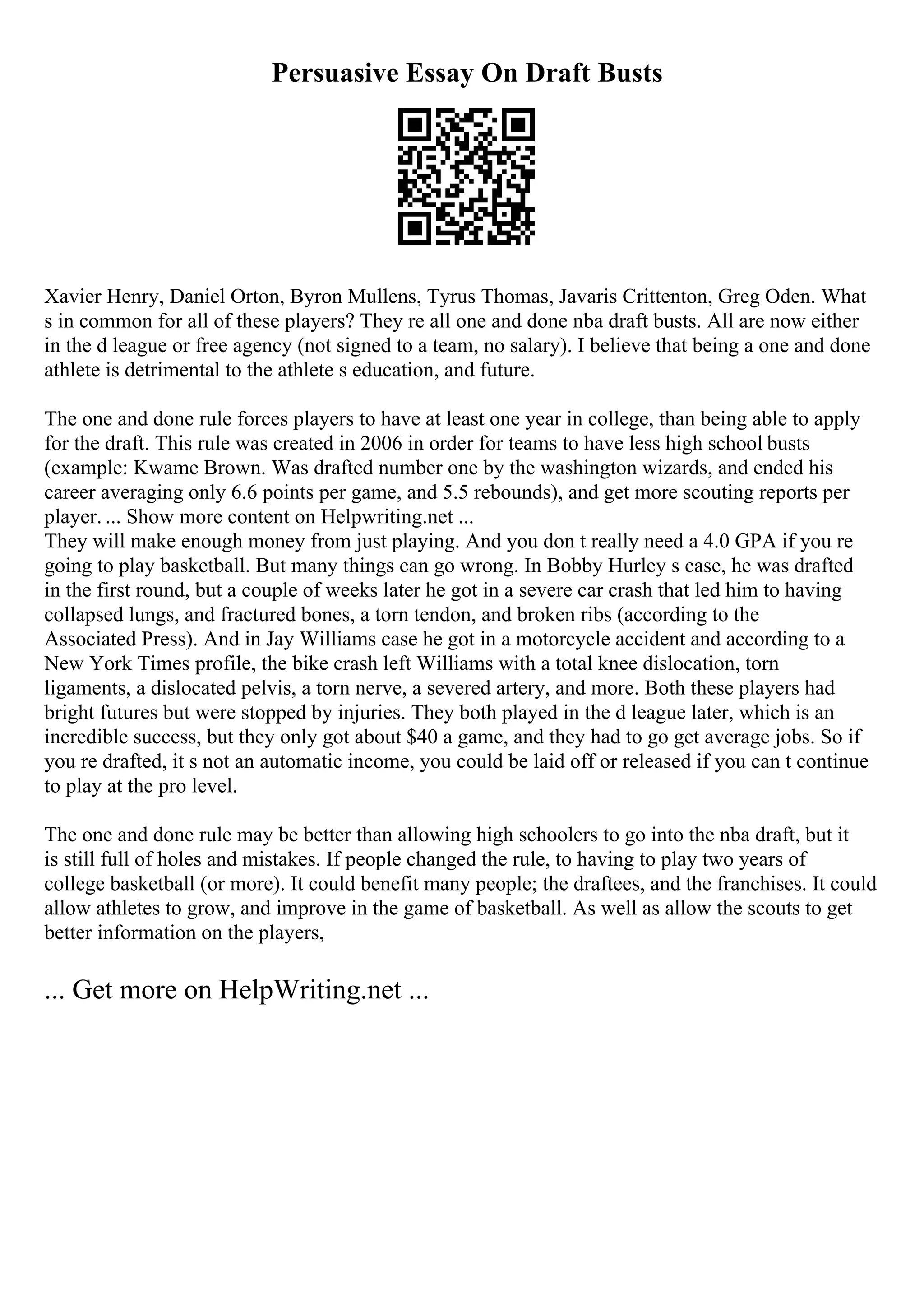 Persuasive Essay On Draft Busts
Xavier Henry, Daniel Orton, Byron Mullens, Tyrus Thomas, Javaris Crittenton, Greg Oden. What
s in common for all of these players? They re all one and done nba draft busts. All are now either
in the d league or free agency (not signed to a team, no salary). I believe that being a one and done
athlete is detrimental to the athlete s education, and future.
The one and done rule forces players to have at least one year in college, than being able to apply
for the draft. This rule was created in 2006 in order for teams to have less high school busts
(example: Kwame Brown. Was drafted number one by the washington wizards, and ended his
career averaging only 6.6 points per game, and 5.5 rebounds), and get more scouting reports per
player. ... Show more content on Helpwriting.net ...
They will make enough money from just playing. And you don t really need a 4.0 GPA if you re
going to play basketball. But many things can go wrong. In Bobby Hurley s case, he was drafted
in the first round, but a couple of weeks later he got in a severe car crash that led him to having
collapsed lungs, and fractured bones, a torn tendon, and broken ribs (according to the
Associated Press). And in Jay Williams case he got in a motorcycle accident and according to a
New York Times profile, the bike crash left Williams with a total knee dislocation, torn
ligaments, a dislocated pelvis, a torn nerve, a severed artery, and more. Both these players had
bright futures but were stopped by injuries. They both played in the d league later, which is an
incredible success, but they only got about $40 a game, and they had to go get average jobs. So if
you re drafted, it s not an automatic income, you could be laid off or released if you can t continue
to play at the pro level.
The one and done rule may be better than allowing high schoolers to go into the nba draft, but it
is still full of holes and mistakes. If people changed the rule, to having to play two years of
college basketball (or more). It could benefit many people; the draftees, and the franchises. It could
allow athletes to grow, and improve in the game of basketball. As well as allow the scouts to get
better information on the players,
... Get more on HelpWriting.net ...
 