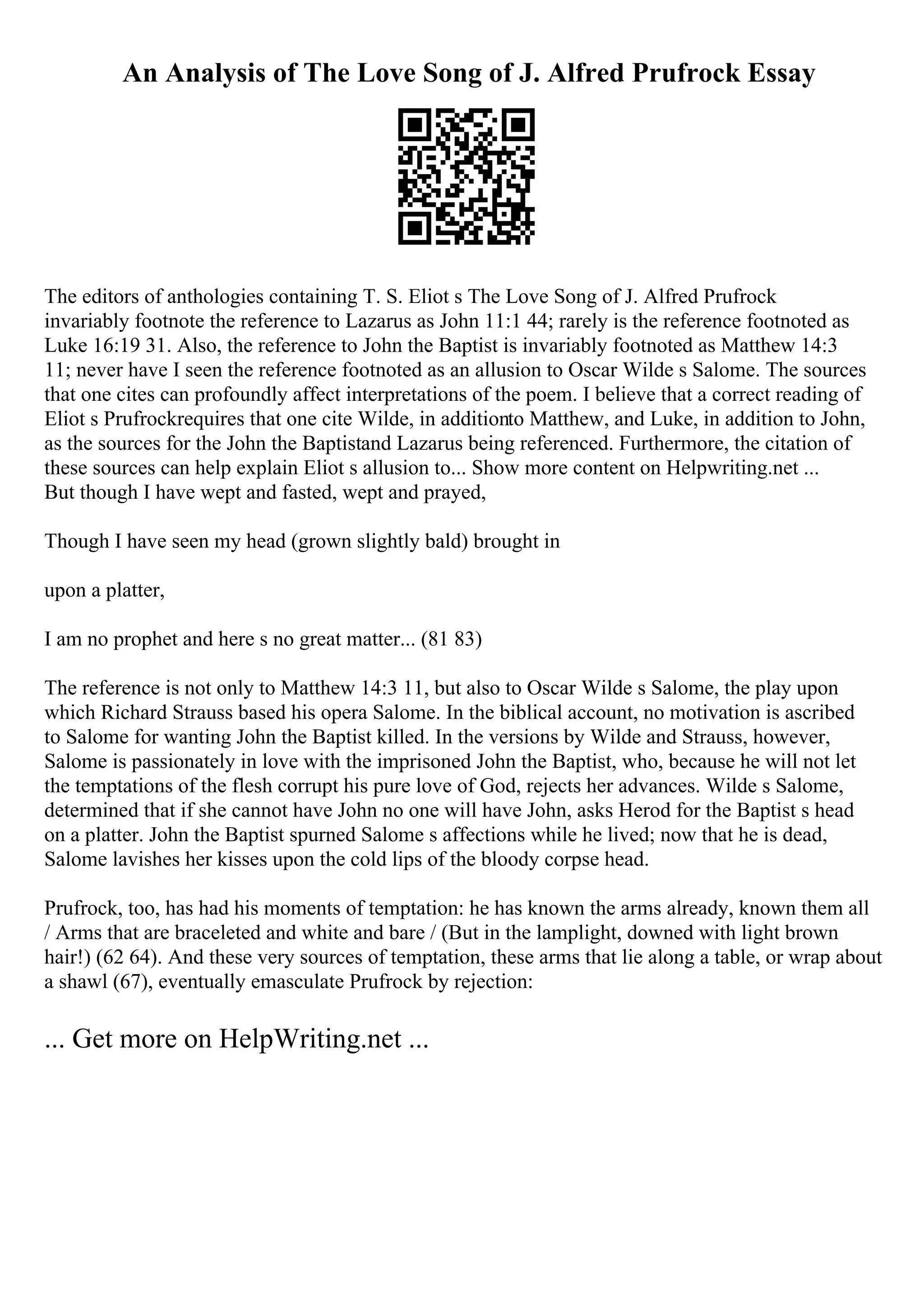 An Analysis of The Love Song of J. Alfred Prufrock Essay
The editors of anthologies containing T. S. Eliot s The Love Song of J. Alfred Prufrock
invariably footnote the reference to Lazarus as John 11:1 44; rarely is the reference footnoted as
Luke 16:19 31. Also, the reference to John the Baptist is invariably footnoted as Matthew 14:3
11; never have I seen the reference footnoted as an allusion to Oscar Wilde s Salome. The sources
that one cites can profoundly affect interpretations of the poem. I believe that a correct reading of
Eliot s Prufrockrequires that one cite Wilde, in additionto Matthew, and Luke, in addition to John,
as the sources for the John the Baptistand Lazarus being referenced. Furthermore, the citation of
these sources can help explain Eliot s allusion to... Show more content on Helpwriting.net ...
But though I have wept and fasted, wept and prayed,
Though I have seen my head (grown slightly bald) brought in
upon a platter,
I am no prophet and here s no great matter... (81 83)
The reference is not only to Matthew 14:3 11, but also to Oscar Wilde s Salome, the play upon
which Richard Strauss based his opera Salome. In the biblical account, no motivation is ascribed
to Salome for wanting John the Baptist killed. In the versions by Wilde and Strauss, however,
Salome is passionately in love with the imprisoned John the Baptist, who, because he will not let
the temptations of the flesh corrupt his pure love of God, rejects her advances. Wilde s Salome,
determined that if she cannot have John no one will have John, asks Herod for the Baptist s head
on a platter. John the Baptist spurned Salome s affections while he lived; now that he is dead,
Salome lavishes her kisses upon the cold lips of the bloody corpse head.
Prufrock, too, has had his moments of temptation: he has known the arms already, known them all
/ Arms that are braceleted and white and bare / (But in the lamplight, downed with light brown
hair!) (62 64). And these very sources of temptation, these arms that lie along a table, or wrap about
a shawl (67), eventually emasculate Prufrock by rejection:
... Get more on HelpWriting.net ...
 