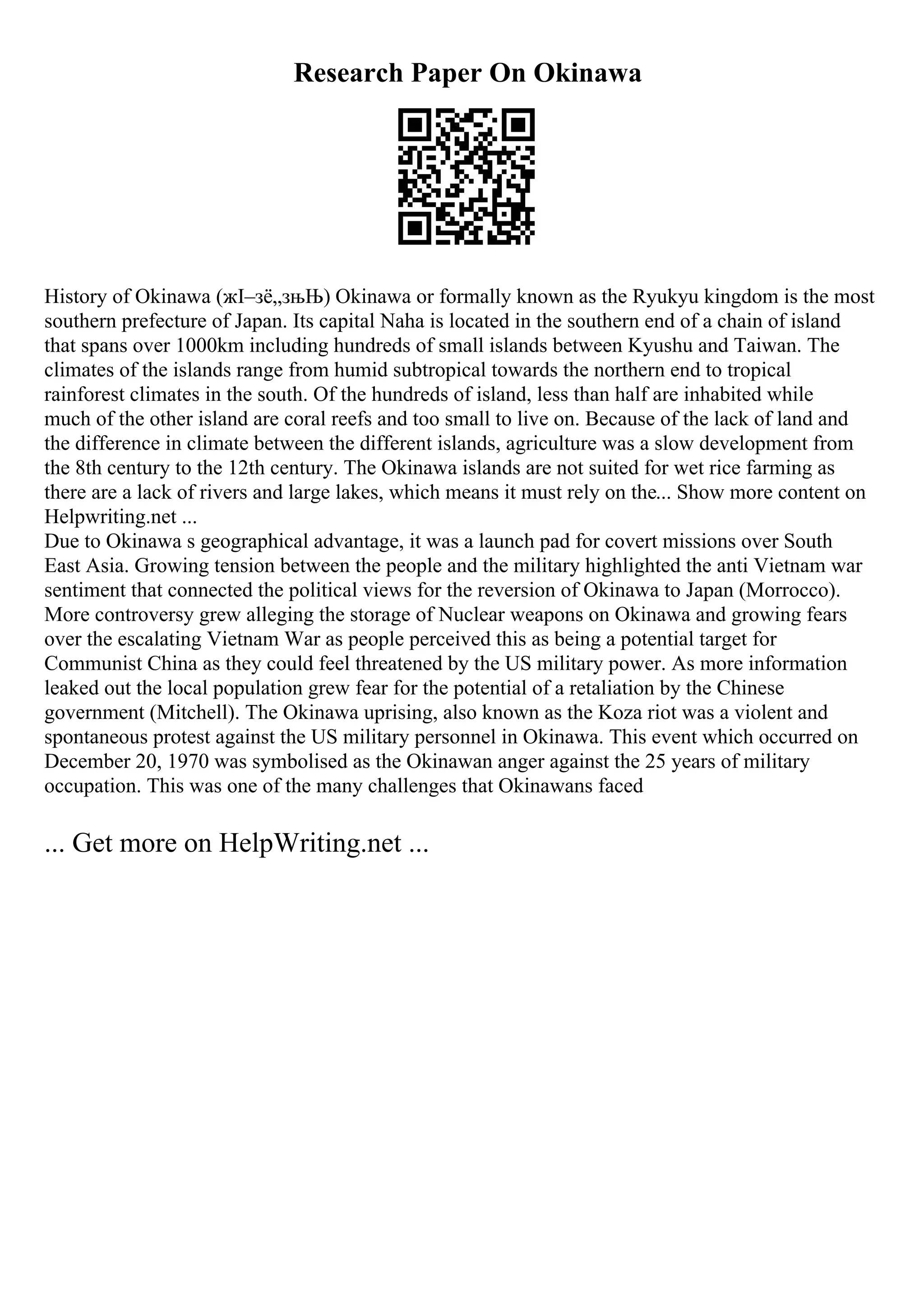 Research Paper On Okinawa
History of Okinawa (жІ–зё„зњЊ) Okinawa or formally known as the Ryukyu kingdom is the most
southern prefecture of Japan. Its capital Naha is located in the southern end of a chain of island
that spans over 1000km including hundreds of small islands between Kyushu and Taiwan. The
climates of the islands range from humid subtropical towards the northern end to tropical
rainforest climates in the south. Of the hundreds of island, less than half are inhabited while
much of the other island are coral reefs and too small to live on. Because of the lack of land and
the difference in climate between the different islands, agriculture was a slow development from
the 8th century to the 12th century. The Okinawa islands are not suited for wet rice farming as
there are a lack of rivers and large lakes, which means it must rely on the... Show more content on
Helpwriting.net ...
Due to Okinawa s geographical advantage, it was a launch pad for covert missions over South
East Asia. Growing tension between the people and the military highlighted the anti Vietnam war
sentiment that connected the political views for the reversion of Okinawa to Japan (Morrocco).
More controversy grew alleging the storage of Nuclear weapons on Okinawa and growing fears
over the escalating Vietnam War as people perceived this as being a potential target for
Communist China as they could feel threatened by the US military power. As more information
leaked out the local population grew fear for the potential of a retaliation by the Chinese
government (Mitchell). The Okinawa uprising, also known as the Koza riot was a violent and
spontaneous protest against the US military personnel in Okinawa. This event which occurred on
December 20, 1970 was symbolised as the Okinawan anger against the 25 years of military
occupation. This was one of the many challenges that Okinawans faced
... Get more on HelpWriting.net ...
 