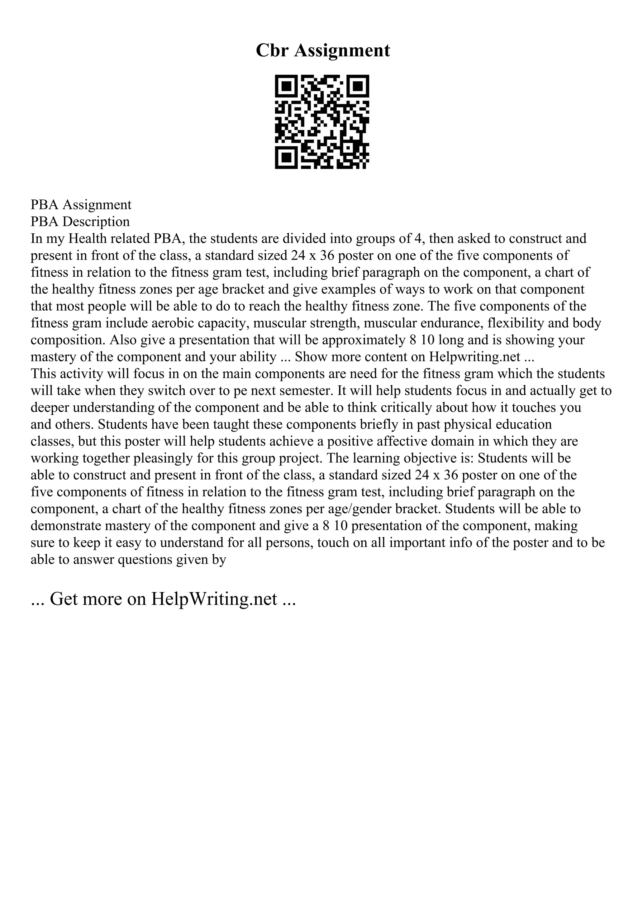 Cbr Assignment
PBA Assignment
PBA Description
In my Health related PBA, the students are divided into groups of 4, then asked to construct and
present in front of the class, a standard sized 24 x 36 poster on one of the five components of
fitness in relation to the fitness gram test, including brief paragraph on the component, a chart of
the healthy fitness zones per age bracket and give examples of ways to work on that component
that most people will be able to do to reach the healthy fitness zone. The five components of the
fitness gram include aerobic capacity, muscular strength, muscular endurance, flexibility and body
composition. Also give a presentation that will be approximately 8 10 long and is showing your
mastery of the component and your ability ... Show more content on Helpwriting.net ...
This activity will focus in on the main components are need for the fitness gram which the students
will take when they switch over to pe next semester. It will help students focus in and actually get to
deeper understanding of the component and be able to think critically about how it touches you
and others. Students have been taught these components briefly in past physical education
classes, but this poster will help students achieve a positive affective domain in which they are
working together pleasingly for this group project. The learning objective is: Students will be
able to construct and present in front of the class, a standard sized 24 x 36 poster on one of the
five components of fitness in relation to the fitness gram test, including brief paragraph on the
component, a chart of the healthy fitness zones per age/gender bracket. Students will be able to
demonstrate mastery of the component and give a 8 10 presentation of the component, making
sure to keep it easy to understand for all persons, touch on all important info of the poster and to be
able to answer questions given by
... Get more on HelpWriting.net ...
 