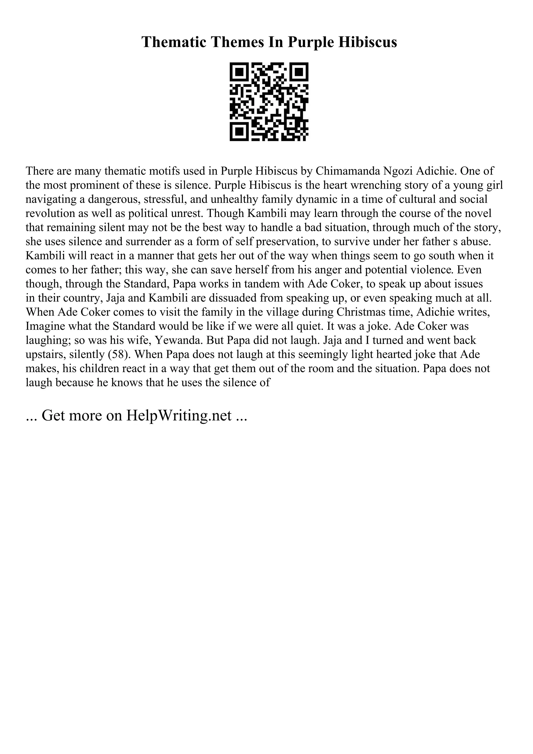 Thematic Themes In Purple Hibiscus
There are many thematic motifs used in Purple Hibiscus by Chimamanda Ngozi Adichie. One of
the most prominent of these is silence. Purple Hibiscus is the heart wrenching story of a young girl
navigating a dangerous, stressful, and unhealthy family dynamic in a time of cultural and social
revolution as well as political unrest. Though Kambili may learn through the course of the novel
that remaining silent may not be the best way to handle a bad situation, through much of the story,
she uses silence and surrender as a form of self preservation, to survive under her father s abuse.
Kambili will react in a manner that gets her out of the way when things seem to go south when it
comes to her father; this way, she can save herself from his anger and potential violence. Even
though, through the Standard, Papa works in tandem with Ade Coker, to speak up about issues
in their country, Jaja and Kambili are dissuaded from speaking up, or even speaking much at all.
When Ade Coker comes to visit the family in the village during Christmas time, Adichie writes,
Imagine what the Standard would be like if we were all quiet. It was a joke. Ade Coker was
laughing; so was his wife, Yewanda. But Papa did not laugh. Jaja and I turned and went back
upstairs, silently (58). When Papa does not laugh at this seemingly light hearted joke that Ade
makes, his children react in a way that get them out of the room and the situation. Papa does not
laugh because he knows that he uses the silence of
... Get more on HelpWriting.net ...
 