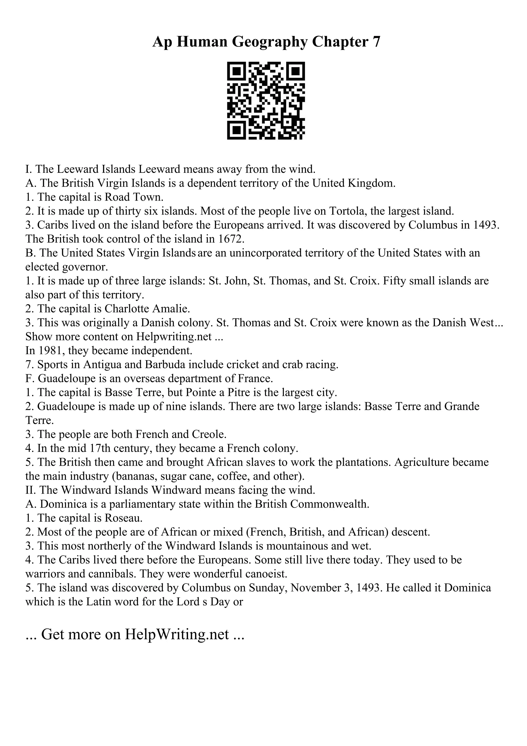 Ap Human Geography Chapter 7
I. The Leeward Islands Leeward means away from the wind.
A. The British Virgin Islands is a dependent territory of the United Kingdom.
1. The capital is Road Town.
2. It is made up of thirty six islands. Most of the people live on Tortola, the largest island.
3. Caribs lived on the island before the Europeans arrived. It was discovered by Columbus in 1493.
The British took control of the island in 1672.
B. The United States Virgin Islandsare an unincorporated territory of the United States with an
elected governor.
1. It is made up of three large islands: St. John, St. Thomas, and St. Croix. Fifty small islands are
also part of this territory.
2. The capital is Charlotte Amalie.
3. This was originally a Danish colony. St. Thomas and St. Croix were known as the Danish West...
Show more content on Helpwriting.net ...
In 1981, they became independent.
7. Sports in Antigua and Barbuda include cricket and crab racing.
F. Guadeloupe is an overseas department of France.
1. The capital is Basse Terre, but Pointe a Pitre is the largest city.
2. Guadeloupe is made up of nine islands. There are two large islands: Basse Terre and Grande
Terre.
3. The people are both French and Creole.
4. In the mid 17th century, they became a French colony.
5. The British then came and brought African slaves to work the plantations. Agriculture became
the main industry (bananas, sugar cane, coffee, and other).
II. The Windward Islands Windward means facing the wind.
A. Dominica is a parliamentary state within the British Commonwealth.
1. The capital is Roseau.
2. Most of the people are of African or mixed (French, British, and African) descent.
3. This most northerly of the Windward Islands is mountainous and wet.
4. The Caribs lived there before the Europeans. Some still live there today. They used to be
warriors and cannibals. They were wonderful canoeist.
5. The island was discovered by Columbus on Sunday, November 3, 1493. He called it Dominica
which is the Latin word for the Lord s Day or
... Get more on HelpWriting.net ...
 