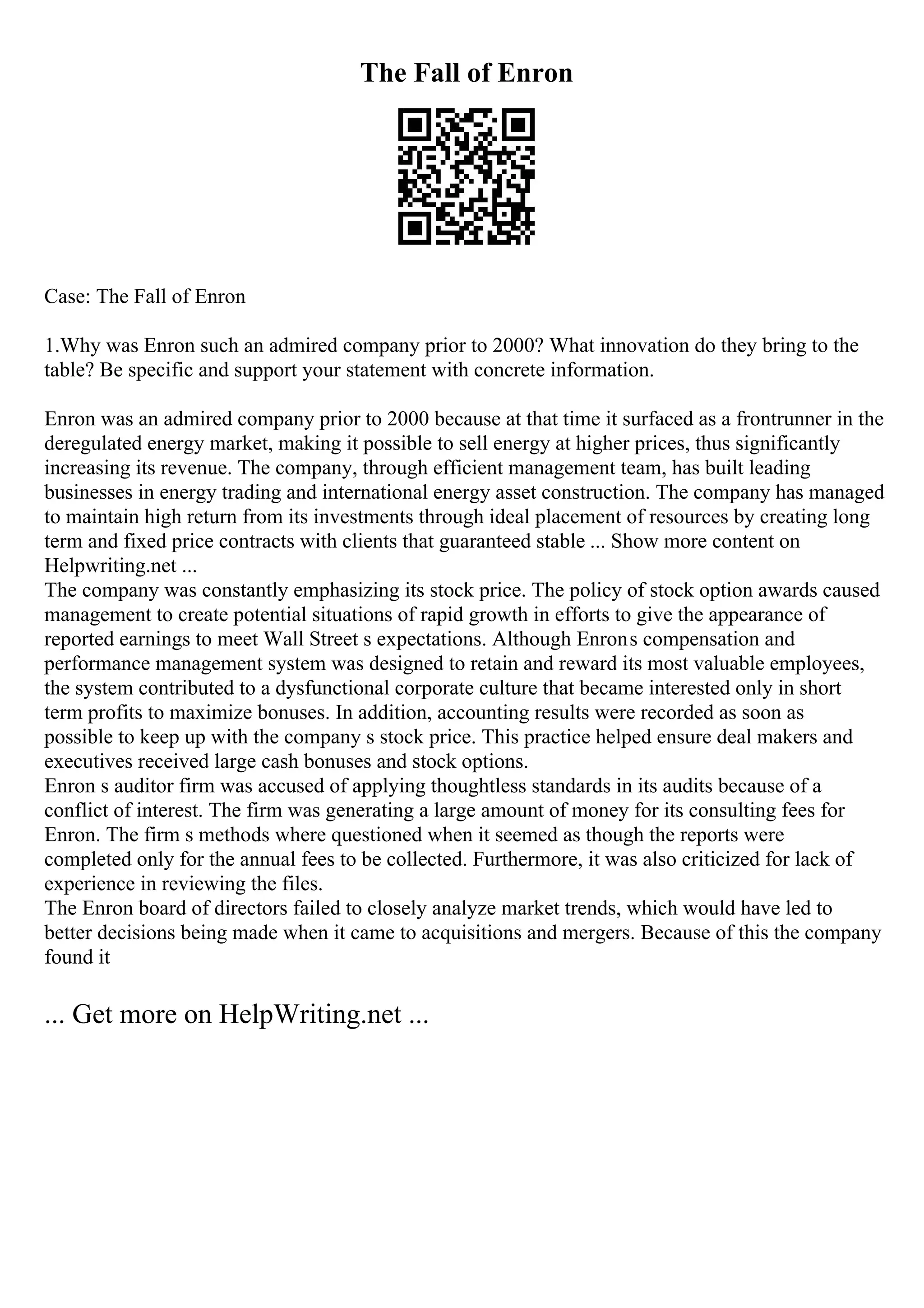 The Fall of Enron
Case: The Fall of Enron
1.Why was Enron such an admired company prior to 2000? What innovation do they bring to the
table? Be specific and support your statement with concrete information.
Enron was an admired company prior to 2000 because at that time it surfaced as a frontrunner in the
deregulated energy market, making it possible to sell energy at higher prices, thus significantly
increasing its revenue. The company, through efficient management team, has built leading
businesses in energy trading and international energy asset construction. The company has managed
to maintain high return from its investments through ideal placement of resources by creating long
term and fixed price contracts with clients that guaranteed stable ... Show more content on
Helpwriting.net ...
The company was constantly emphasizing its stock price. The policy of stock option awards caused
management to create potential situations of rapid growth in efforts to give the appearance of
reported earnings to meet Wall Street s expectations. Although Enrons compensation and
performance management system was designed to retain and reward its most valuable employees,
the system contributed to a dysfunctional corporate culture that became interested only in short
term profits to maximize bonuses. In addition, accounting results were recorded as soon as
possible to keep up with the company s stock price. This practice helped ensure deal makers and
executives received large cash bonuses and stock options.
Enron s auditor firm was accused of applying thoughtless standards in its audits because of a
conflict of interest. The firm was generating a large amount of money for its consulting fees for
Enron. The firm s methods where questioned when it seemed as though the reports were
completed only for the annual fees to be collected. Furthermore, it was also criticized for lack of
experience in reviewing the files.
The Enron board of directors failed to closely analyze market trends, which would have led to
better decisions being made when it came to acquisitions and mergers. Because of this the company
found it
... Get more on HelpWriting.net ...
 