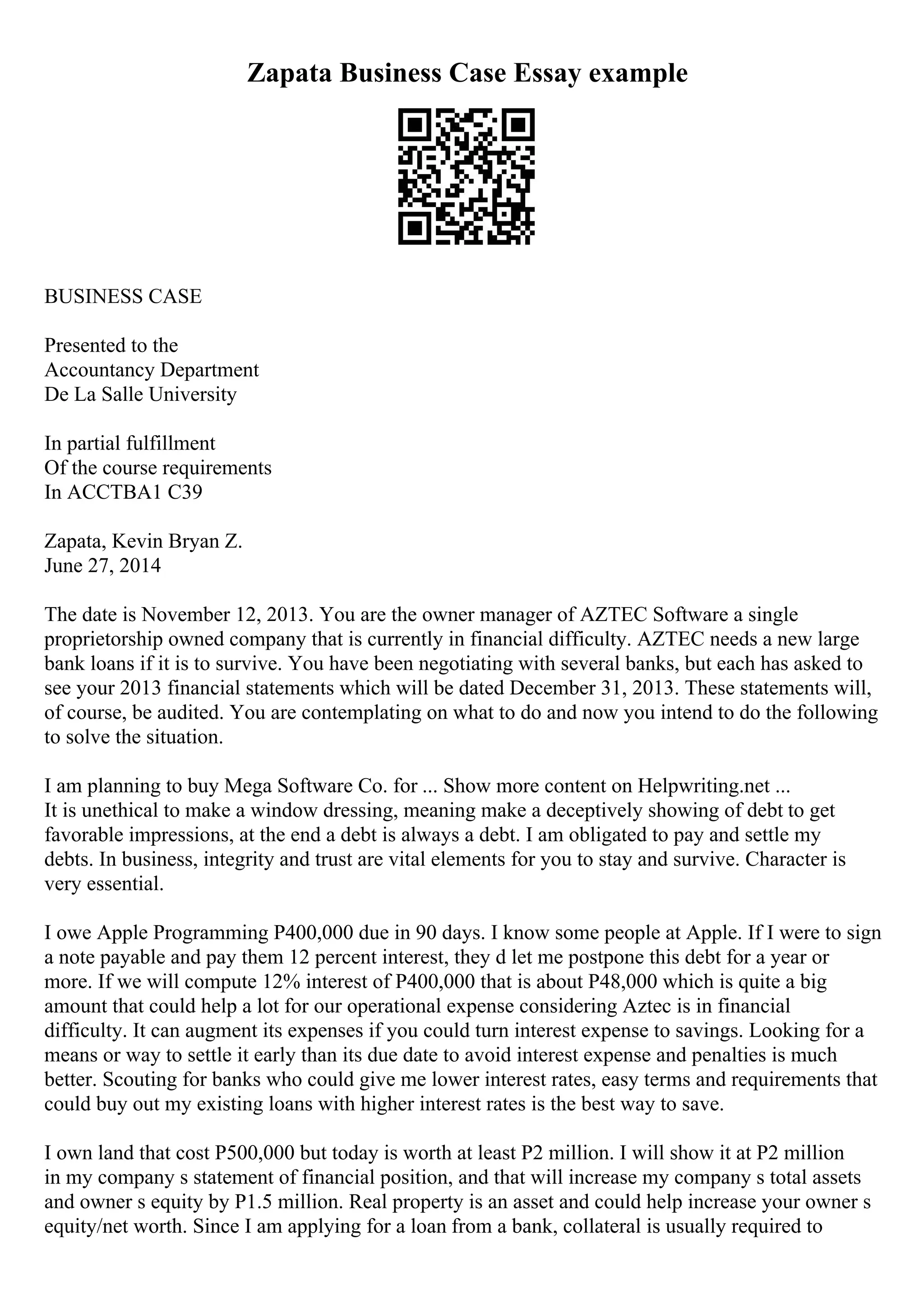 Zapata Business Case Essay example
BUSINESS CASE
Presented to the
Accountancy Department
De La Salle University
In partial fulfillment
Of the course requirements
In ACCTBA1 C39
Zapata, Kevin Bryan Z.
June 27, 2014
The date is November 12, 2013. You are the owner manager of AZTEC Software a single
proprietorship owned company that is currently in financial difficulty. AZTEC needs a new large
bank loans if it is to survive. You have been negotiating with several banks, but each has asked to
see your 2013 financial statements which will be dated December 31, 2013. These statements will,
of course, be audited. You are contemplating on what to do and now you intend to do the following
to solve the situation.
I am planning to buy Mega Software Co. for ... Show more content on Helpwriting.net ...
It is unethical to make a window dressing, meaning make a deceptively showing of debt to get
favorable impressions, at the end a debt is always a debt. I am obligated to pay and settle my
debts. In business, integrity and trust are vital elements for you to stay and survive. Character is
very essential.
I owe Apple Programming P400,000 due in 90 days. I know some people at Apple. If I were to sign
a note payable and pay them 12 percent interest, they d let me postpone this debt for a year or
more. If we will compute 12% interest of P400,000 that is about P48,000 which is quite a big
amount that could help a lot for our operational expense considering Aztec is in financial
difficulty. It can augment its expenses if you could turn interest expense to savings. Looking for a
means or way to settle it early than its due date to avoid interest expense and penalties is much
better. Scouting for banks who could give me lower interest rates, easy terms and requirements that
could buy out my existing loans with higher interest rates is the best way to save.
I own land that cost P500,000 but today is worth at least P2 million. I will show it at P2 million
in my company s statement of financial position, and that will increase my company s total assets
and owner s equity by P1.5 million. Real property is an asset and could help increase your owner s
equity/net worth. Since I am applying for a loan from a bank, collateral is usually required to
 