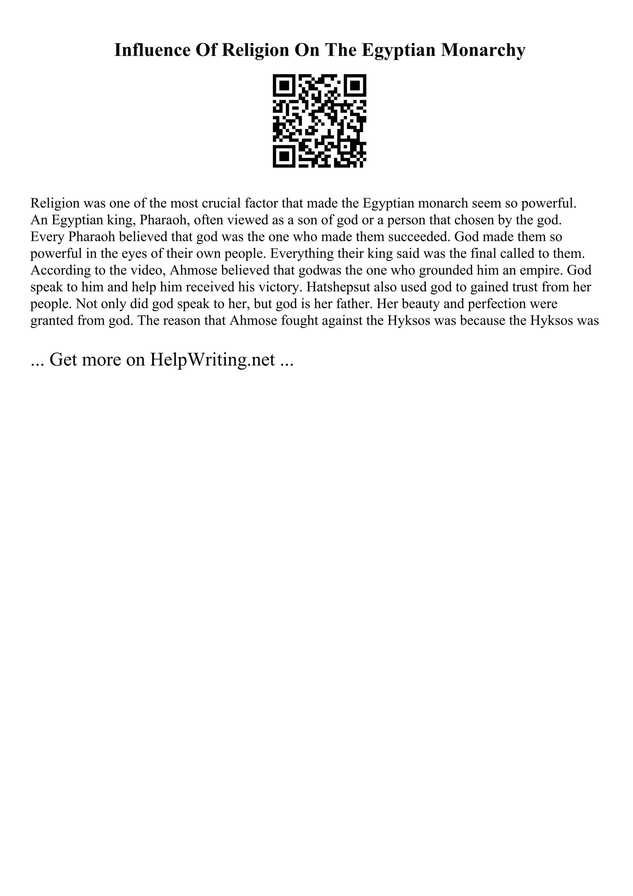 Influence Of Religion On The Egyptian Monarchy
Religion was one of the most crucial factor that made the Egyptian monarch seem so powerful.
An Egyptian king, Pharaoh, often viewed as a son of god or a person that chosen by the god.
Every Pharaoh believed that god was the one who made them succeeded. God made them so
powerful in the eyes of their own people. Everything their king said was the final called to them.
According to the video, Ahmose believed that godwas the one who grounded him an empire. God
speak to him and help him received his victory. Hatshepsut also used god to gained trust from her
people. Not only did god speak to her, but god is her father. Her beauty and perfection were
granted from god. The reason that Ahmose fought against the Hyksos was because the Hyksos was
... Get more on HelpWriting.net ...
 