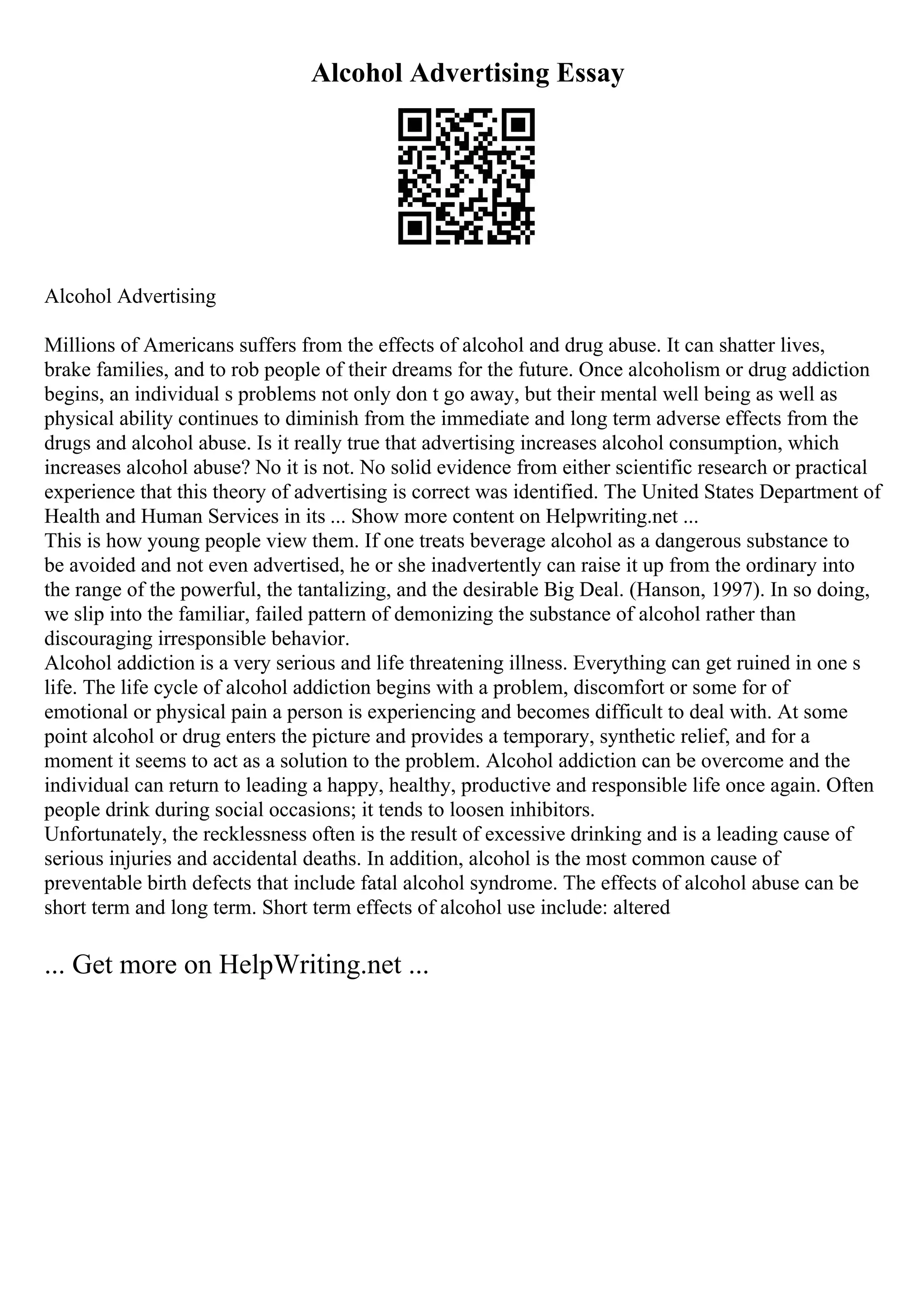 Alcohol Advertising Essay
Alcohol Advertising
Millions of Americans suffers from the effects of alcohol and drug abuse. It can shatter lives,
brake families, and to rob people of their dreams for the future. Once alcoholism or drug addiction
begins, an individual s problems not only don t go away, but their mental well being as well as
physical ability continues to diminish from the immediate and long term adverse effects from the
drugs and alcohol abuse. Is it really true that advertising increases alcohol consumption, which
increases alcohol abuse? No it is not. No solid evidence from either scientific research or practical
experience that this theory of advertising is correct was identified. The United States Department of
Health and Human Services in its ... Show more content on Helpwriting.net ...
This is how young people view them. If one treats beverage alcohol as a dangerous substance to
be avoided and not even advertised, he or she inadvertently can raise it up from the ordinary into
the range of the powerful, the tantalizing, and the desirable Big Deal. (Hanson, 1997). In so doing,
we slip into the familiar, failed pattern of demonizing the substance of alcohol rather than
discouraging irresponsible behavior.
Alcohol addiction is a very serious and life threatening illness. Everything can get ruined in one s
life. The life cycle of alcohol addiction begins with a problem, discomfort or some for of
emotional or physical pain a person is experiencing and becomes difficult to deal with. At some
point alcohol or drug enters the picture and provides a temporary, synthetic relief, and for a
moment it seems to act as a solution to the problem. Alcohol addiction can be overcome and the
individual can return to leading a happy, healthy, productive and responsible life once again. Often
people drink during social occasions; it tends to loosen inhibitors.
Unfortunately, the recklessness often is the result of excessive drinking and is a leading cause of
serious injuries and accidental deaths. In addition, alcohol is the most common cause of
preventable birth defects that include fatal alcohol syndrome. The effects of alcohol abuse can be
short term and long term. Short term effects of alcohol use include: altered
... Get more on HelpWriting.net ...
 