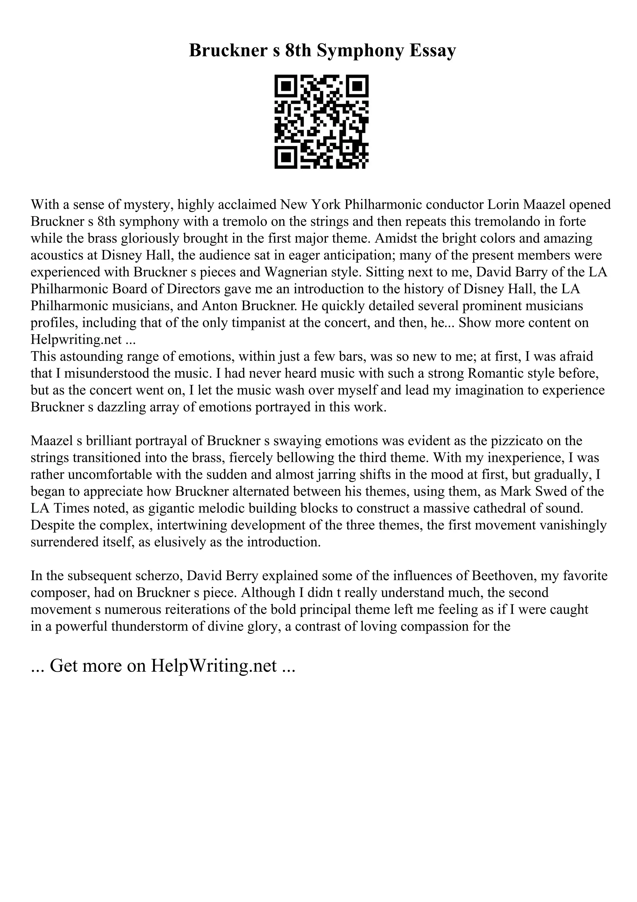 Bruckner s 8th Symphony Essay
With a sense of mystery, highly acclaimed New York Philharmonic conductor Lorin Maazel opened
Bruckner s 8th symphony with a tremolo on the strings and then repeats this tremolando in forte
while the brass gloriously brought in the first major theme. Amidst the bright colors and amazing
acoustics at Disney Hall, the audience sat in eager anticipation; many of the present members were
experienced with Bruckner s pieces and Wagnerian style. Sitting next to me, David Barry of the LA
Philharmonic Board of Directors gave me an introduction to the history of Disney Hall, the LA
Philharmonic musicians, and Anton Bruckner. He quickly detailed several prominent musicians
profiles, including that of the only timpanist at the concert, and then, he... Show more content on
Helpwriting.net ...
This astounding range of emotions, within just a few bars, was so new to me; at first, I was afraid
that I misunderstood the music. I had never heard music with such a strong Romantic style before,
but as the concert went on, I let the music wash over myself and lead my imagination to experience
Bruckner s dazzling array of emotions portrayed in this work.
Maazel s brilliant portrayal of Bruckner s swaying emotions was evident as the pizzicato on the
strings transitioned into the brass, fiercely bellowing the third theme. With my inexperience, I was
rather uncomfortable with the sudden and almost jarring shifts in the mood at first, but gradually, I
began to appreciate how Bruckner alternated between his themes, using them, as Mark Swed of the
LA Times noted, as gigantic melodic building blocks to construct a massive cathedral of sound.
Despite the complex, intertwining development of the three themes, the first movement vanishingly
surrendered itself, as elusively as the introduction.
In the subsequent scherzo, David Berry explained some of the influences of Beethoven, my favorite
composer, had on Bruckner s piece. Although I didn t really understand much, the second
movement s numerous reiterations of the bold principal theme left me feeling as if I were caught
in a powerful thunderstorm of divine glory, a contrast of loving compassion for the
... Get more on HelpWriting.net ...
 
