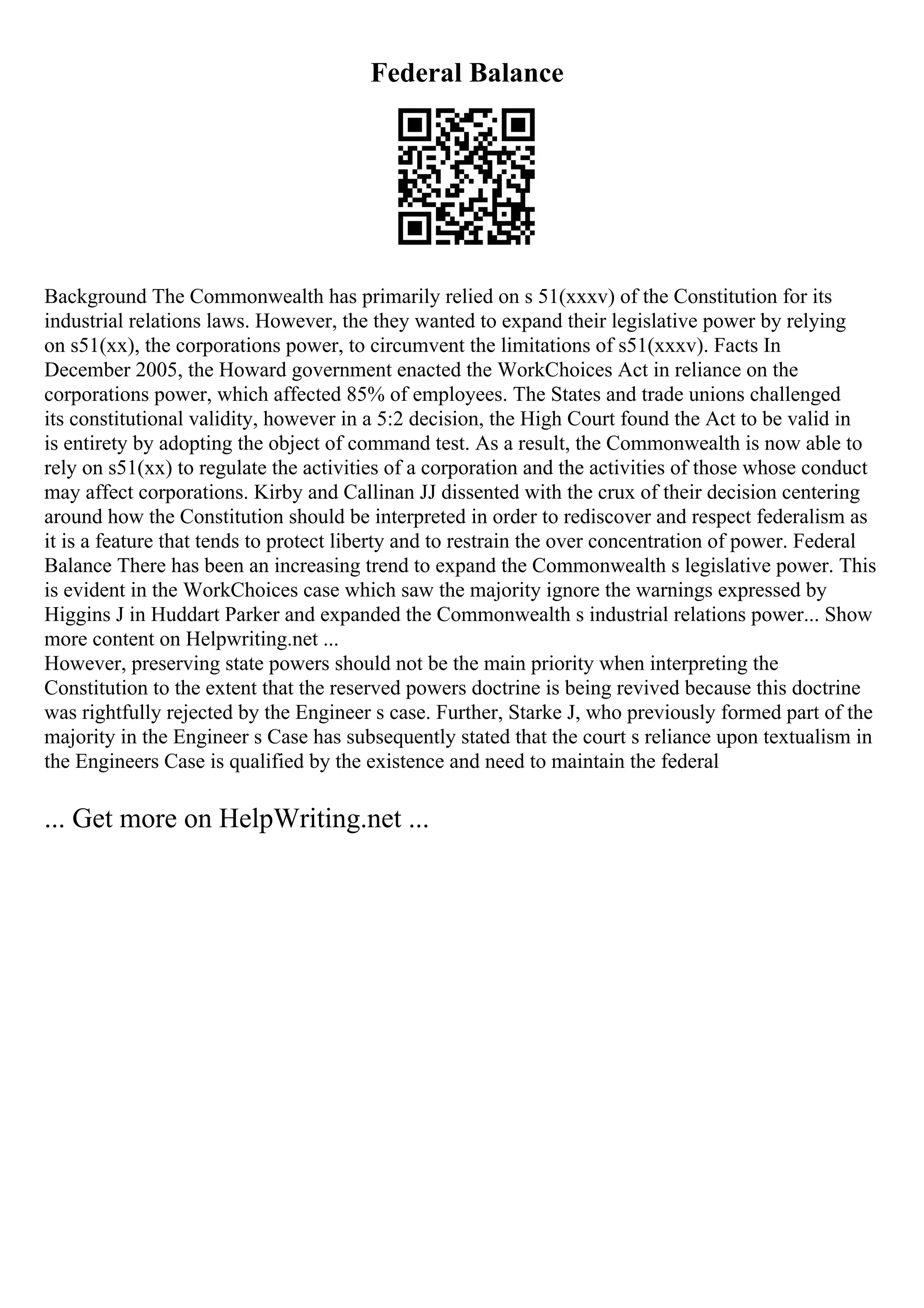 Federal Balance
Background The Commonwealth has primarily relied on s 51(xxxv) of the Constitution for its
industrial relations laws. However, the they wanted to expand their legislative power by relying
on s51(xx), the corporations power, to circumvent the limitations of s51(xxxv). Facts In
December 2005, the Howard government enacted the WorkChoices Act in reliance on the
corporations power, which affected 85% of employees. The States and trade unions challenged
its constitutional validity, however in a 5:2 decision, the High Court found the Act to be valid in
is entirety by adopting the object of command test. As a result, the Commonwealth is now able to
rely on s51(xx) to regulate the activities of a corporation and the activities of those whose conduct
may affect corporations. Kirby and Callinan JJ dissented with the crux of their decision centering
around how the Constitution should be interpreted in order to rediscover and respect federalism as
it is a feature that tends to protect liberty and to restrain the over concentration of power. Federal
Balance There has been an increasing trend to expand the Commonwealth s legislative power. This
is evident in the WorkChoices case which saw the majority ignore the warnings expressed by
Higgins J in Huddart Parker and expanded the Commonwealth s industrial relations power... Show
more content on Helpwriting.net ...
However, preserving state powers should not be the main priority when interpreting the
Constitution to the extent that the reserved powers doctrine is being revived because this doctrine
was rightfully rejected by the Engineer s case. Further, Starke J, who previously formed part of the
majority in the Engineer s Case has subsequently stated that the court s reliance upon textualism in
the Engineers Case is qualified by the existence and need to maintain the federal
... Get more on HelpWriting.net ...
 