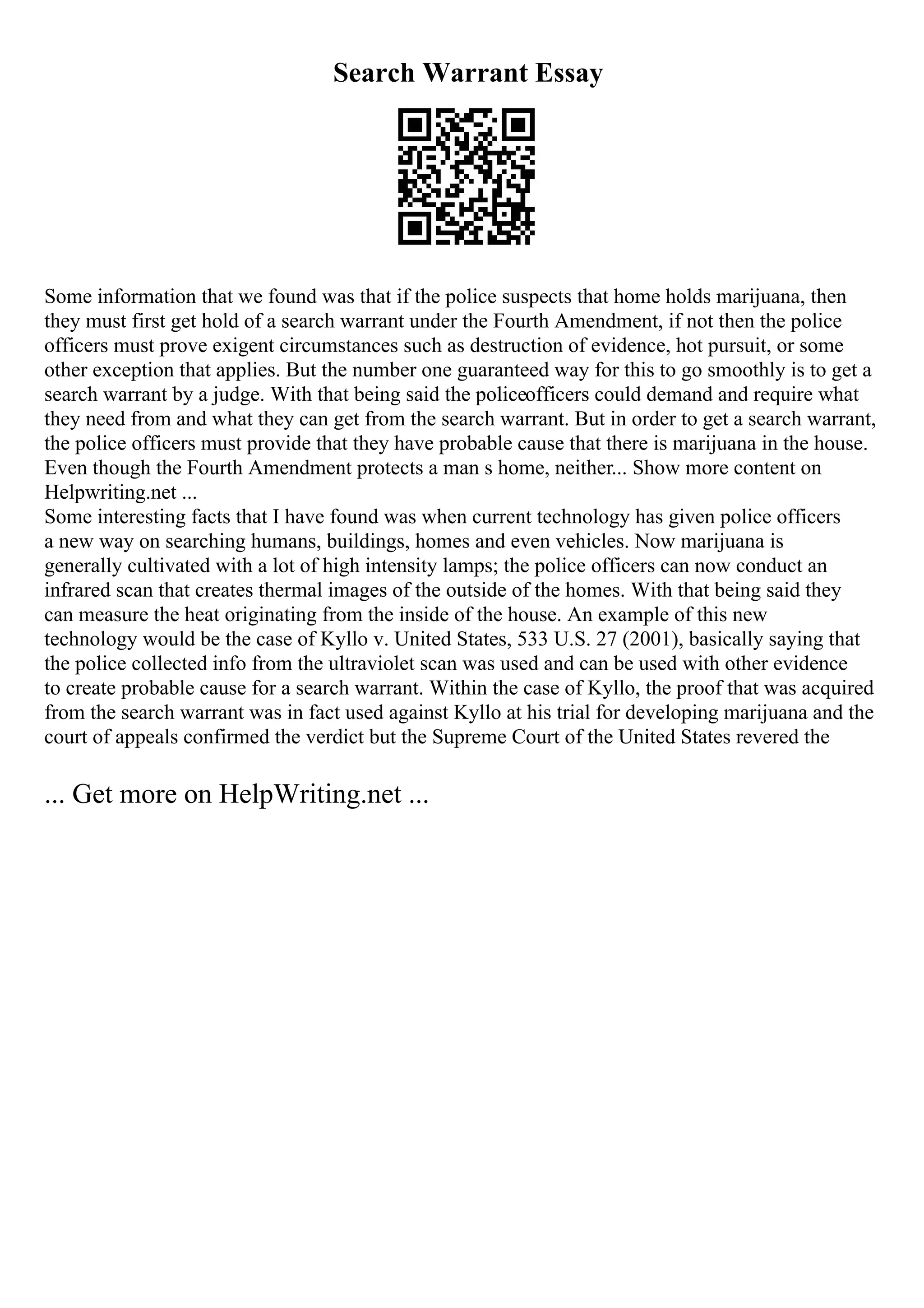 Search Warrant Essay
Some information that we found was that if the police suspects that home holds marijuana, then
they must first get hold of a search warrant under the Fourth Amendment, if not then the police
officers must prove exigent circumstances such as destruction of evidence, hot pursuit, or some
other exception that applies. But the number one guaranteed way for this to go smoothly is to get a
search warrant by a judge. With that being said the policeofficers could demand and require what
they need from and what they can get from the search warrant. But in order to get a search warrant,
the police officers must provide that they have probable cause that there is marijuana in the house.
Even though the Fourth Amendment protects a man s home, neither... Show more content on
Helpwriting.net ...
Some interesting facts that I have found was when current technology has given police officers
a new way on searching humans, buildings, homes and even vehicles. Now marijuana is
generally cultivated with a lot of high intensity lamps; the police officers can now conduct an
infrared scan that creates thermal images of the outside of the homes. With that being said they
can measure the heat originating from the inside of the house. An example of this new
technology would be the case of Kyllo v. United States, 533 U.S. 27 (2001), basically saying that
the police collected info from the ultraviolet scan was used and can be used with other evidence
to create probable cause for a search warrant. Within the case of Kyllo, the proof that was acquired
from the search warrant was in fact used against Kyllo at his trial for developing marijuana and the
court of appeals confirmed the verdict but the Supreme Court of the United States revered the
... Get more on HelpWriting.net ...
 