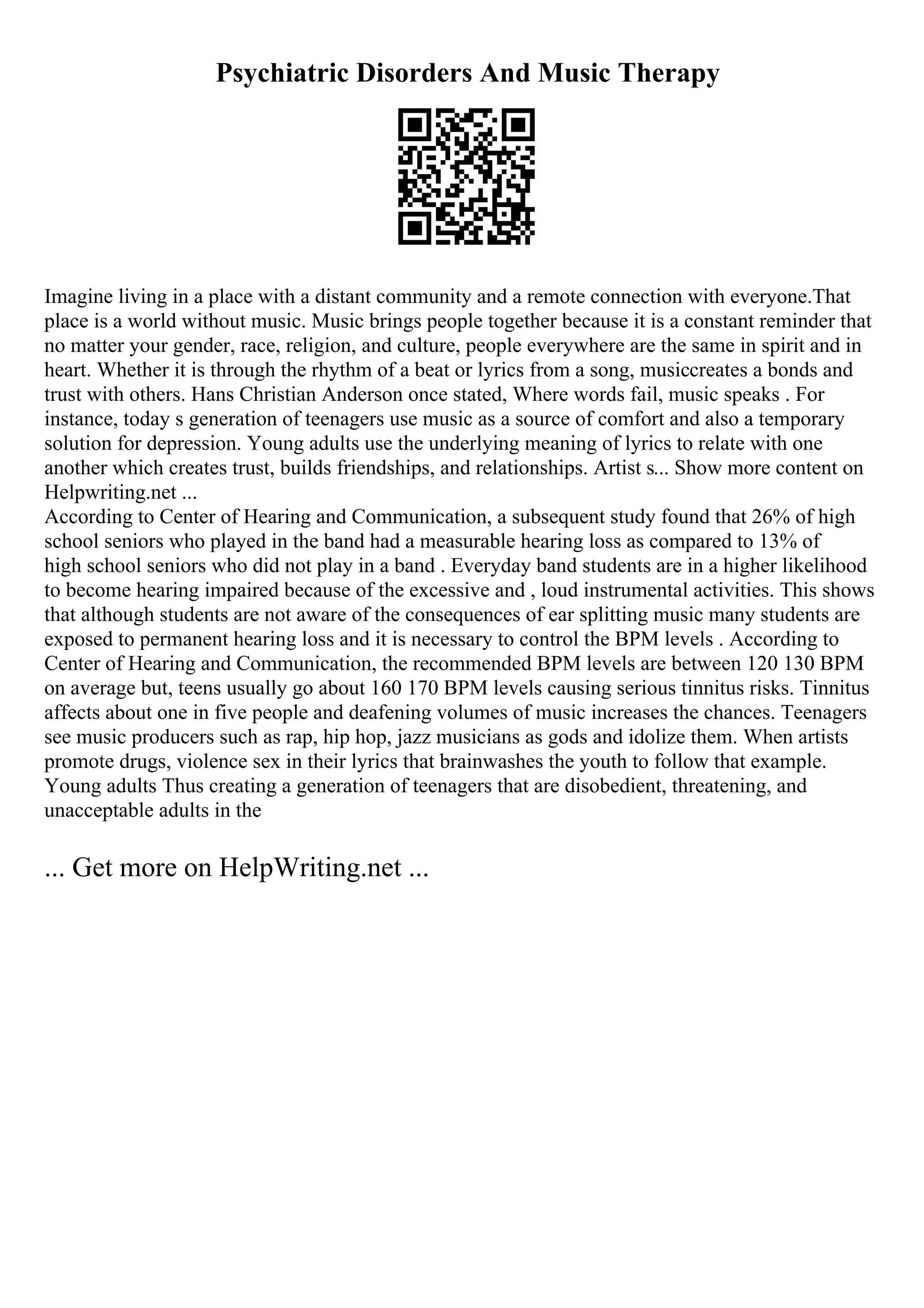 Psychiatric Disorders And Music Therapy
Imagine living in a place with a distant community and a remote connection with everyone.That
place is a world without music. Music brings people together because it is a constant reminder that
no matter your gender, race, religion, and culture, people everywhere are the same in spirit and in
heart. Whether it is through the rhythm of a beat or lyrics from a song, musiccreates a bonds and
trust with others. Hans Christian Anderson once stated, Where words fail, music speaks . For
instance, today s generation of teenagers use music as a source of comfort and also a temporary
solution for depression. Young adults use the underlying meaning of lyrics to relate with one
another which creates trust, builds friendships, and relationships. Artist s... Show more content on
Helpwriting.net ...
According to Center of Hearing and Communication, a subsequent study found that 26% of high
school seniors who played in the band had a measurable hearing loss as compared to 13% of
high school seniors who did not play in a band . Everyday band students are in a higher likelihood
to become hearing impaired because of the excessive and , loud instrumental activities. This shows
that although students are not aware of the consequences of ear splitting music many students are
exposed to permanent hearing loss and it is necessary to control the BPM levels . According to
Center of Hearing and Communication, the recommended BPM levels are between 120 130 BPM
on average but, teens usually go about 160 170 BPM levels causing serious tinnitus risks. Tinnitus
affects about one in five people and deafening volumes of music increases the chances. Teenagers
see music producers such as rap, hip hop, jazz musicians as gods and idolize them. When artists
promote drugs, violence sex in their lyrics that brainwashes the youth to follow that example.
Young adults Thus creating a generation of teenagers that are disobedient, threatening, and
unacceptable adults in the
... Get more on HelpWriting.net ...
 