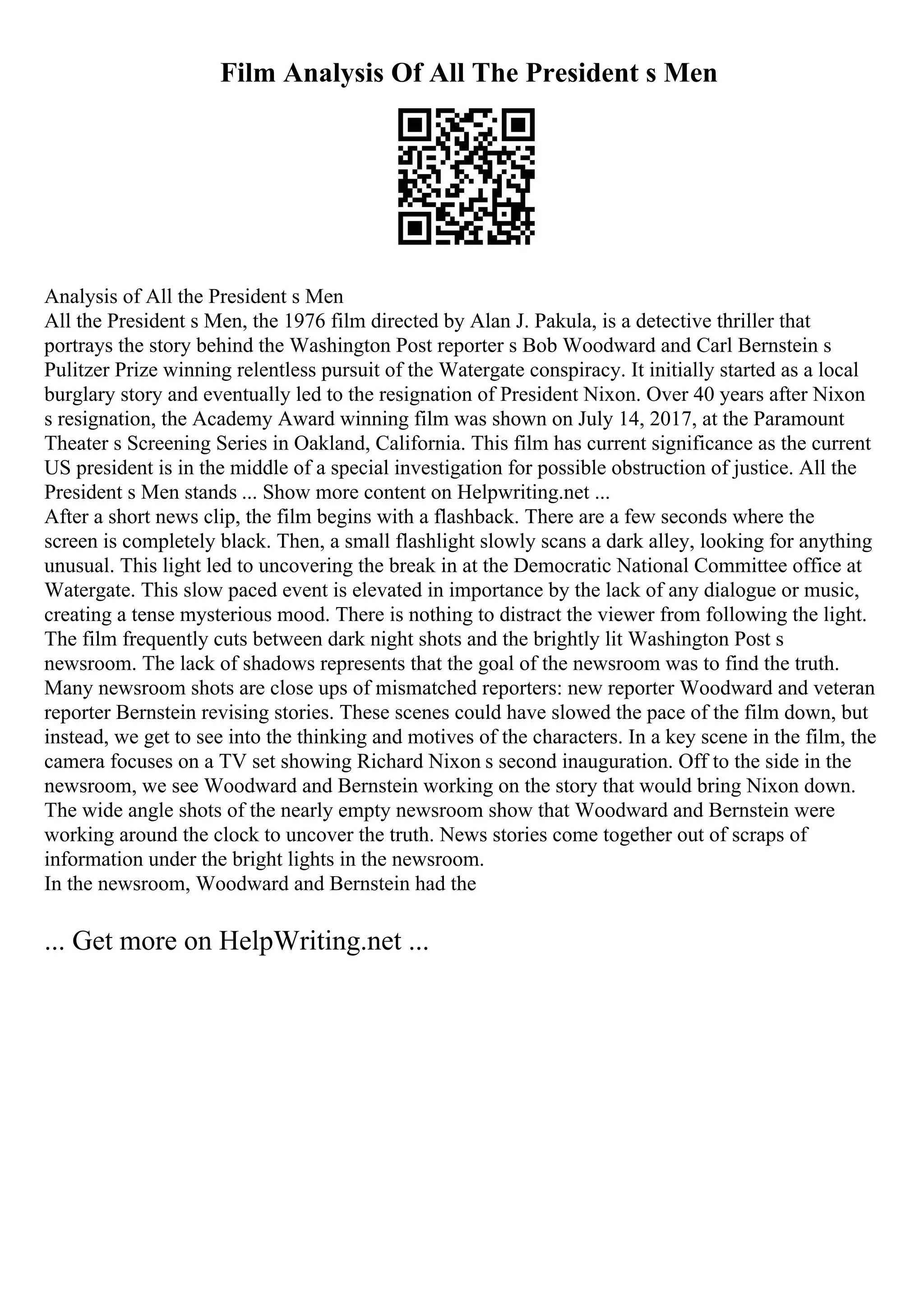 Film Analysis Of All The President s Men
Analysis of All the President s Men
All the President s Men, the 1976 film directed by Alan J. Pakula, is a detective thriller that
portrays the story behind the Washington Post reporter s Bob Woodward and Carl Bernstein s
Pulitzer Prize winning relentless pursuit of the Watergate conspiracy. It initially started as a local
burglary story and eventually led to the resignation of President Nixon. Over 40 years after Nixon
s resignation, the Academy Award winning film was shown on July 14, 2017, at the Paramount
Theater s Screening Series in Oakland, California. This film has current significance as the current
US president is in the middle of a special investigation for possible obstruction of justice. All the
President s Men stands ... Show more content on Helpwriting.net ...
After a short news clip, the film begins with a flashback. There are a few seconds where the
screen is completely black. Then, a small flashlight slowly scans a dark alley, looking for anything
unusual. This light led to uncovering the break in at the Democratic National Committee office at
Watergate. This slow paced event is elevated in importance by the lack of any dialogue or music,
creating a tense mysterious mood. There is nothing to distract the viewer from following the light.
The film frequently cuts between dark night shots and the brightly lit Washington Post s
newsroom. The lack of shadows represents that the goal of the newsroom was to find the truth.
Many newsroom shots are close ups of mismatched reporters: new reporter Woodward and veteran
reporter Bernstein revising stories. These scenes could have slowed the pace of the film down, but
instead, we get to see into the thinking and motives of the characters. In a key scene in the film, the
camera focuses on a TV set showing Richard Nixon s second inauguration. Off to the side in the
newsroom, we see Woodward and Bernstein working on the story that would bring Nixon down.
The wide angle shots of the nearly empty newsroom show that Woodward and Bernstein were
working around the clock to uncover the truth. News stories come together out of scraps of
information under the bright lights in the newsroom.
In the newsroom, Woodward and Bernstein had the
... Get more on HelpWriting.net ...
 