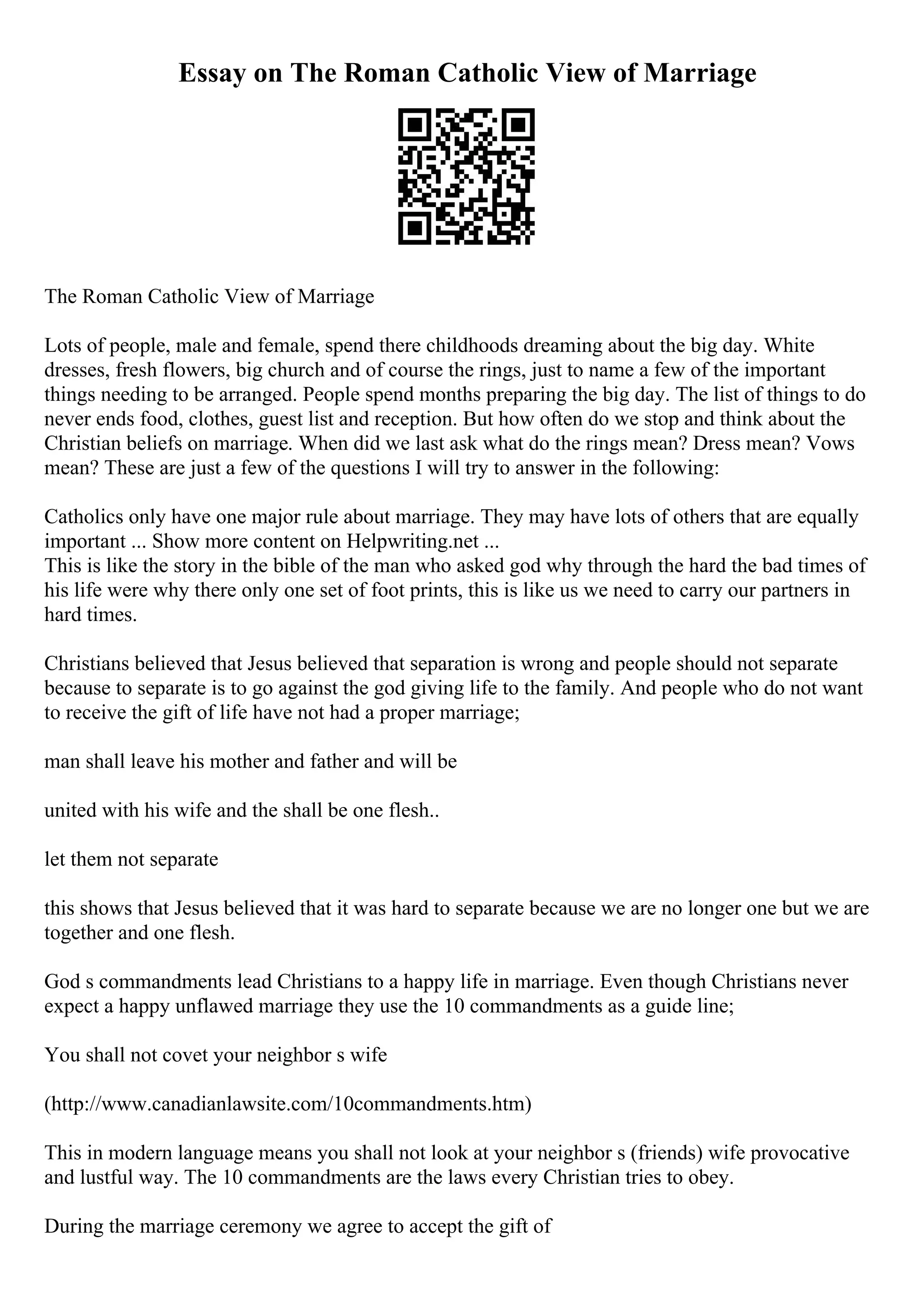 Essay on The Roman Catholic View of Marriage
The Roman Catholic View of Marriage
Lots of people, male and female, spend there childhoods dreaming about the big day. White
dresses, fresh flowers, big church and of course the rings, just to name a few of the important
things needing to be arranged. People spend months preparing the big day. The list of things to do
never ends food, clothes, guest list and reception. But how often do we stop and think about the
Christian beliefs on marriage. When did we last ask what do the rings mean? Dress mean? Vows
mean? These are just a few of the questions I will try to answer in the following:
Catholics only have one major rule about marriage. They may have lots of others that are equally
important ... Show more content on Helpwriting.net ...
This is like the story in the bible of the man who asked god why through the hard the bad times of
his life were why there only one set of foot prints, this is like us we need to carry our partners in
hard times.
Christians believed that Jesus believed that separation is wrong and people should not separate
because to separate is to go against the god giving life to the family. And people who do not want
to receive the gift of life have not had a proper marriage;
man shall leave his mother and father and will be
united with his wife and the shall be one flesh..
let them not separate
this shows that Jesus believed that it was hard to separate because we are no longer one but we are
together and one flesh.
God s commandments lead Christians to a happy life in marriage. Even though Christians never
expect a happy unflawed marriage they use the 10 commandments as a guide line;
You shall not covet your neighbor s wife
(http://www.canadianlawsite.com/10commandments.htm)
This in modern language means you shall not look at your neighbor s (friends) wife provocative
and lustful way. The 10 commandments are the laws every Christian tries to obey.
During the marriage ceremony we agree to accept the gift of
 