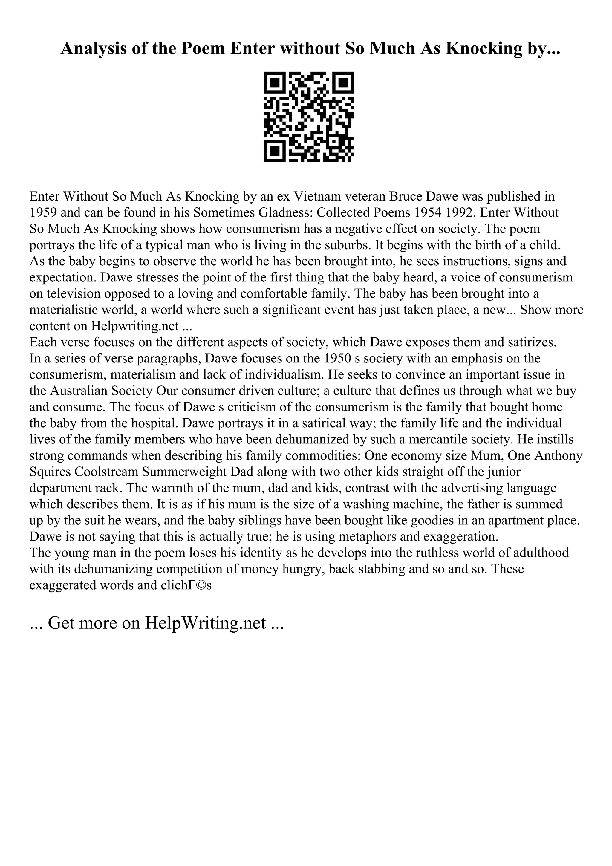 Analysis of the Poem Enter without So Much As Knocking by...
Enter Without So Much As Knocking by an ex Vietnam veteran Bruce Dawe was published in
1959 and can be found in his Sometimes Gladness: Collected Poems 1954 1992. Enter Without
So Much As Knocking shows how consumerism has a negative effect on society. The poem
portrays the life of a typical man who is living in the suburbs. It begins with the birth of a child.
As the baby begins to observe the world he has been brought into, he sees instructions, signs and
expectation. Dawe stresses the point of the first thing that the baby heard, a voice of consumerism
on television opposed to a loving and comfortable family. The baby has been brought into a
materialistic world, a world where such a significant event has just taken place, a new... Show more
content on Helpwriting.net ...
Each verse focuses on the different aspects of society, which Dawe exposes them and satirizes.
In a series of verse paragraphs, Dawe focuses on the 1950 s society with an emphasis on the
consumerism, materialism and lack of individualism. He seeks to convince an important issue in
the Australian Society Our consumer driven culture; a culture that defines us through what we buy
and consume. The focus of Dawe s criticism of the consumerism is the family that bought home
the baby from the hospital. Dawe portrays it in a satirical way; the family life and the individual
lives of the family members who have been dehumanized by such a mercantile society. He instills
strong commands when describing his family commodities: One economy size Mum, One Anthony
Squires Coolstream Summerweight Dad along with two other kids straight off the junior
department rack. The warmth of the mum, dad and kids, contrast with the advertising language
which describes them. It is as if his mum is the size of a washing machine, the father is summed
up by the suit he wears, and the baby siblings have been bought like goodies in an apartment place.
Dawe is not saying that this is actually true; he is using metaphors and exaggeration.
The young man in the poem loses his identity as he develops into the ruthless world of adulthood
with its dehumanizing competition of money hungry, back stabbing and so and so. These
exaggerated words and clichГ©s
... Get more on HelpWriting.net ...
 
