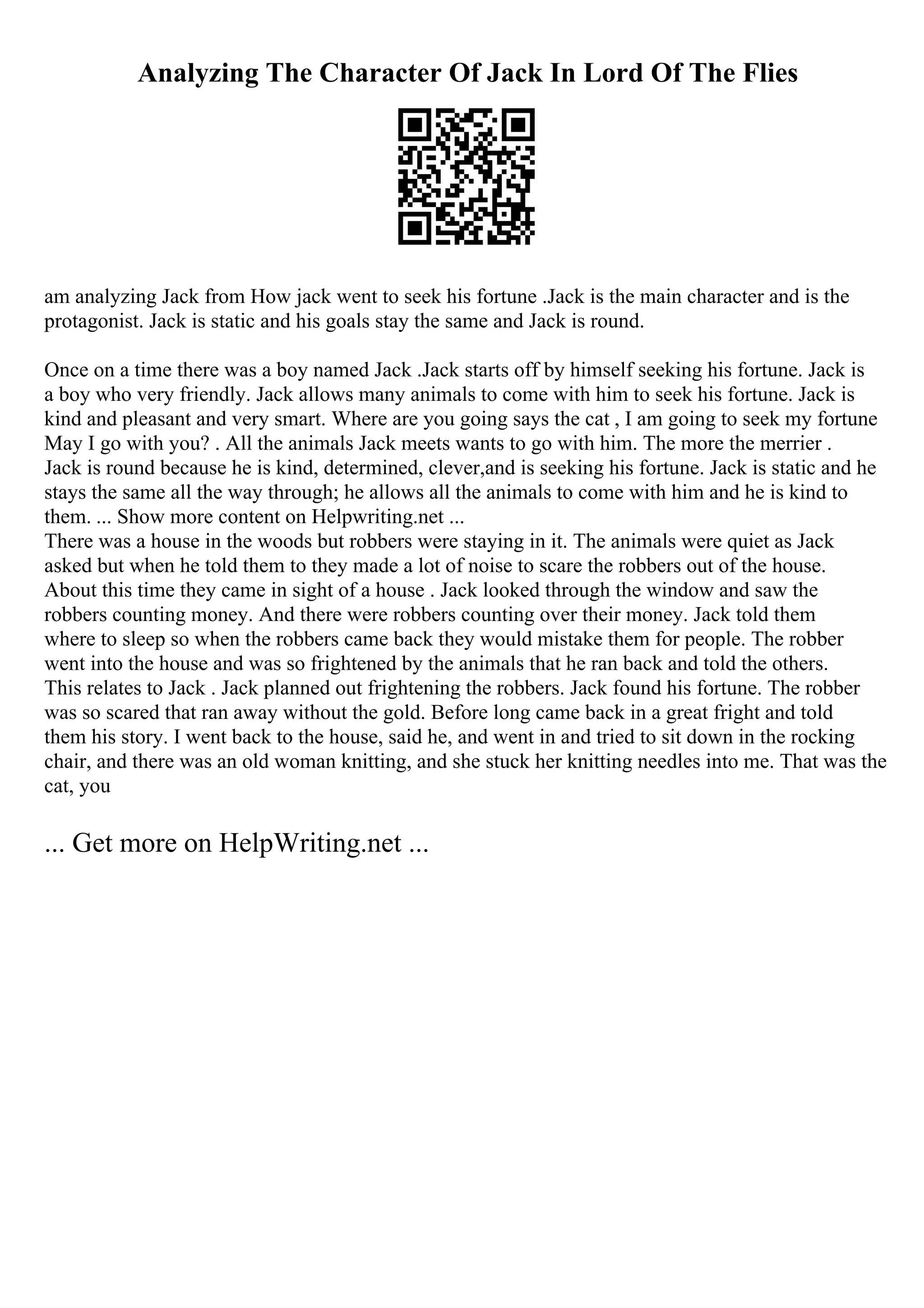 Analyzing The Character Of Jack In Lord Of The Flies
am analyzing Jack from How jack went to seek his fortune .Jack is the main character and is the
protagonist. Jack is static and his goals stay the same and Jack is round.
Once on a time there was a boy named Jack .Jack starts off by himself seeking his fortune. Jack is
a boy who very friendly. Jack allows many animals to come with him to seek his fortune. Jack is
kind and pleasant and very smart. Where are you going says the cat , I am going to seek my fortune
May I go with you? . All the animals Jack meets wants to go with him. The more the merrier .
Jack is round because he is kind, determined, clever,and is seeking his fortune. Jack is static and he
stays the same all the way through; he allows all the animals to come with him and he is kind to
them. ... Show more content on Helpwriting.net ...
There was a house in the woods but robbers were staying in it. The animals were quiet as Jack
asked but when he told them to they made a lot of noise to scare the robbers out of the house.
About this time they came in sight of a house . Jack looked through the window and saw the
robbers counting money. And there were robbers counting over their money. Jack told them
where to sleep so when the robbers came back they would mistake them for people. The robber
went into the house and was so frightened by the animals that he ran back and told the others.
This relates to Jack . Jack planned out frightening the robbers. Jack found his fortune. The robber
was so scared that ran away without the gold. Before long came back in a great fright and told
them his story. I went back to the house, said he, and went in and tried to sit down in the rocking
chair, and there was an old woman knitting, and she stuck her knitting needles into me. That was the
cat, you
... Get more on HelpWriting.net ...
 