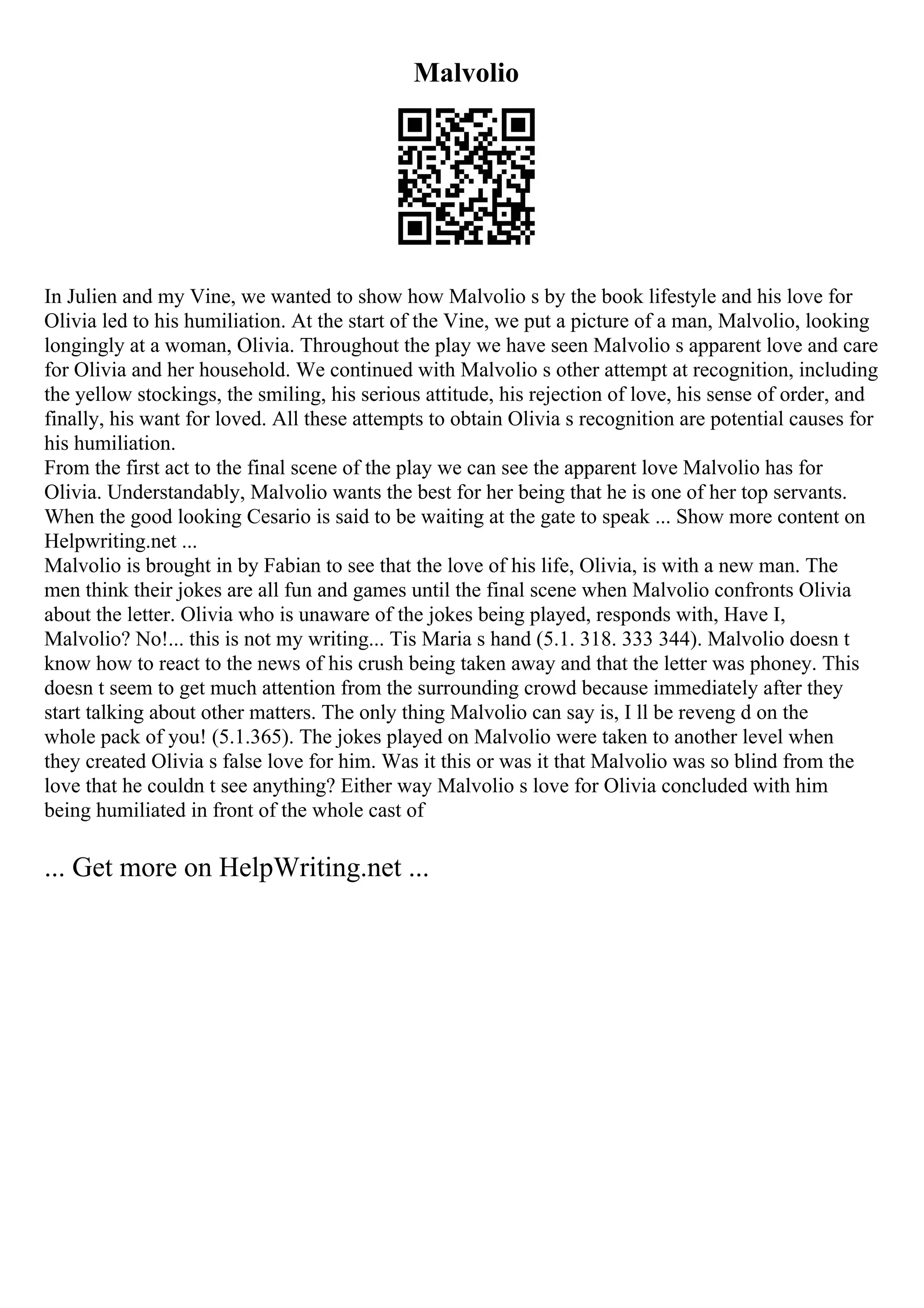 Malvolio
In Julien and my Vine, we wanted to show how Malvolio s by the book lifestyle and his love for
Olivia led to his humiliation. At the start of the Vine, we put a picture of a man, Malvolio, looking
longingly at a woman, Olivia. Throughout the play we have seen Malvolio s apparent love and care
for Olivia and her household. We continued with Malvolio s other attempt at recognition, including
the yellow stockings, the smiling, his serious attitude, his rejection of love, his sense of order, and
finally, his want for loved. All these attempts to obtain Olivia s recognition are potential causes for
his humiliation.
From the first act to the final scene of the play we can see the apparent love Malvolio has for
Olivia. Understandably, Malvolio wants the best for her being that he is one of her top servants.
When the good looking Cesario is said to be waiting at the gate to speak ... Show more content on
Helpwriting.net ...
Malvolio is brought in by Fabian to see that the love of his life, Olivia, is with a new man. The
men think their jokes are all fun and games until the final scene when Malvolio confronts Olivia
about the letter. Olivia who is unaware of the jokes being played, responds with, Have I,
Malvolio? No!... this is not my writing... Tis Maria s hand (5.1. 318. 333 344). Malvolio doesn t
know how to react to the news of his crush being taken away and that the letter was phoney. This
doesn t seem to get much attention from the surrounding crowd because immediately after they
start talking about other matters. The only thing Malvolio can say is, I ll be reveng d on the
whole pack of you! (5.1.365). The jokes played on Malvolio were taken to another level when
they created Olivia s false love for him. Was it this or was it that Malvolio was so blind from the
love that he couldn t see anything? Either way Malvolio s love for Olivia concluded with him
being humiliated in front of the whole cast of
... Get more on HelpWriting.net ...
 