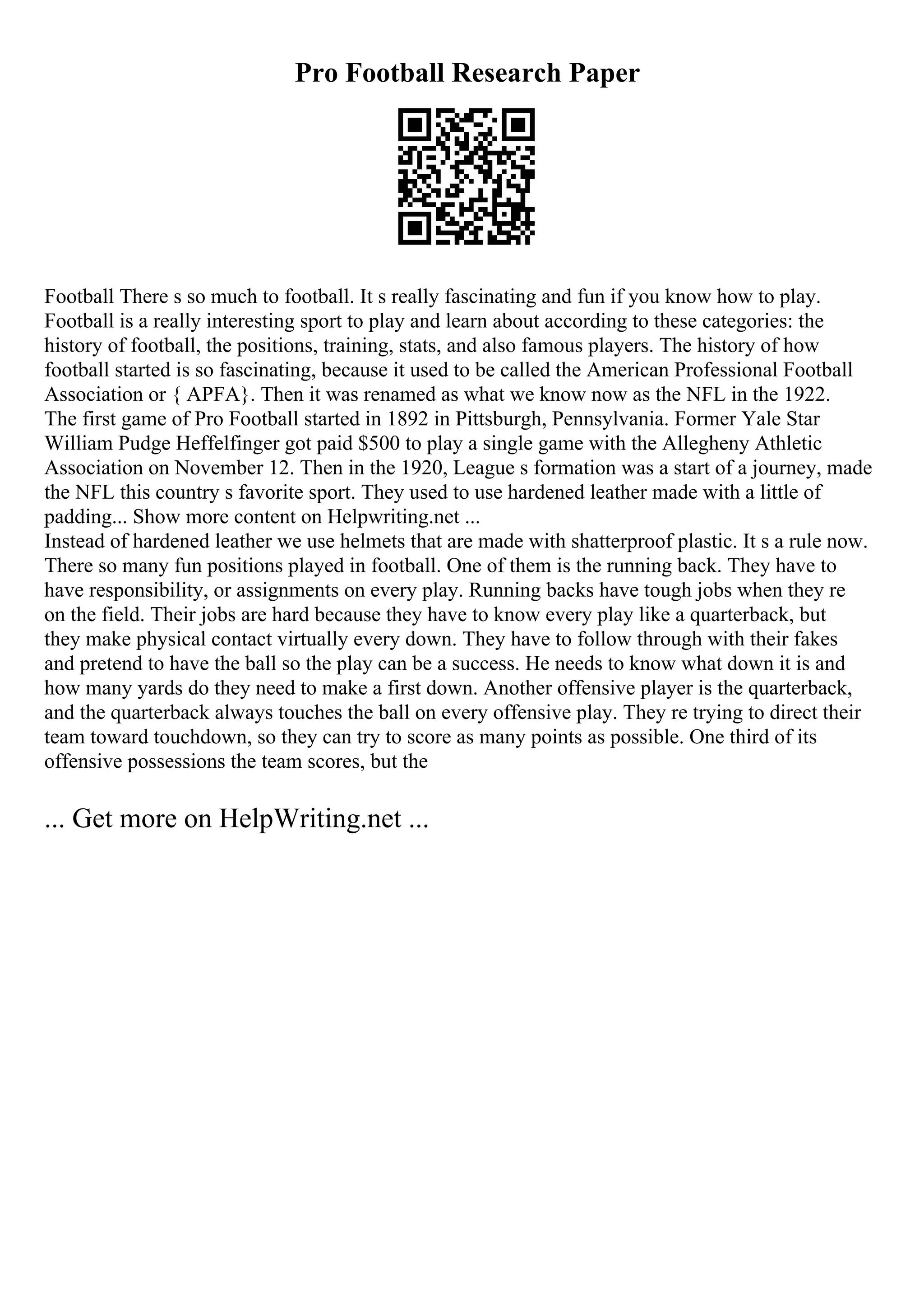 Pro Football Research Paper
Football There s so much to football. It s really fascinating and fun if you know how to play.
Football is a really interesting sport to play and learn about according to these categories: the
history of football, the positions, training, stats, and also famous players. The history of how
football started is so fascinating, because it used to be called the American Professional Football
Association or { APFA}. Then it was renamed as what we know now as the NFL in the 1922.
The first game of Pro Football started in 1892 in Pittsburgh, Pennsylvania. Former Yale Star
William Pudge Heffelfinger got paid $500 to play a single game with the Allegheny Athletic
Association on November 12. Then in the 1920, League s formation was a start of a journey, made
the NFL this country s favorite sport. They used to use hardened leather made with a little of
padding... Show more content on Helpwriting.net ...
Instead of hardened leather we use helmets that are made with shatterproof plastic. It s a rule now.
There so many fun positions played in football. One of them is the running back. They have to
have responsibility, or assignments on every play. Running backs have tough jobs when they re
on the field. Their jobs are hard because they have to know every play like a quarterback, but
they make physical contact virtually every down. They have to follow through with their fakes
and pretend to have the ball so the play can be a success. He needs to know what down it is and
how many yards do they need to make a first down. Another offensive player is the quarterback,
and the quarterback always touches the ball on every offensive play. They re trying to direct their
team toward touchdown, so they can try to score as many points as possible. One third of its
offensive possessions the team scores, but the
... Get more on HelpWriting.net ...
 