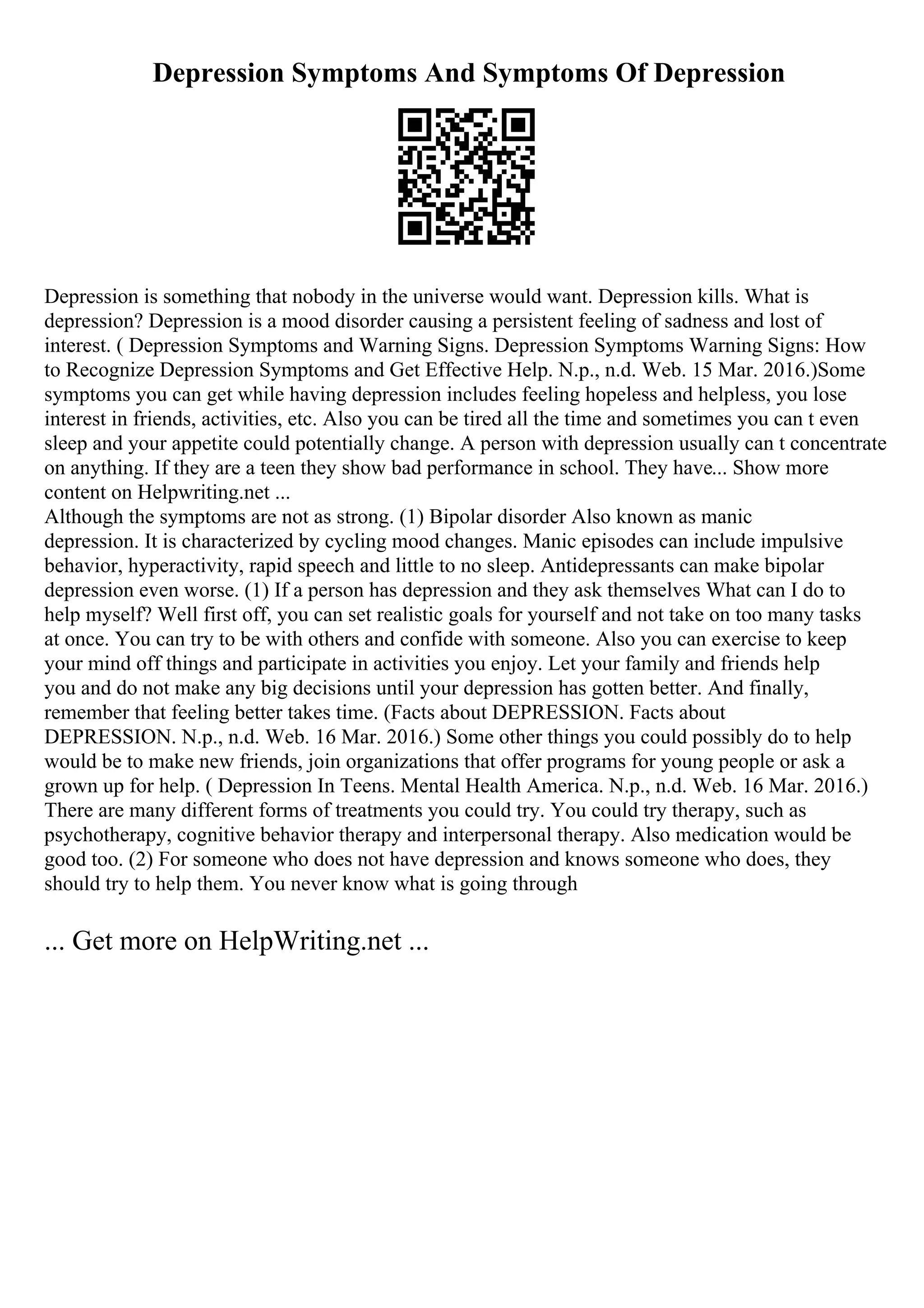Depression Symptoms And Symptoms Of Depression
Depression is something that nobody in the universe would want. Depression kills. What is
depression? Depression is a mood disorder causing a persistent feeling of sadness and lost of
interest. ( Depression Symptoms and Warning Signs. Depression Symptoms Warning Signs: How
to Recognize Depression Symptoms and Get Effective Help. N.p., n.d. Web. 15 Mar. 2016.)Some
symptoms you can get while having depression includes feeling hopeless and helpless, you lose
interest in friends, activities, etc. Also you can be tired all the time and sometimes you can t even
sleep and your appetite could potentially change. A person with depression usually can t concentrate
on anything. If they are a teen they show bad performance in school. They have... Show more
content on Helpwriting.net ...
Although the symptoms are not as strong. (1) Bipolar disorder Also known as manic
depression. It is characterized by cycling mood changes. Manic episodes can include impulsive
behavior, hyperactivity, rapid speech and little to no sleep. Antidepressants can make bipolar
depression even worse. (1) If a person has depression and they ask themselves What can I do to
help myself? Well first off, you can set realistic goals for yourself and not take on too many tasks
at once. You can try to be with others and confide with someone. Also you can exercise to keep
your mind off things and participate in activities you enjoy. Let your family and friends help
you and do not make any big decisions until your depression has gotten better. And finally,
remember that feeling better takes time. (Facts about DEPRESSION. Facts about
DEPRESSION. N.p., n.d. Web. 16 Mar. 2016.) Some other things you could possibly do to help
would be to make new friends, join organizations that offer programs for young people or ask a
grown up for help. ( Depression In Teens. Mental Health America. N.p., n.d. Web. 16 Mar. 2016.)
There are many different forms of treatments you could try. You could try therapy, such as
psychotherapy, cognitive behavior therapy and interpersonal therapy. Also medication would be
good too. (2) For someone who does not have depression and knows someone who does, they
should try to help them. You never know what is going through
... Get more on HelpWriting.net ...
 