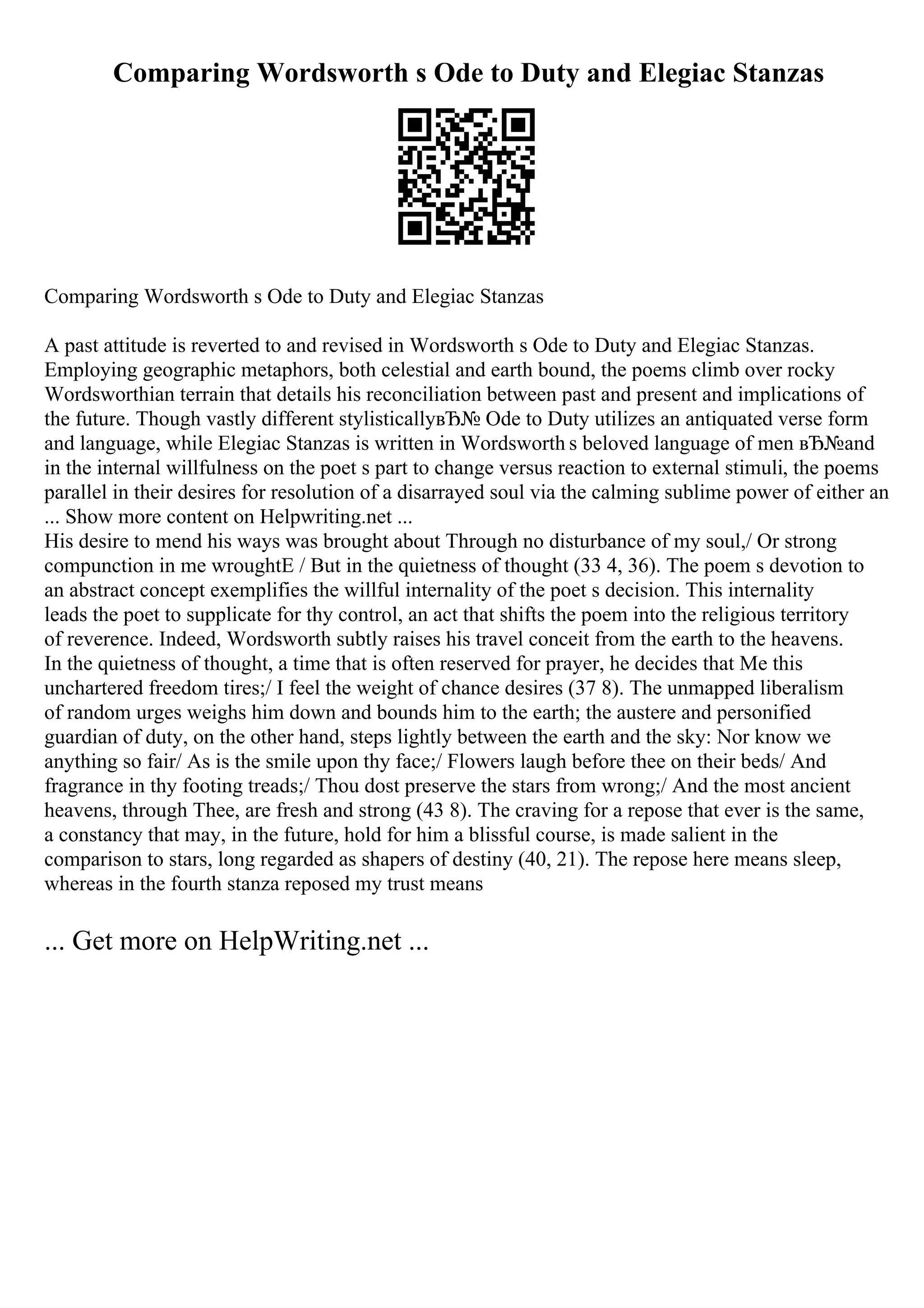 Comparing Wordsworth s Ode to Duty and Elegiac Stanzas
Comparing Wordsworth s Ode to Duty and Elegiac Stanzas
A past attitude is reverted to and revised in Wordsworth s Ode to Duty and Elegiac Stanzas.
Employing geographic metaphors, both celestial and earth bound, the poems climb over rocky
Wordsworthian terrain that details his reconciliation between past and present and implications of
the future. Though vastly different stylisticallyвЂ№ Ode to Duty utilizes an antiquated verse form
and language, while Elegiac Stanzas is written in Wordsworth s beloved language of men вЂ№and
in the internal willfulness on the poet s part to change versus reaction to external stimuli, the poems
parallel in their desires for resolution of a disarrayed soul via the calming sublime power of either an
... Show more content on Helpwriting.net ...
His desire to mend his ways was brought about Through no disturbance of my soul,/ Or strong
compunction in me wroughtЕ / But in the quietness of thought (33 4, 36). The poem s devotion to
an abstract concept exemplifies the willful internality of the poet s decision. This internality
leads the poet to supplicate for thy control, an act that shifts the poem into the religious territory
of reverence. Indeed, Wordsworth subtly raises his travel conceit from the earth to the heavens.
In the quietness of thought, a time that is often reserved for prayer, he decides that Me this
unchartered freedom tires;/ I feel the weight of chance desires (37 8). The unmapped liberalism
of random urges weighs him down and bounds him to the earth; the austere and personified
guardian of duty, on the other hand, steps lightly between the earth and the sky: Nor know we
anything so fair/ As is the smile upon thy face;/ Flowers laugh before thee on their beds/ And
fragrance in thy footing treads;/ Thou dost preserve the stars from wrong;/ And the most ancient
heavens, through Thee, are fresh and strong (43 8). The craving for a repose that ever is the same,
a constancy that may, in the future, hold for him a blissful course, is made salient in the
comparison to stars, long regarded as shapers of destiny (40, 21). The repose here means sleep,
whereas in the fourth stanza reposed my trust means
... Get more on HelpWriting.net ...
 