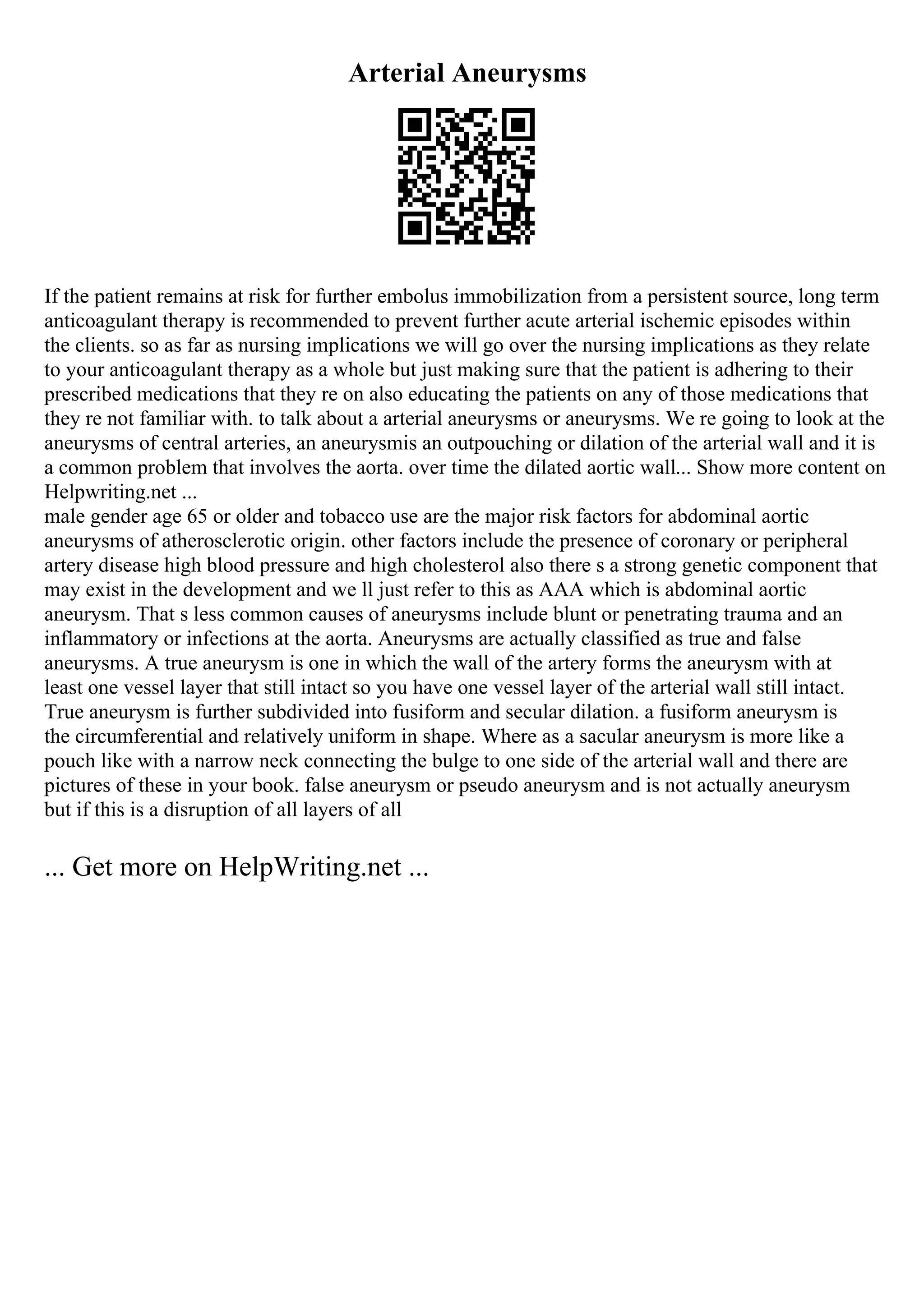 Arterial Aneurysms
If the patient remains at risk for further embolus immobilization from a persistent source, long term
anticoagulant therapy is recommended to prevent further acute arterial ischemic episodes within
the clients. so as far as nursing implications we will go over the nursing implications as they relate
to your anticoagulant therapy as a whole but just making sure that the patient is adhering to their
prescribed medications that they re on also educating the patients on any of those medications that
they re not familiar with. to talk about a arterial aneurysms or aneurysms. We re going to look at the
aneurysms of central arteries, an aneurysmis an outpouching or dilation of the arterial wall and it is
a common problem that involves the aorta. over time the dilated aortic wall... Show more content on
Helpwriting.net ...
male gender age 65 or older and tobacco use are the major risk factors for abdominal aortic
aneurysms of atherosclerotic origin. other factors include the presence of coronary or peripheral
artery disease high blood pressure and high cholesterol also there s a strong genetic component that
may exist in the development and we ll just refer to this as AAA which is abdominal aortic
aneurysm. That s less common causes of aneurysms include blunt or penetrating trauma and an
inflammatory or infections at the aorta. Aneurysms are actually classified as true and false
aneurysms. A true aneurysm is one in which the wall of the artery forms the aneurysm with at
least one vessel layer that still intact so you have one vessel layer of the arterial wall still intact.
True aneurysm is further subdivided into fusiform and secular dilation. a fusiform aneurysm is
the circumferential and relatively uniform in shape. Where as a sacular aneurysm is more like a
pouch like with a narrow neck connecting the bulge to one side of the arterial wall and there are
pictures of these in your book. false aneurysm or pseudo aneurysm and is not actually aneurysm
but if this is a disruption of all layers of all
... Get more on HelpWriting.net ...
 