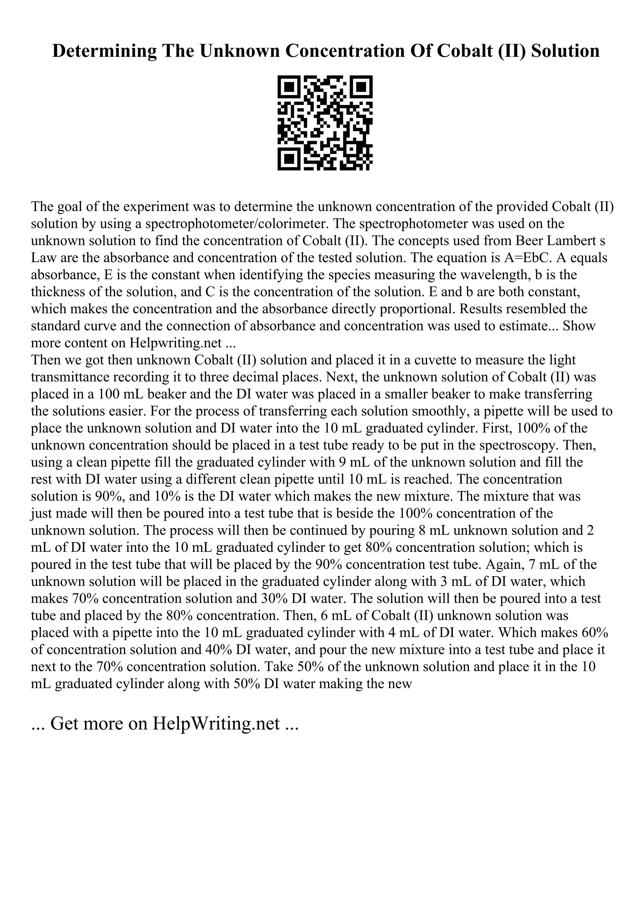 Determining The Unknown Concentration Of Cobalt (II) Solution
The goal of the experiment was to determine the unknown concentration of the provided Cobalt (II)
solution by using a spectrophotometer/colorimeter. The spectrophotometer was used on the
unknown solution to find the concentration of Cobalt (II). The concepts used from Beer Lambert s
Law are the absorbance and concentration of the tested solution. The equation is A=EbC. A equals
absorbance, E is the constant when identifying the species measuring the wavelength, b is the
thickness of the solution, and C is the concentration of the solution. E and b are both constant,
which makes the concentration and the absorbance directly proportional. Results resembled the
standard curve and the connection of absorbance and concentration was used to estimate... Show
more content on Helpwriting.net ...
Then we got then unknown Cobalt (II) solution and placed it in a cuvette to measure the light
transmittance recording it to three decimal places. Next, the unknown solution of Cobalt (II) was
placed in a 100 mL beaker and the DI water was placed in a smaller beaker to make transferring
the solutions easier. For the process of transferring each solution smoothly, a pipette will be used to
place the unknown solution and DI water into the 10 mL graduated cylinder. First, 100% of the
unknown concentration should be placed in a test tube ready to be put in the spectroscopy. Then,
using a clean pipette fill the graduated cylinder with 9 mL of the unknown solution and fill the
rest with DI water using a different clean pipette until 10 mL is reached. The concentration
solution is 90%, and 10% is the DI water which makes the new mixture. The mixture that was
just made will then be poured into a test tube that is beside the 100% concentration of the
unknown solution. The process will then be continued by pouring 8 mL unknown solution and 2
mL of DI water into the 10 mL graduated cylinder to get 80% concentration solution; which is
poured in the test tube that will be placed by the 90% concentration test tube. Again, 7 mL of the
unknown solution will be placed in the graduated cylinder along with 3 mL of DI water, which
makes 70% concentration solution and 30% DI water. The solution will then be poured into a test
tube and placed by the 80% concentration. Then, 6 mL of Cobalt (II) unknown solution was
placed with a pipette into the 10 mL graduated cylinder with 4 mL of DI water. Which makes 60%
of concentration solution and 40% DI water, and pour the new mixture into a test tube and place it
next to the 70% concentration solution. Take 50% of the unknown solution and place it in the 10
mL graduated cylinder along with 50% DI water making the new
... Get more on HelpWriting.net ...
 