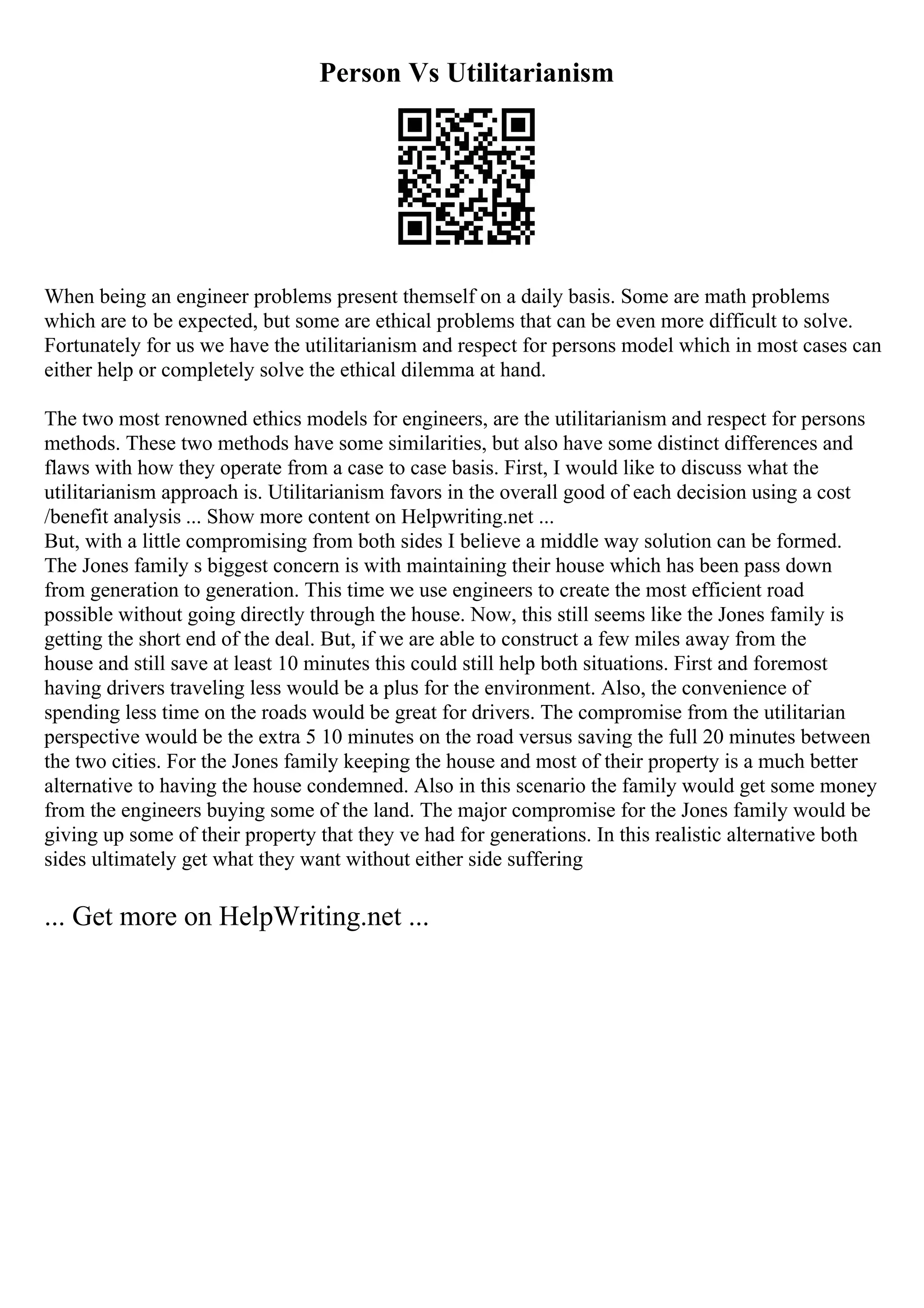 Person Vs Utilitarianism
When being an engineer problems present themself on a daily basis. Some are math problems
which are to be expected, but some are ethical problems that can be even more difficult to solve.
Fortunately for us we have the utilitarianism and respect for persons model which in most cases can
either help or completely solve the ethical dilemma at hand.
The two most renowned ethics models for engineers, are the utilitarianism and respect for persons
methods. These two methods have some similarities, but also have some distinct differences and
flaws with how they operate from a case to case basis. First, I would like to discuss what the
utilitarianism approach is. Utilitarianism favors in the overall good of each decision using a cost
/benefit analysis ... Show more content on Helpwriting.net ...
But, with a little compromising from both sides I believe a middle way solution can be formed.
The Jones family s biggest concern is with maintaining their house which has been pass down
from generation to generation. This time we use engineers to create the most efficient road
possible without going directly through the house. Now, this still seems like the Jones family is
getting the short end of the deal. But, if we are able to construct a few miles away from the
house and still save at least 10 minutes this could still help both situations. First and foremost
having drivers traveling less would be a plus for the environment. Also, the convenience of
spending less time on the roads would be great for drivers. The compromise from the utilitarian
perspective would be the extra 5 10 minutes on the road versus saving the full 20 minutes between
the two cities. For the Jones family keeping the house and most of their property is a much better
alternative to having the house condemned. Also in this scenario the family would get some money
from the engineers buying some of the land. The major compromise for the Jones family would be
giving up some of their property that they ve had for generations. In this realistic alternative both
sides ultimately get what they want without either side suffering
... Get more on HelpWriting.net ...
 