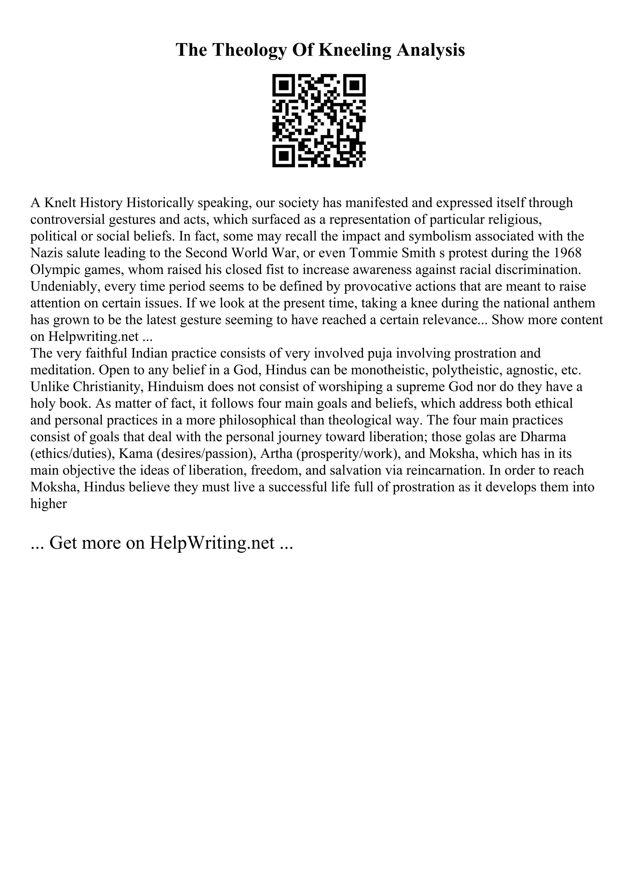 The Theology Of Kneeling Analysis
A Knelt History Historically speaking, our society has manifested and expressed itself through
controversial gestures and acts, which surfaced as a representation of particular religious,
political or social beliefs. In fact, some may recall the impact and symbolism associated with the
Nazis salute leading to the Second World War, or even Tommie Smith s protest during the 1968
Olympic games, whom raised his closed fist to increase awareness against racial discrimination.
Undeniably, every time period seems to be defined by provocative actions that are meant to raise
attention on certain issues. If we look at the present time, taking a knee during the national anthem
has grown to be the latest gesture seeming to have reached a certain relevance... Show more content
on Helpwriting.net ...
The very faithful Indian practice consists of very involved puja involving prostration and
meditation. Open to any belief in a God, Hindus can be monotheistic, polytheistic, agnostic, etc.
Unlike Christianity, Hinduism does not consist of worshiping a supreme God nor do they have a
holy book. As matter of fact, it follows four main goals and beliefs, which address both ethical
and personal practices in a more philosophical than theological way. The four main practices
consist of goals that deal with the personal journey toward liberation; those golas are Dharma
(ethics/duties), Kama (desires/passion), Artha (prosperity/work), and Moksha, which has in its
main objective the ideas of liberation, freedom, and salvation via reincarnation. In order to reach
Moksha, Hindus believe they must live a successful life full of prostration as it develops them into
higher
... Get more on HelpWriting.net ...
 