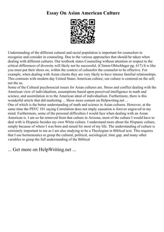Essay On Asian American Culture
Understanding of the different cultural and racial population is important for counselors to
recognize and consider in counseling. Due to the various approaches that should be taken when
dealing with different cultures. Our textbook states Counseling without attention or respect to the
critical differences of diversity will likely not be successful. (Clinton Ohlschlager pg. 617) It is like
you must put their shoes on, within the context of culturefor the counselor to be effective. For
example, when dealing with Asian clients they are very likely to have intense familial relationships.
This contrasts with modern day United States American culture; our culture is centered on the self,
not the us.
Some of the Cultural psychosocial issues for Asian cultures are. Stress and conflict dealing with the
American view of individualism, assumptions based upon perceived intelligence in math and
science, and assimilation in to the American ideal of individualism. Furthermore, there is this
wonderful article that did marketing ... Show more content on Helpwriting.net ...
One of which is the better understanding of math and science in Asian cultures. However, at the
same time the PSYC 101 saying Correlation does not imply causation is forever engraved in my
mind. Furthermore, some of the personal difficulties I would face when dealing with an Asian
American is. I am so far removed from that culture in Arizona, most of the culture I would have to
deal with is Hispanic besides my own White culture. I understand more about the Hispanic culture,
simply because of where I was born and raised for most of my life. The understanding of culture is
extremely important to me as I am also studying to be a Theologian in Biblical text. This requires
that I use hermeneutics to grasp the cultural, political, sociological, time gap, and many other
variables to grasp the full understanding of the Biblical
... Get more on HelpWriting.net ...
 